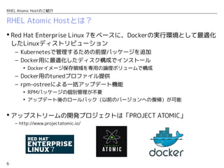 6
RHEL Atomic Hostのご紹介
RHEL Atomic Hostとは？
 Red Hat Enterprise Linux 7をベースに、Dockerの実行環境として最適化
したLinuxディストリビューション
– Kubernetesで管理するための前提パッケージを追加
– Docker用に最適化したディスク構成でインストール
• Dockerイメージ保存領域を専用の論理ボリュームで構成
– Docker用のtunedプロファイル提供
– rpm-ostreeによる一括アップデート機能
• RPMパッケージの個別管理が不要
• アップデート後のロールバック（以前のバージョンへの復帰）が可能
 アップストリームの開発プロジェクトは「PROJECT ATOMIC」
– http://www.projectatomic.io/
 