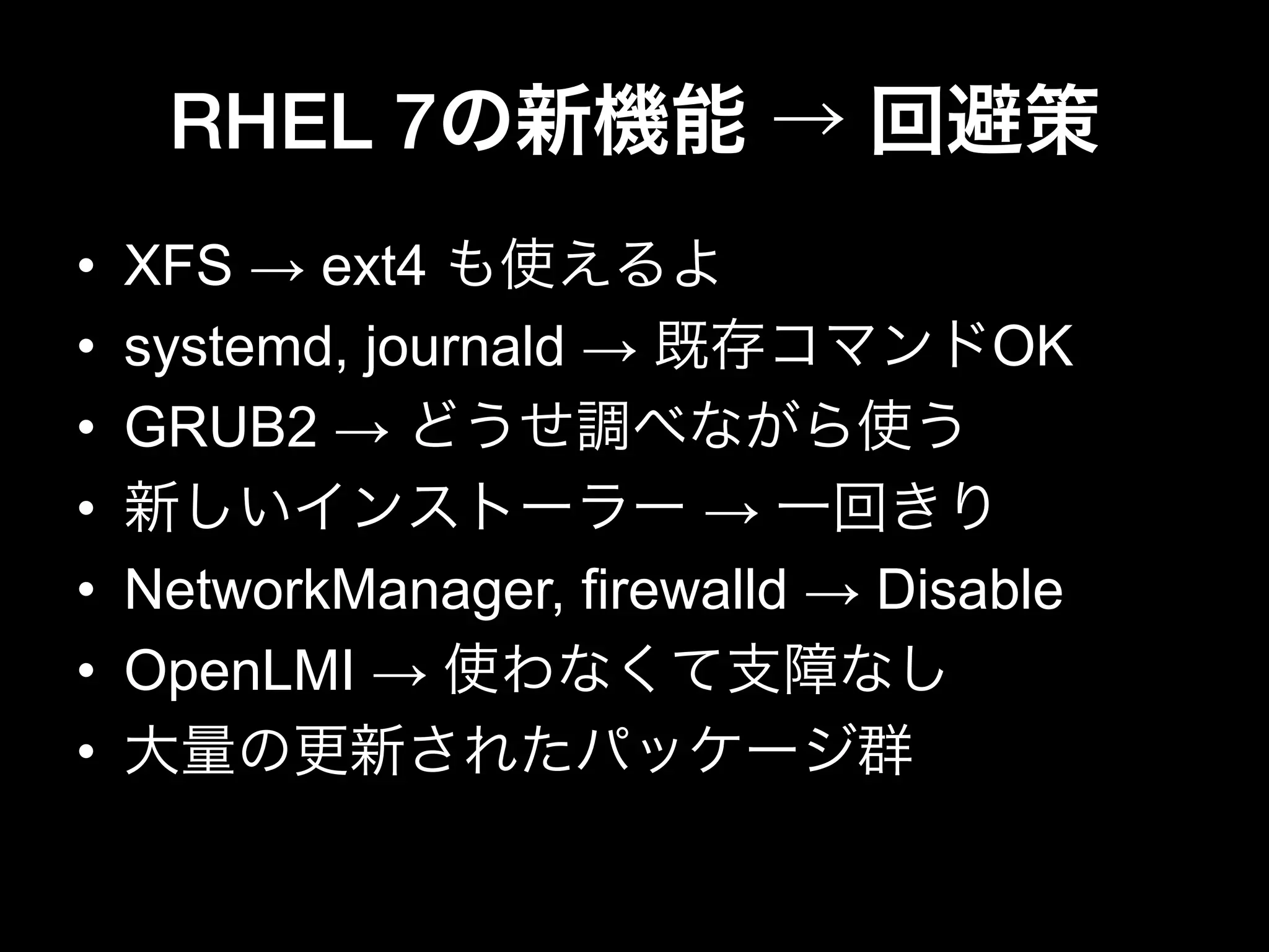 RHEL 7の新機能 → 回避策
•  XFS → ext4 も使えるよ
•  systemd, journald → 既存コマンドOK
•  GRUB2 → どうせ調べながら使う
•  新しいインストーラー → 一回きり
•  NetworkManager, firewalld → Disable
•  OpenLMI → 使わなくて支障なし
•  大量の更新されたパッケージ群
 