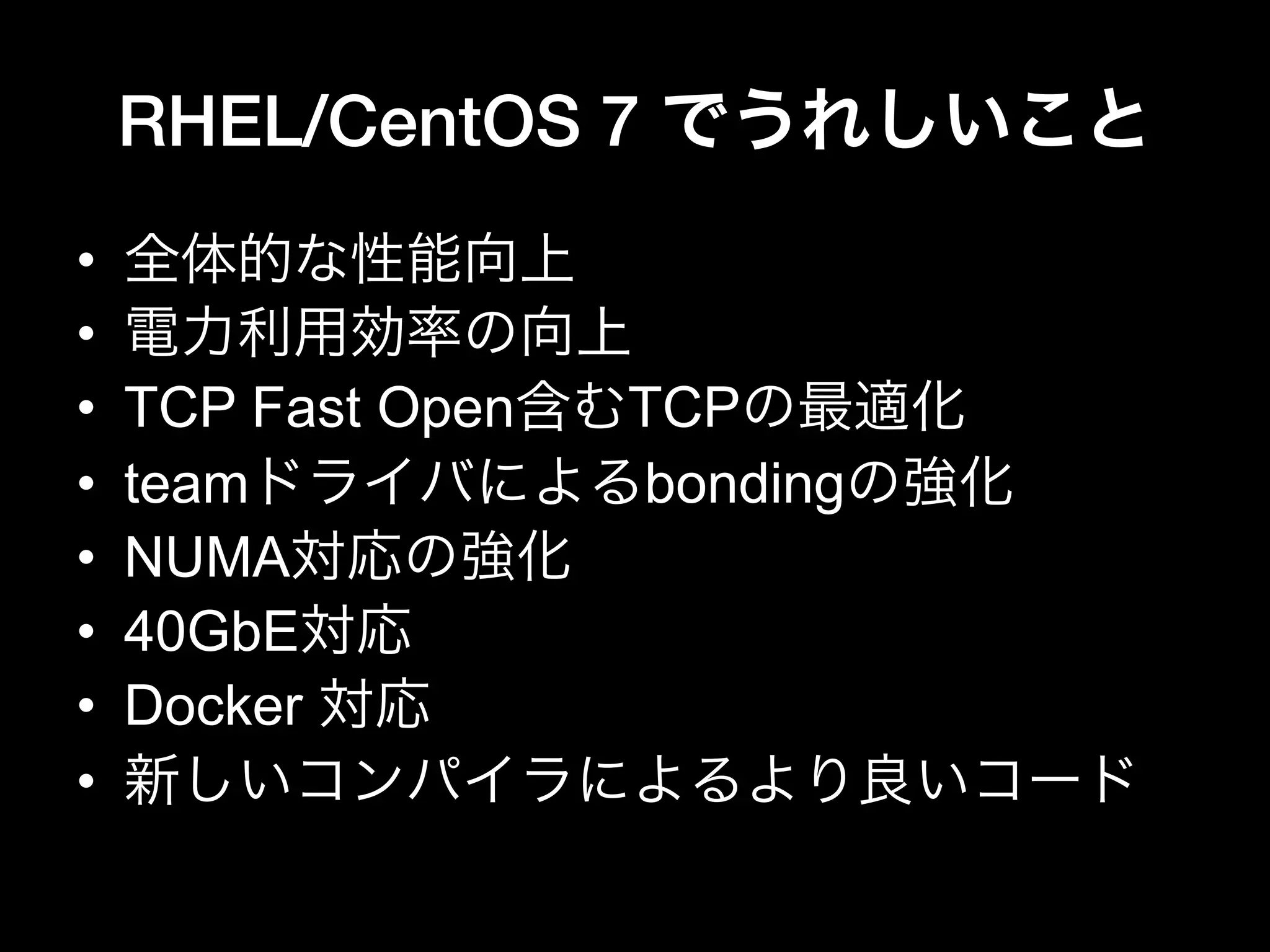 RHEL/CentOS 7 でうれしいこと
•  全体的な性能向上
•  電力利用効率の向上
•  TCP Fast Open含むTCPの最適化
•  teamドライバによるbondingの強化
•  NUMA対応の強化
•  40GbE対応
•  Docker 対応
•  新しいコンパイラによるより良いコード
 
