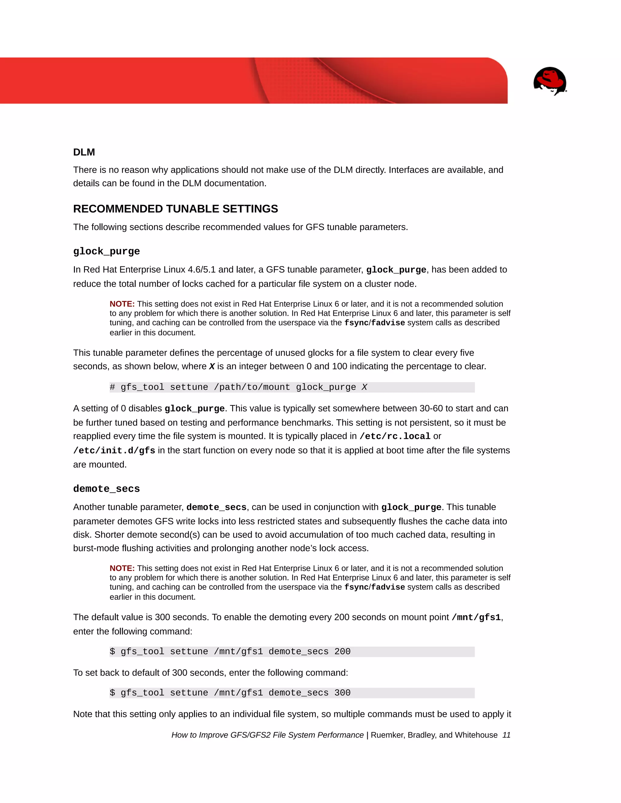 DLM
There is no reason why applications should not make use of the DLM directly. Interfaces are available, and
details can be found in the DLM documentation.

RECOMMENDED TUNABLE SETTINGS
The following sections describe recommended values for GFS tunable parameters.

glock_purge
In Red Hat Enterprise Linux 4.6/5.1 and later, a GFS tunable parameter, glock_purge, has been added to
reduce the total number of locks cached for a particular file system on a cluster node.
NOTE: This setting does not exist in Red Hat Enterprise Linux 6 or later, and it is not a recommended solution
to any problem for which there is another solution. In Red Hat Enterprise Linux 6 and later, this parameter is self
tuning, and caching can be controlled from the userspace via the fsync/fadvise system calls as described
earlier in this document.

This tunable parameter defines the percentage of unused glocks for a file system to clear every five
seconds, as shown below, where X is an integer between 0 and 100 indicating the percentage to clear.
# gfs_tool settune /path/to/mount glock_purge X
A setting of 0 disables glock_purge. This value is typically set somewhere between 30-60 to start and can
be further tuned based on testing and performance benchmarks. This setting is not persistent, so it must be
reapplied every time the file system is mounted. It is typically placed in /etc/rc.local or
/etc/init.d/gfs in the start function on every node so that it is applied at boot time after the file systems
are mounted.

demote_secs
Another tunable parameter, demote_secs, can be used in conjunction with glock_purge. This tunable
parameter demotes GFS write locks into less restricted states and subsequently flushes the cache data into
disk. Shorter demote second(s) can be used to avoid accumulation of too much cached data, resulting in
burst-mode flushing activities and prolonging another node’s lock access.
NOTE: This setting does not exist in Red Hat Enterprise Linux 6 or later, and it is not a recommended solution
to any problem for which there is another solution. In Red Hat Enterprise Linux 6 and later, this parameter is self
tuning, and caching can be controlled from the userspace via the fsync/fadvise system calls as described
earlier in this document.

The default value is 300 seconds. To enable the demoting every 200 seconds on mount point /mnt/gfs1,
enter the following command:
$ gfs_tool settune /mnt/gfs1 demote_secs 200
To set back to default of 300 seconds, enter the following command:
$ gfs_tool settune /mnt/gfs1 demote_secs 300
Note that this setting only applies to an individual file system, so multiple commands must be used to apply it
How to Improve GFS/GFS2 File System Performance | Ruemker, Bradley, and Whitehouse 11

 