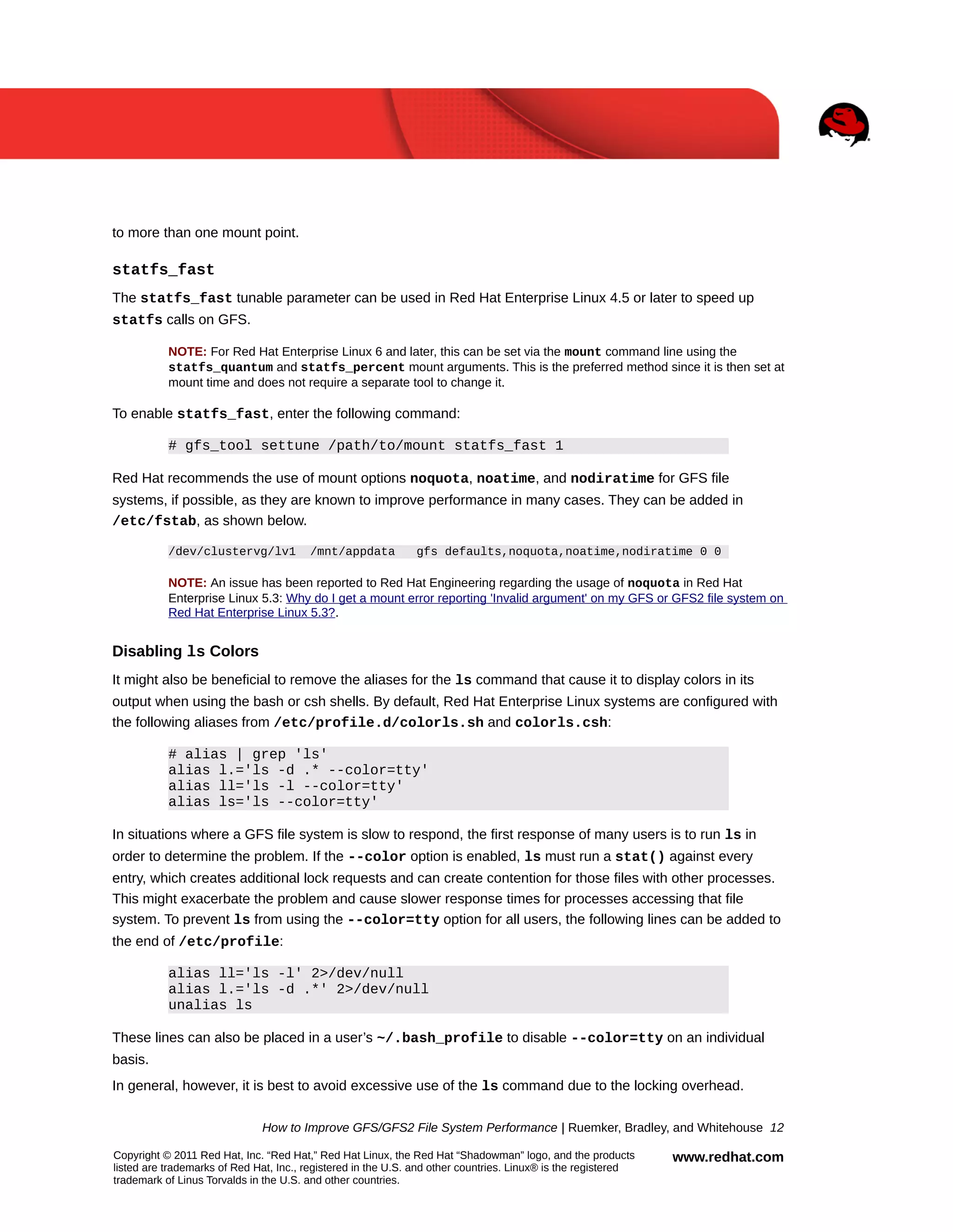 to more than one mount point.

statfs_fast
The statfs_fast tunable parameter can be used in Red Hat Enterprise Linux 4.5 or later to speed up
statfs calls on GFS.
NOTE: For Red Hat Enterprise Linux 6 and later, this can be set via the mount command line using the
statfs_quantum and statfs_percent mount arguments. This is the preferred method since it is then set at
mount time and does not require a separate tool to change it.

To enable statfs_fast, enter the following command:
# gfs_tool settune /path/to/mount statfs_fast 1
Red Hat recommends the use of mount options noquota, noatime, and nodiratime for GFS file
systems, if possible, as they are known to improve performance in many cases. They can be added in
/etc/fstab, as shown below.
/dev/clustervg/lv1

/mnt/appdata

gfs defaults,noquota,noatime,nodiratime 0 0

NOTE: An issue has been reported to Red Hat Engineering regarding the usage of noquota in Red Hat
Enterprise Linux 5.3: Why do I get a mount error reporting 'Invalid argument' on my GFS or GFS2 file system on
Red Hat Enterprise Linux 5.3?.

Disabling ls Colors
It might also be beneficial to remove the aliases for the ls command that cause it to display colors in its
output when using the bash or csh shells. By default, Red Hat Enterprise Linux systems are configured with
the following aliases from /etc/profile.d/colorls.sh and colorls.csh:
# alias | grep 'ls'
alias l.='ls -d .* --color=tty'
alias ll='ls -l --color=tty'
alias ls='ls --color=tty'
In situations where a GFS file system is slow to respond, the first response of many users is to run ls in
order to determine the problem. If the --color option is enabled, ls must run a stat() against every
entry, which creates additional lock requests and can create contention for those files with other processes.
This might exacerbate the problem and cause slower response times for processes accessing that file
system. To prevent ls from using the --color=tty option for all users, the following lines can be added to
the end of /etc/profile:
alias ll='ls -l' 2>/dev/null
alias l.='ls -d .*' 2>/dev/null
unalias ls
These lines can also be placed in a user’s ~/.bash_profile to disable --color=tty on an individual
basis.
In general, however, it is best to avoid excessive use of the ls command due to the locking overhead.
How to Improve GFS/GFS2 File System Performance | Ruemker, Bradley, and Whitehouse 12
Copyright © 2011 Red Hat, Inc. “Red Hat,” Red Hat Linux, the Red Hat “Shadowman” logo, and the products
listed are trademarks of Red Hat, Inc., registered in the U.S. and other countries. Linux® is the registered
trademark of Linus Torvalds in the U.S. and other countries.

www.redhat.com

 