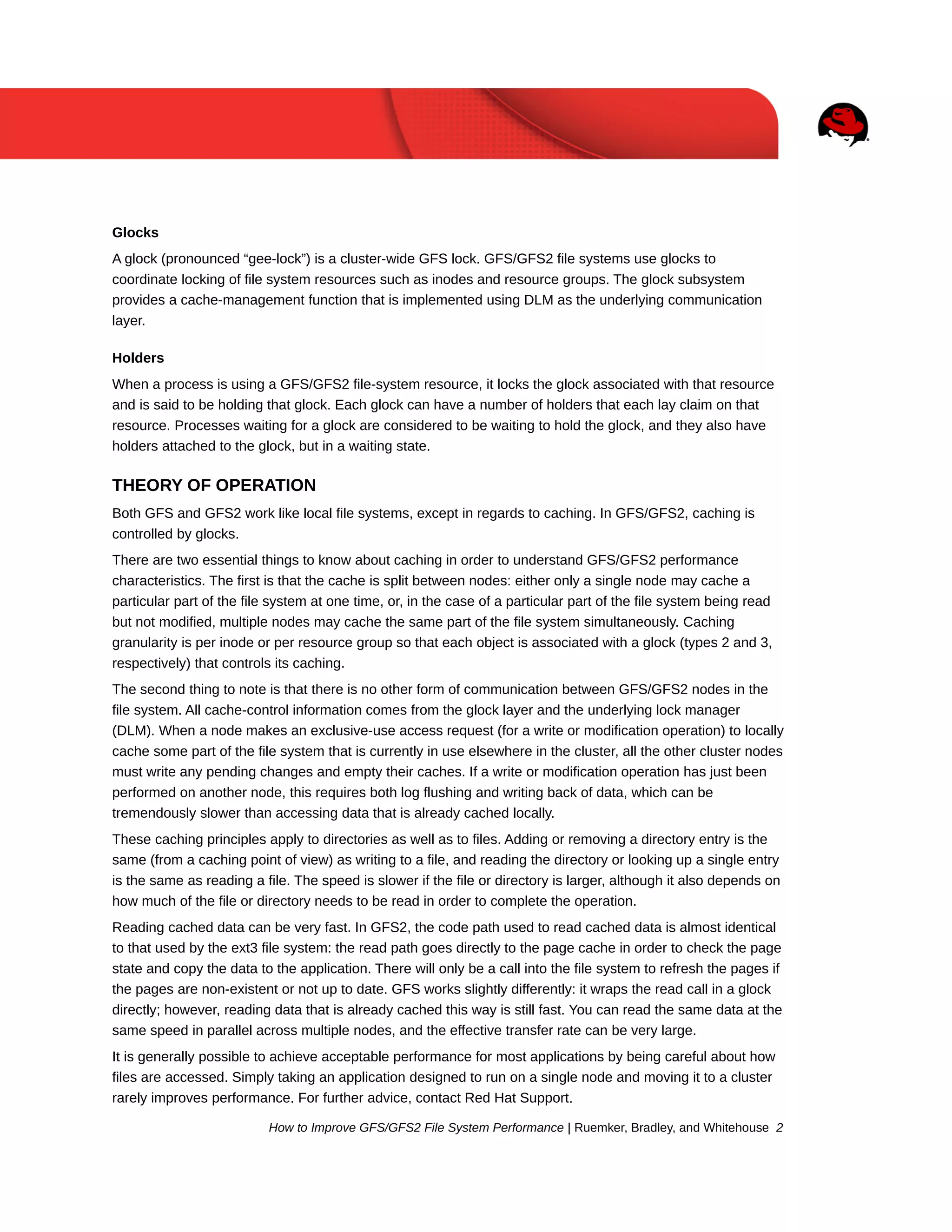 Glocks
A glock (pronounced “gee-lock”) is a cluster-wide GFS lock. GFS/GFS2 file systems use glocks to
coordinate locking of file system resources such as inodes and resource groups. The glock subsystem
provides a cache-management function that is implemented using DLM as the underlying communication
layer.
Holders
When a process is using a GFS/GFS2 file-system resource, it locks the glock associated with that resource
and is said to be holding that glock. Each glock can have a number of holders that each lay claim on that
resource. Processes waiting for a glock are considered to be waiting to hold the glock, and they also have
holders attached to the glock, but in a waiting state.

THEORY OF OPERATION
Both GFS and GFS2 work like local file systems, except in regards to caching. In GFS/GFS2, caching is
controlled by glocks.
There are two essential things to know about caching in order to understand GFS/GFS2 performance
characteristics. The first is that the cache is split between nodes: either only a single node may cache a
particular part of the file system at one time, or, in the case of a particular part of the file system being read
but not modified, multiple nodes may cache the same part of the file system simultaneously. Caching
granularity is per inode or per resource group so that each object is associated with a glock (types 2 and 3,
respectively) that controls its caching.
The second thing to note is that there is no other form of communication between GFS/GFS2 nodes in the
file system. All cache-control information comes from the glock layer and the underlying lock manager
(DLM). When a node makes an exclusive-use access request (for a write or modification operation) to locally
cache some part of the file system that is currently in use elsewhere in the cluster, all the other cluster nodes
must write any pending changes and empty their caches. If a write or modification operation has just been
performed on another node, this requires both log flushing and writing back of data, which can be
tremendously slower than accessing data that is already cached locally.
These caching principles apply to directories as well as to files. Adding or removing a directory entry is the
same (from a caching point of view) as writing to a file, and reading the directory or looking up a single entry
is the same as reading a file. The speed is slower if the file or directory is larger, although it also depends on
how much of the file or directory needs to be read in order to complete the operation.
Reading cached data can be very fast. In GFS2, the code path used to read cached data is almost identical
to that used by the ext3 file system: the read path goes directly to the page cache in order to check the page
state and copy the data to the application. There will only be a call into the file system to refresh the pages if
the pages are non-existent or not up to date. GFS works slightly differently: it wraps the read call in a glock
directly; however, reading data that is already cached this way is still fast. You can read the same data at the
same speed in parallel across multiple nodes, and the effective transfer rate can be very large.
It is generally possible to achieve acceptable performance for most applications by being careful about how
files are accessed. Simply taking an application designed to run on a single node and moving it to a cluster
rarely improves performance. For further advice, contact Red Hat Support.
How to Improve GFS/GFS2 File System Performance | Ruemker, Bradley, and Whitehouse 2

 