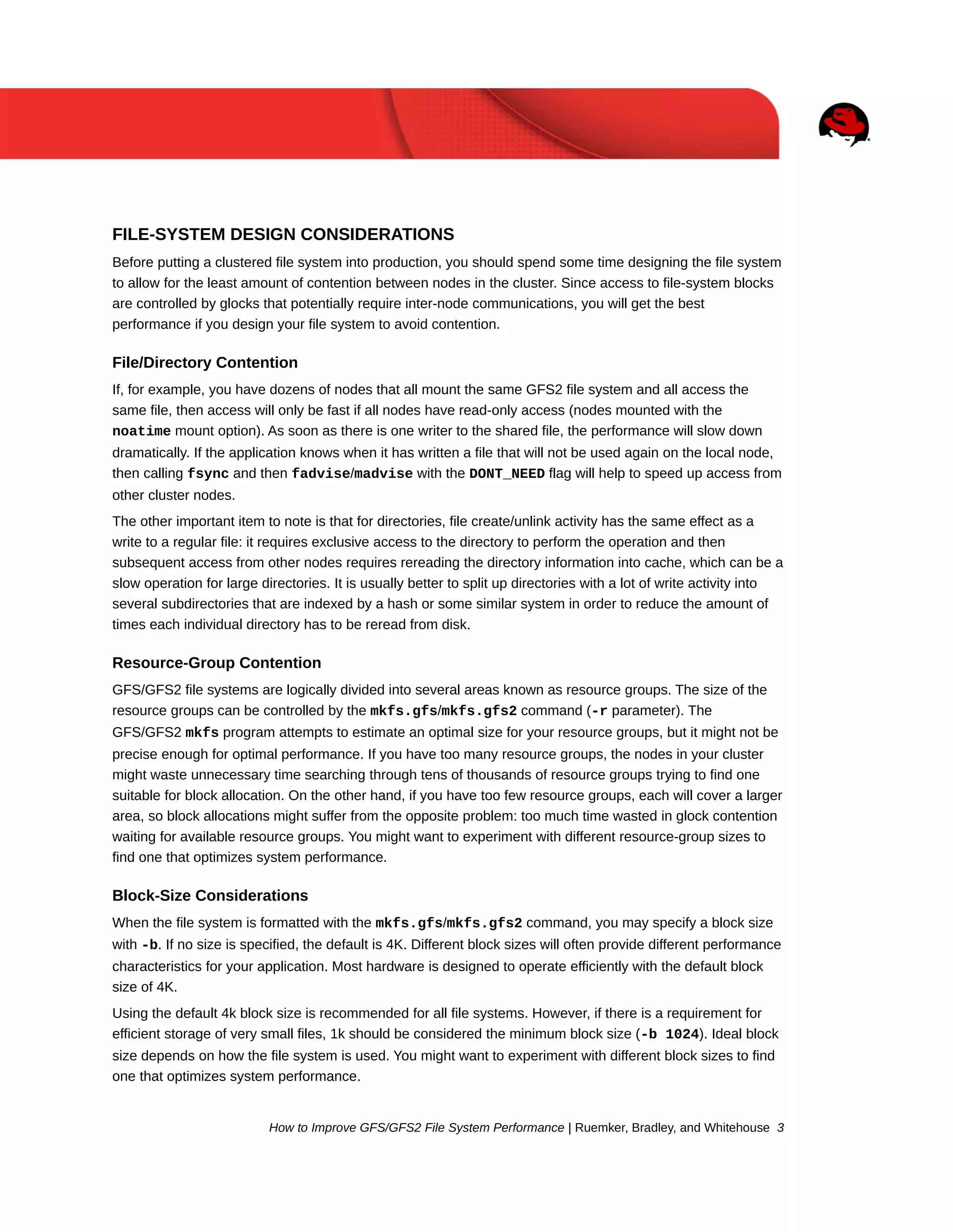 FILE-SYSTEM DESIGN CONSIDERATIONS
Before putting a clustered file system into production, you should spend some time designing the file system
to allow for the least amount of contention between nodes in the cluster. Since access to file-system blocks
are controlled by glocks that potentially require inter-node communications, you will get the best
performance if you design your file system to avoid contention.

File/Directory Contention
If, for example, you have dozens of nodes that all mount the same GFS2 file system and all access the
same file, then access will only be fast if all nodes have read-only access (nodes mounted with the
noatime mount option). As soon as there is one writer to the shared file, the performance will slow down
dramatically. If the application knows when it has written a file that will not be used again on the local node,
then calling fsync and then fadvise/madvise with the DONT_NEED flag will help to speed up access from
other cluster nodes.
The other important item to note is that for directories, file create/unlink activity has the same effect as a
write to a regular file: it requires exclusive access to the directory to perform the operation and then
subsequent access from other nodes requires rereading the directory information into cache, which can be a
slow operation for large directories. It is usually better to split up directories with a lot of write activity into
several subdirectories that are indexed by a hash or some similar system in order to reduce the amount of
times each individual directory has to be reread from disk.

Resource-Group Contention
GFS/GFS2 file systems are logically divided into several areas known as resource groups. The size of the
resource groups can be controlled by the mkfs.gfs/mkfs.gfs2 command (-r parameter). The
GFS/GFS2 mkfs program attempts to estimate an optimal size for your resource groups, but it might not be
precise enough for optimal performance. If you have too many resource groups, the nodes in your cluster
might waste unnecessary time searching through tens of thousands of resource groups trying to find one
suitable for block allocation. On the other hand, if you have too few resource groups, each will cover a larger
area, so block allocations might suffer from the opposite problem: too much time wasted in glock contention
waiting for available resource groups. You might want to experiment with different resource-group sizes to
find one that optimizes system performance.

Block-Size Considerations
When the file system is formatted with the mkfs.gfs/mkfs.gfs2 command, you may specify a block size
with -b. If no size is specified, the default is 4K. Different block sizes will often provide different performance
characteristics for your application. Most hardware is designed to operate efficiently with the default block
size of 4K.
Using the default 4k block size is recommended for all file systems. However, if there is a requirement for
efficient storage of very small files, 1k should be considered the minimum block size (-b 1024). Ideal block
size depends on how the file system is used. You might want to experiment with different block sizes to find
one that optimizes system performance.

How to Improve GFS/GFS2 File System Performance | Ruemker, Bradley, and Whitehouse 3

 