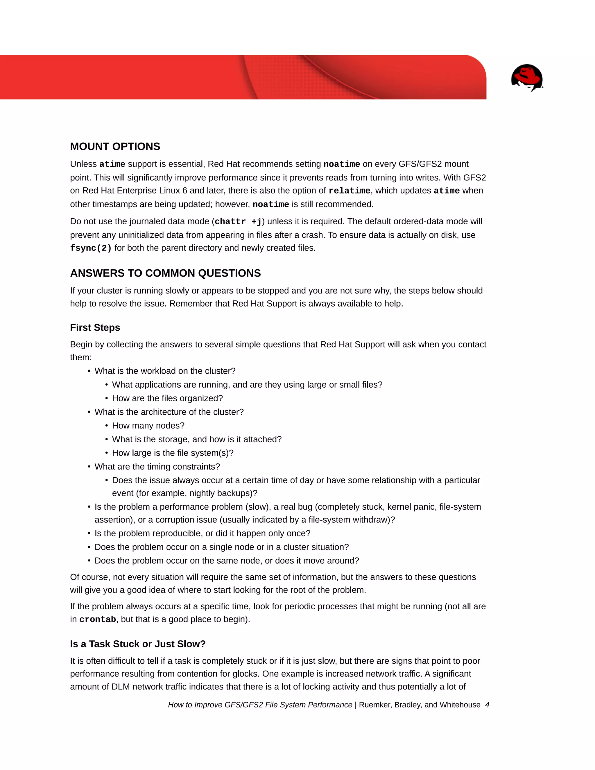 MOUNT OPTIONS
Unless atime support is essential, Red Hat recommends setting noatime on every GFS/GFS2 mount
point. This will significantly improve performance since it prevents reads from turning into writes. With GFS2
on Red Hat Enterprise Linux 6 and later, there is also the option of relatime, which updates atime when
other timestamps are being updated; however, noatime is still recommended.
Do not use the journaled data mode (chattr +j) unless it is required. The default ordered-data mode will
prevent any uninitialized data from appearing in files after a crash. To ensure data is actually on disk, use
fsync(2) for both the parent directory and newly created files.

ANSWERS TO COMMON QUESTIONS
If your cluster is running slowly or appears to be stopped and you are not sure why, the steps below should
help to resolve the issue. Remember that Red Hat Support is always available to help.

First Steps
Begin by collecting the answers to several simple questions that Red Hat Support will ask when you contact
them:
• What is the workload on the cluster?
• What applications are running, and are they using large or small files?
• How are the files organized?
• What is the architecture of the cluster?
• How many nodes?
• What is the storage, and how is it attached?
• How large is the file system(s)?
• What are the timing constraints?
• Does the issue always occur at a certain time of day or have some relationship with a particular
event (for example, nightly backups)?
• Is the problem a performance problem (slow), a real bug (completely stuck, kernel panic, file-system
assertion), or a corruption issue (usually indicated by a file-system withdraw)?
• Is the problem reproducible, or did it happen only once?
• Does the problem occur on a single node or in a cluster situation?
• Does the problem occur on the same node, or does it move around?
Of course, not every situation will require the same set of information, but the answers to these questions
will give you a good idea of where to start looking for the root of the problem.
If the problem always occurs at a specific time, look for periodic processes that might be running (not all are
in crontab, but that is a good place to begin).

Is a Task Stuck or Just Slow?
It is often difficult to tell if a task is completely stuck or if it is just slow, but there are signs that point to poor
performance resulting from contention for glocks. One example is increased network traffic. A significant
amount of DLM network traffic indicates that there is a lot of locking activity and thus potentially a lot of
How to Improve GFS/GFS2 File System Performance | Ruemker, Bradley, and Whitehouse 4

 