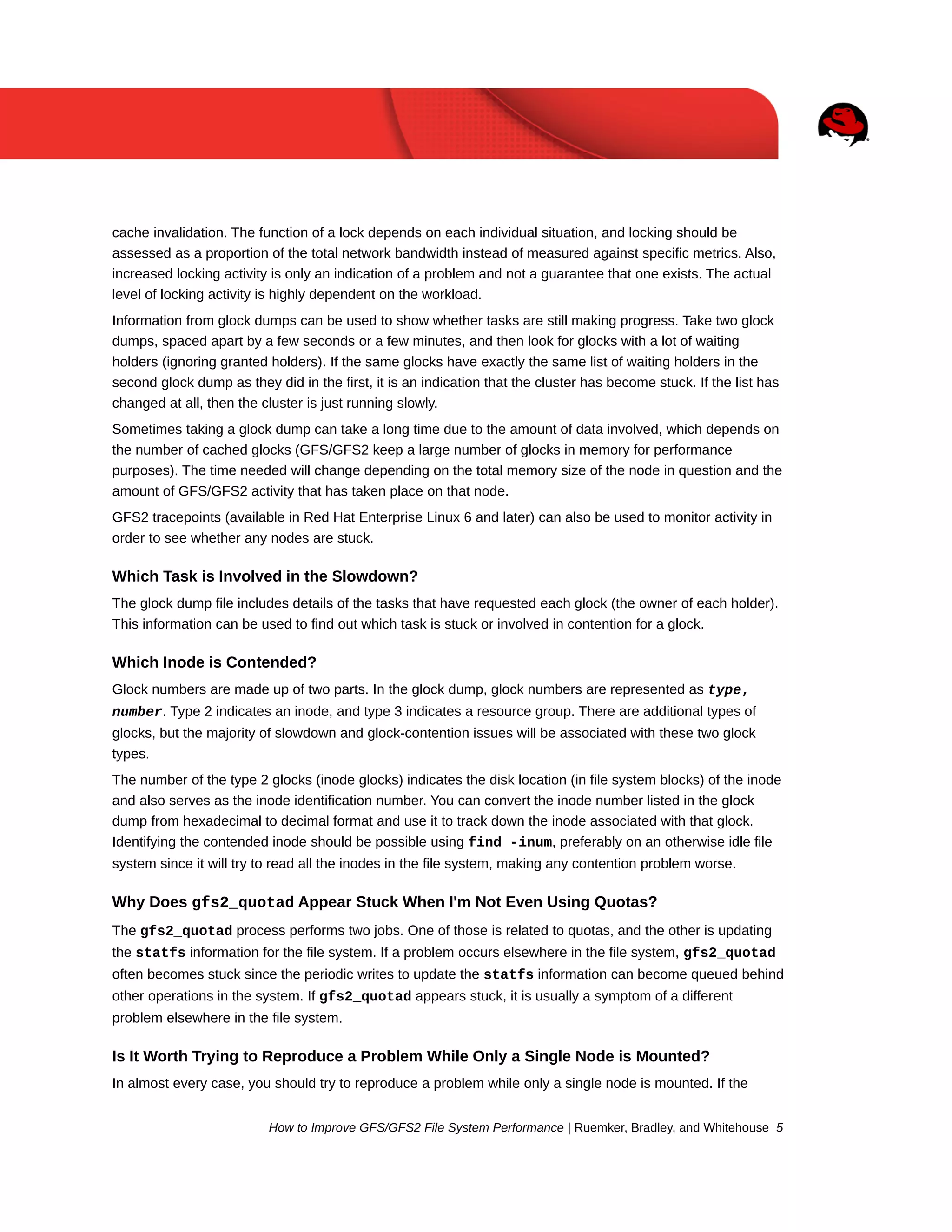 cache invalidation. The function of a lock depends on each individual situation, and locking should be
assessed as a proportion of the total network bandwidth instead of measured against specific metrics. Also,
increased locking activity is only an indication of a problem and not a guarantee that one exists. The actual
level of locking activity is highly dependent on the workload.
Information from glock dumps can be used to show whether tasks are still making progress. Take two glock
dumps, spaced apart by a few seconds or a few minutes, and then look for glocks with a lot of waiting
holders (ignoring granted holders). If the same glocks have exactly the same list of waiting holders in the
second glock dump as they did in the first, it is an indication that the cluster has become stuck. If the list has
changed at all, then the cluster is just running slowly.
Sometimes taking a glock dump can take a long time due to the amount of data involved, which depends on
the number of cached glocks (GFS/GFS2 keep a large number of glocks in memory for performance
purposes). The time needed will change depending on the total memory size of the node in question and the
amount of GFS/GFS2 activity that has taken place on that node.
GFS2 tracepoints (available in Red Hat Enterprise Linux 6 and later) can also be used to monitor activity in
order to see whether any nodes are stuck.

Which Task is Involved in the Slowdown?
The glock dump file includes details of the tasks that have requested each glock (the owner of each holder).
This information can be used to find out which task is stuck or involved in contention for a glock.

Which Inode is Contended?
Glock numbers are made up of two parts. In the glock dump, glock numbers are represented as type,
number. Type 2 indicates an inode, and type 3 indicates a resource group. There are additional types of
glocks, but the majority of slowdown and glock-contention issues will be associated with these two glock
types.
The number of the type 2 glocks (inode glocks) indicates the disk location (in file system blocks) of the inode
and also serves as the inode identification number. You can convert the inode number listed in the glock
dump from hexadecimal to decimal format and use it to track down the inode associated with that glock.
Identifying the contended inode should be possible using find -inum, preferably on an otherwise idle file
system since it will try to read all the inodes in the file system, making any contention problem worse.

Why Does gfs2_quotad Appear Stuck When I'm Not Even Using Quotas?
The gfs2_quotad process performs two jobs. One of those is related to quotas, and the other is updating
the statfs information for the file system. If a problem occurs elsewhere in the file system, gfs2_quotad
often becomes stuck since the periodic writes to update the statfs information can become queued behind
other operations in the system. If gfs2_quotad appears stuck, it is usually a symptom of a different
problem elsewhere in the file system.

Is It Worth Trying to Reproduce a Problem While Only a Single Node is Mounted?
In almost every case, you should try to reproduce a problem while only a single node is mounted. If the
How to Improve GFS/GFS2 File System Performance | Ruemker, Bradley, and Whitehouse 5

 