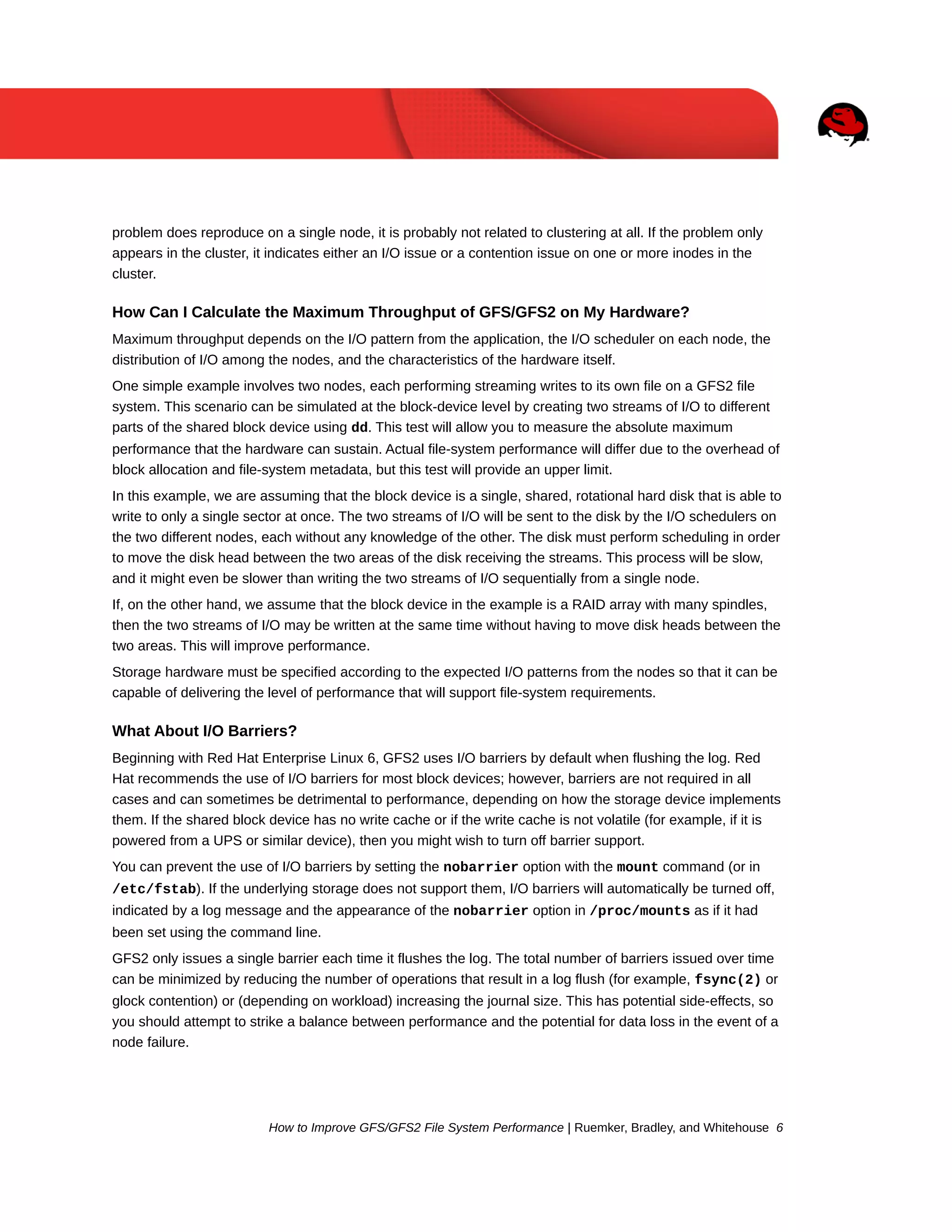 problem does reproduce on a single node, it is probably not related to clustering at all. If the problem only
appears in the cluster, it indicates either an I/O issue or a contention issue on one or more inodes in the
cluster.

How Can I Calculate the Maximum Throughput of GFS/GFS2 on My Hardware?
Maximum throughput depends on the I/O pattern from the application, the I/O scheduler on each node, the
distribution of I/O among the nodes, and the characteristics of the hardware itself.
One simple example involves two nodes, each performing streaming writes to its own file on a GFS2 file
system. This scenario can be simulated at the block-device level by creating two streams of I/O to different
parts of the shared block device using dd. This test will allow you to measure the absolute maximum
performance that the hardware can sustain. Actual file-system performance will differ due to the overhead of
block allocation and file-system metadata, but this test will provide an upper limit.
In this example, we are assuming that the block device is a single, shared, rotational hard disk that is able to
write to only a single sector at once. The two streams of I/O will be sent to the disk by the I/O schedulers on
the two different nodes, each without any knowledge of the other. The disk must perform scheduling in order
to move the disk head between the two areas of the disk receiving the streams. This process will be slow,
and it might even be slower than writing the two streams of I/O sequentially from a single node.
If, on the other hand, we assume that the block device in the example is a RAID array with many spindles,
then the two streams of I/O may be written at the same time without having to move disk heads between the
two areas. This will improve performance.
Storage hardware must be specified according to the expected I/O patterns from the nodes so that it can be
capable of delivering the level of performance that will support file-system requirements.

What About I/O Barriers?
Beginning with Red Hat Enterprise Linux 6, GFS2 uses I/O barriers by default when flushing the log. Red
Hat recommends the use of I/O barriers for most block devices; however, barriers are not required in all
cases and can sometimes be detrimental to performance, depending on how the storage device implements
them. If the shared block device has no write cache or if the write cache is not volatile (for example, if it is
powered from a UPS or similar device), then you might wish to turn off barrier support.
You can prevent the use of I/O barriers by setting the nobarrier option with the mount command (or in
/etc/fstab). If the underlying storage does not support them, I/O barriers will automatically be turned off,
indicated by a log message and the appearance of the nobarrier option in /proc/mounts as if it had
been set using the command line.
GFS2 only issues a single barrier each time it flushes the log. The total number of barriers issued over time
can be minimized by reducing the number of operations that result in a log flush (for example, fsync(2) or
glock contention) or (depending on workload) increasing the journal size. This has potential side-effects, so
you should attempt to strike a balance between performance and the potential for data loss in the event of a
node failure.

How to Improve GFS/GFS2 File System Performance | Ruemker, Bradley, and Whitehouse 6

 