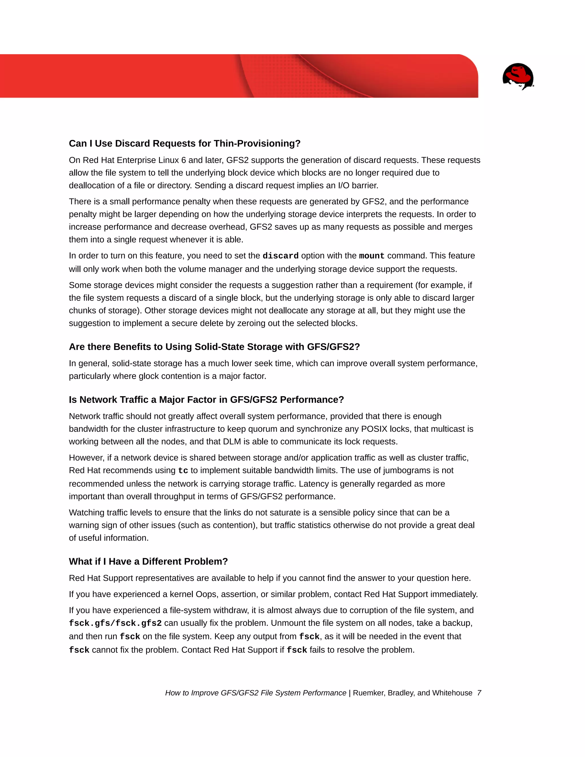 Can I Use Discard Requests for Thin-Provisioning?
On Red Hat Enterprise Linux 6 and later, GFS2 supports the generation of discard requests. These requests
allow the file system to tell the underlying block device which blocks are no longer required due to
deallocation of a file or directory. Sending a discard request implies an I/O barrier.
There is a small performance penalty when these requests are generated by GFS2, and the performance
penalty might be larger depending on how the underlying storage device interprets the requests. In order to
increase performance and decrease overhead, GFS2 saves up as many requests as possible and merges
them into a single request whenever it is able.
In order to turn on this feature, you need to set the discard option with the mount command. This feature
will only work when both the volume manager and the underlying storage device support the requests.
Some storage devices might consider the requests a suggestion rather than a requirement (for example, if
the file system requests a discard of a single block, but the underlying storage is only able to discard larger
chunks of storage). Other storage devices might not deallocate any storage at all, but they might use the
suggestion to implement a secure delete by zeroing out the selected blocks.

Are there Benefits to Using Solid-State Storage with GFS/GFS2?
In general, solid-state storage has a much lower seek time, which can improve overall system performance,
particularly where glock contention is a major factor.

Is Network Traffic a Major Factor in GFS/GFS2 Performance?
Network traffic should not greatly affect overall system performance, provided that there is enough
bandwidth for the cluster infrastructure to keep quorum and synchronize any POSIX locks, that multicast is
working between all the nodes, and that DLM is able to communicate its lock requests.
However, if a network device is shared between storage and/or application traffic as well as cluster traffic,
Red Hat recommends using tc to implement suitable bandwidth limits. The use of jumbograms is not
recommended unless the network is carrying storage traffic. Latency is generally regarded as more
important than overall throughput in terms of GFS/GFS2 performance.
Watching traffic levels to ensure that the links do not saturate is a sensible policy since that can be a
warning sign of other issues (such as contention), but traffic statistics otherwise do not provide a great deal
of useful information.

What if I Have a Different Problem?
Red Hat Support representatives are available to help if you cannot find the answer to your question here.
If you have experienced a kernel Oops, assertion, or similar problem, contact Red Hat Support immediately.
If you have experienced a file-system withdraw, it is almost always due to corruption of the file system, and
fsck.gfs/fsck.gfs2 can usually fix the problem. Unmount the file system on all nodes, take a backup,
and then run fsck on the file system. Keep any output from fsck, as it will be needed in the event that
fsck cannot fix the problem. Contact Red Hat Support if fsck fails to resolve the problem.

How to Improve GFS/GFS2 File System Performance | Ruemker, Bradley, and Whitehouse 7

 