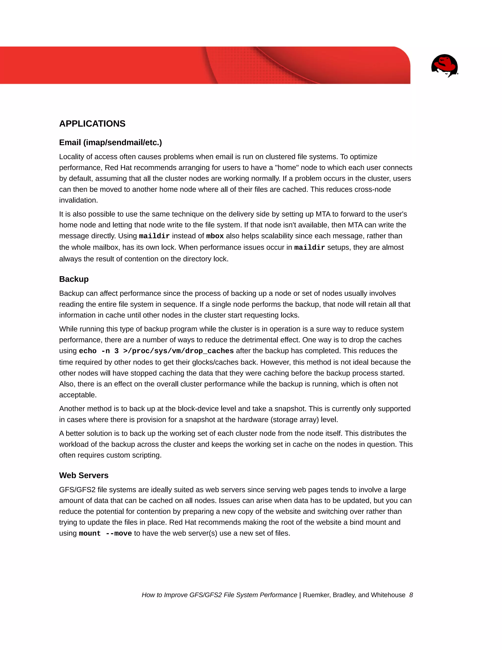 APPLICATIONS
Email (imap/sendmail/etc.)
Locality of access often causes problems when email is run on clustered file systems. To optimize
performance, Red Hat recommends arranging for users to have a "home" node to which each user connects
by default, assuming that all the cluster nodes are working normally. If a problem occurs in the cluster, users
can then be moved to another home node where all of their files are cached. This reduces cross-node
invalidation.
It is also possible to use the same technique on the delivery side by setting up MTA to forward to the user's
home node and letting that node write to the file system. If that node isn't available, then MTA can write the
message directly. Using maildir instead of mbox also helps scalability since each message, rather than
the whole mailbox, has its own lock. When performance issues occur in maildir setups, they are almost
always the result of contention on the directory lock.

Backup
Backup can affect performance since the process of backing up a node or set of nodes usually involves
reading the entire file system in sequence. If a single node performs the backup, that node will retain all that
information in cache until other nodes in the cluster start requesting locks.
While running this type of backup program while the cluster is in operation is a sure way to reduce system
performance, there are a number of ways to reduce the detrimental effect. One way is to drop the caches
using echo -n 3 >/proc/sys/vm/drop_caches after the backup has completed. This reduces the
time required by other nodes to get their glocks/caches back. However, this method is not ideal because the
other nodes will have stopped caching the data that they were caching before the backup process started.
Also, there is an effect on the overall cluster performance while the backup is running, which is often not
acceptable.
Another method is to back up at the block-device level and take a snapshot. This is currently only supported
in cases where there is provision for a snapshot at the hardware (storage array) level.
A better solution is to back up the working set of each cluster node from the node itself. This distributes the
workload of the backup across the cluster and keeps the working set in cache on the nodes in question. This
often requires custom scripting.

Web Servers
GFS/GFS2 file systems are ideally suited as web servers since serving web pages tends to involve a large
amount of data that can be cached on all nodes. Issues can arise when data has to be updated, but you can
reduce the potential for contention by preparing a new copy of the website and switching over rather than
trying to update the files in place. Red Hat recommends making the root of the website a bind mount and
using mount --move to have the web server(s) use a new set of files.

How to Improve GFS/GFS2 File System Performance | Ruemker, Bradley, and Whitehouse 8

 