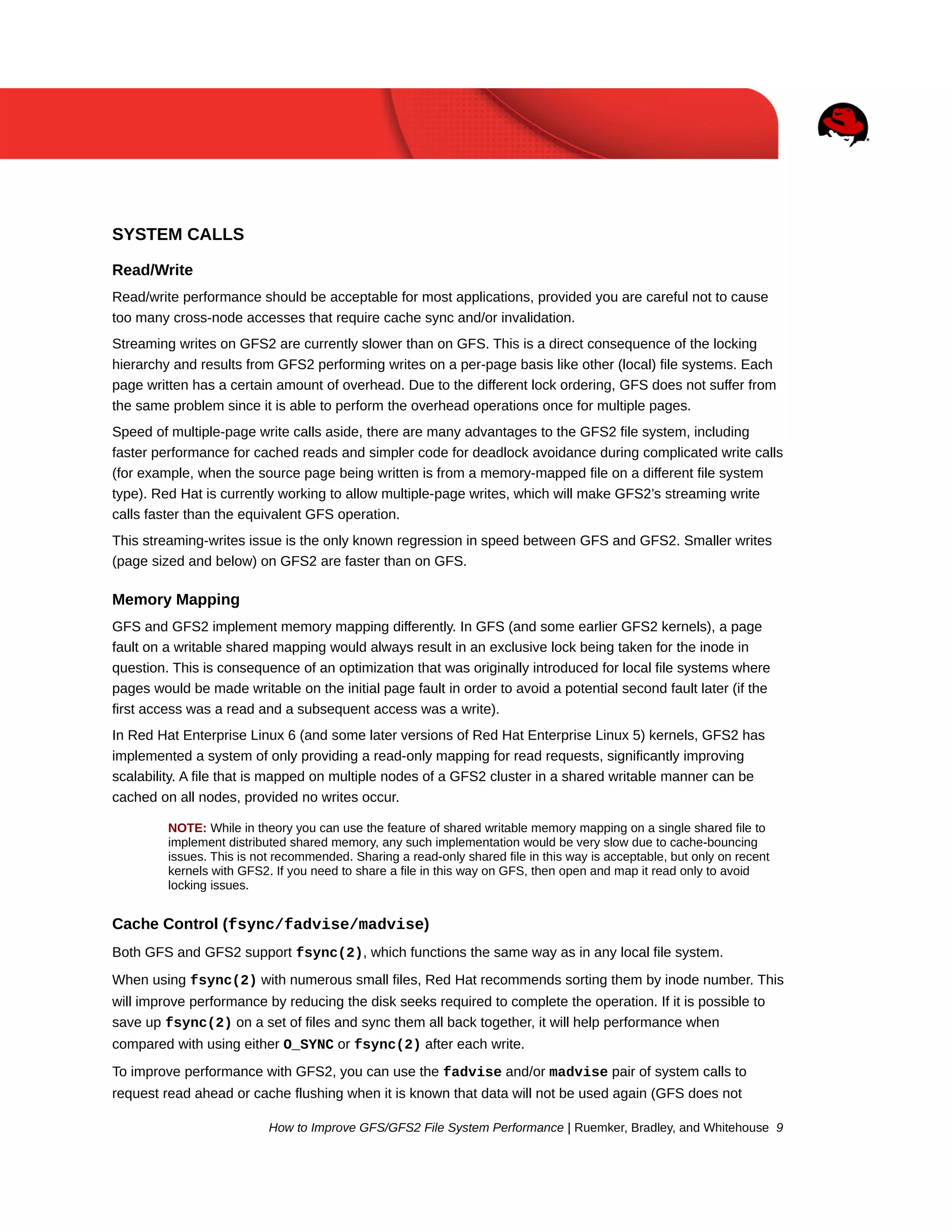 SYSTEM CALLS
Read/Write
Read/write performance should be acceptable for most applications, provided you are careful not to cause
too many cross-node accesses that require cache sync and/or invalidation.
Streaming writes on GFS2 are currently slower than on GFS. This is a direct consequence of the locking
hierarchy and results from GFS2 performing writes on a per-page basis like other (local) file systems. Each
page written has a certain amount of overhead. Due to the different lock ordering, GFS does not suffer from
the same problem since it is able to perform the overhead operations once for multiple pages.
Speed of multiple-page write calls aside, there are many advantages to the GFS2 file system, including
faster performance for cached reads and simpler code for deadlock avoidance during complicated write calls
(for example, when the source page being written is from a memory-mapped file on a different file system
type). Red Hat is currently working to allow multiple-page writes, which will make GFS2’s streaming write
calls faster than the equivalent GFS operation.
This streaming-writes issue is the only known regression in speed between GFS and GFS2. Smaller writes
(page sized and below) on GFS2 are faster than on GFS.

Memory Mapping
GFS and GFS2 implement memory mapping differently. In GFS (and some earlier GFS2 kernels), a page
fault on a writable shared mapping would always result in an exclusive lock being taken for the inode in
question. This is consequence of an optimization that was originally introduced for local file systems where
pages would be made writable on the initial page fault in order to avoid a potential second fault later (if the
first access was a read and a subsequent access was a write).
In Red Hat Enterprise Linux 6 (and some later versions of Red Hat Enterprise Linux 5) kernels, GFS2 has
implemented a system of only providing a read-only mapping for read requests, significantly improving
scalability. A file that is mapped on multiple nodes of a GFS2 cluster in a shared writable manner can be
cached on all nodes, provided no writes occur.
NOTE: While in theory you can use the feature of shared writable memory mapping on a single shared file to
implement distributed shared memory, any such implementation would be very slow due to cache-bouncing
issues. This is not recommended. Sharing a read-only shared file in this way is acceptable, but only on recent
kernels with GFS2. If you need to share a file in this way on GFS, then open and map it read only to avoid
locking issues.

Cache Control (fsync/fadvise/madvise)
Both GFS and GFS2 support fsync(2), which functions the same way as in any local file system.
When using fsync(2) with numerous small files, Red Hat recommends sorting them by inode number. This
will improve performance by reducing the disk seeks required to complete the operation. If it is possible to
save up fsync(2) on a set of files and sync them all back together, it will help performance when
compared with using either O_SYNC or fsync(2) after each write.
To improve performance with GFS2, you can use the fadvise and/or madvise pair of system calls to
request read ahead or cache flushing when it is known that data will not be used again (GFS does not
How to Improve GFS/GFS2 File System Performance | Ruemker, Bradley, and Whitehouse 9

 