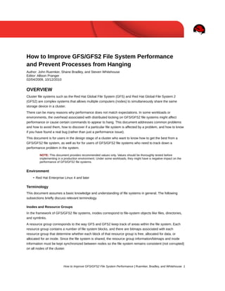 How to Improve GFS/GFS2 File System Performance
and Prevent Processes from Hanging
Author: John Ruemker, Shane Bradley, and Steven Whitehouse
Editor: Allison Pranger
02/04/2009, 10/12/2010

OVERVIEW
Cluster file systems such as the Red Hat Global File System (GFS) and Red Hat Global File System 2
(GFS2) are complex systems that allows multiple computers (nodes) to simultaneously share the same
storage device in a cluster.
There can be many reasons why performance does not match expectations. In some workloads or
environments, the overhead associated with distributed locking on GFS/GFS2 file systems might affect
performance or cause certain commands to appear to hang. This document addresses common problems
and how to avoid them, how to discover if a particular file system is affected by a problem, and how to know
if you have found a real bug (rather than just a performance issue).
This document is for users in the design stage of a cluster who want to know how to get the best from a
GFS/GFS2 file system, as well as for for users of GFS/GFS2 file systems who need to track down a
performance problem in the system.
NOTE: This document provides recommended values only. Values should be thoroughly tested before
implementing in a production environment. Under some workloads, they might have a negative impact on the
performance of GFS/GFS2 file systems.

Environment
• Red Hat Enterprise Linux 4 and later

Terminology
This document assumes a basic knowledge and understanding of file systems in general. The following
subsections briefly discuss relevant terminology.
Inodes and Resource Groups
In the framework of GFS/GFS2 file systems, inodes correspond to file-system objects like files, directories,
and symlinks.
A resource group corresponds to the way GFS and GFS2 keep track of areas within the file system. Each
resource group contains a number of file system blocks, and there are bitmaps associated with each
resource group that determine whether each block of that resource group is free, allocated for data, or
allocated for an inode. Since the file system is shared, the resource group information/bitmaps and inode
information must be kept synchronized between nodes so the file system remains consistent (not corrupted)
on all nodes of the cluster.

How to Improve GFS/GFS2 File System Performance | Ruemker, Bradley, and Whitehouse 1

 