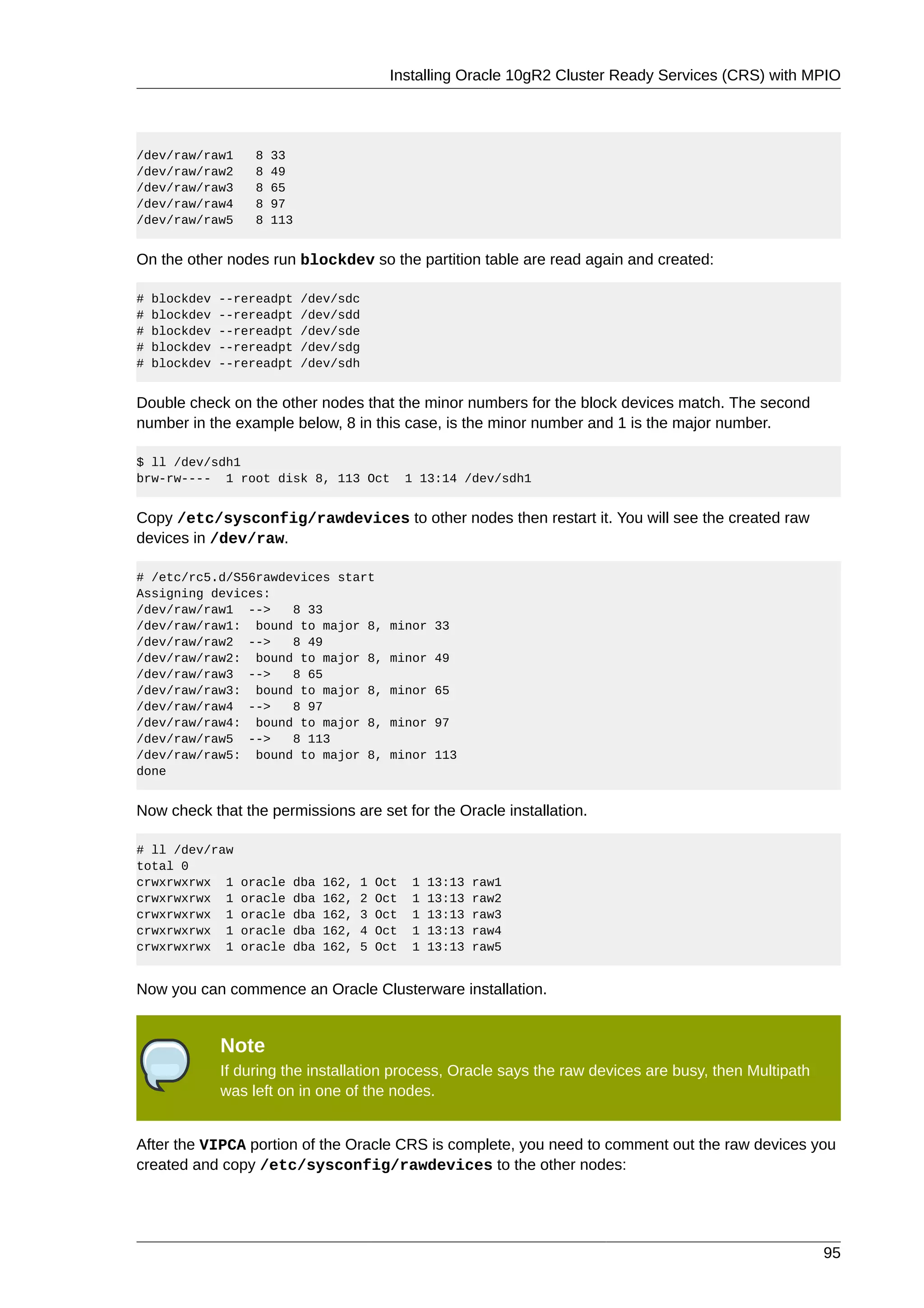 Installing Oracle 10gR2 Cluster Ready Services (CRS) with MPIO




/dev/raw/raw1       8   33
/dev/raw/raw2       8   49
/dev/raw/raw3       8   65
/dev/raw/raw4       8   97
/dev/raw/raw5       8   113


On the other nodes run blockdev so the partition table are read again and created:

#   blockdev   --rereadpt     /dev/sdc
#   blockdev   --rereadpt     /dev/sdd
#   blockdev   --rereadpt     /dev/sde
#   blockdev   --rereadpt     /dev/sdg
#   blockdev   --rereadpt     /dev/sdh


Double check on the other nodes that the minor numbers for the block devices match. The second
number in the example below, 8 in this case, is the minor number and 1 is the major number.

$ ll /dev/sdh1
brw-rw---- 1 root disk 8, 113 Oct                 1 13:14 /dev/sdh1


Copy /etc/sysconfig/rawdevices to other nodes then restart it. You will see the created raw
devices in /dev/raw.

# /etc/rc5.d/S56rawdevices start
Assigning devices:
/dev/raw/raw1 -->    8 33
/dev/raw/raw1: bound to major 8,              minor 33
/dev/raw/raw2 -->    8 49
/dev/raw/raw2: bound to major 8,              minor 49
/dev/raw/raw3 -->    8 65
/dev/raw/raw3: bound to major 8,              minor 65
/dev/raw/raw4 -->    8 97
/dev/raw/raw4: bound to major 8,              minor 97
/dev/raw/raw5 -->    8 113
/dev/raw/raw5: bound to major 8,              minor 113
done


Now check that the permissions are set for the Oracle installation.

# ll /dev/raw
total 0
crwxrwxrwx 1      oracle   dba   162,   1   Oct   1   13:13   raw1
crwxrwxrwx 1      oracle   dba   162,   2   Oct   1   13:13   raw2
crwxrwxrwx 1      oracle   dba   162,   3   Oct   1   13:13   raw3
crwxrwxrwx 1      oracle   dba   162,   4   Oct   1   13:13   raw4
crwxrwxrwx 1      oracle   dba   162,   5   Oct   1   13:13   raw5


Now you can commence an Oracle Clusterware installation.


               Note
               If during the installation process, Oracle says the raw devices are busy, then Multipath
               was left on in one of the nodes.


After the VIPCA portion of the Oracle CRS is complete, you need to comment out the raw devices you
created and copy /etc/sysconfig/rawdevices to the other nodes:




                                                                                                          95
 