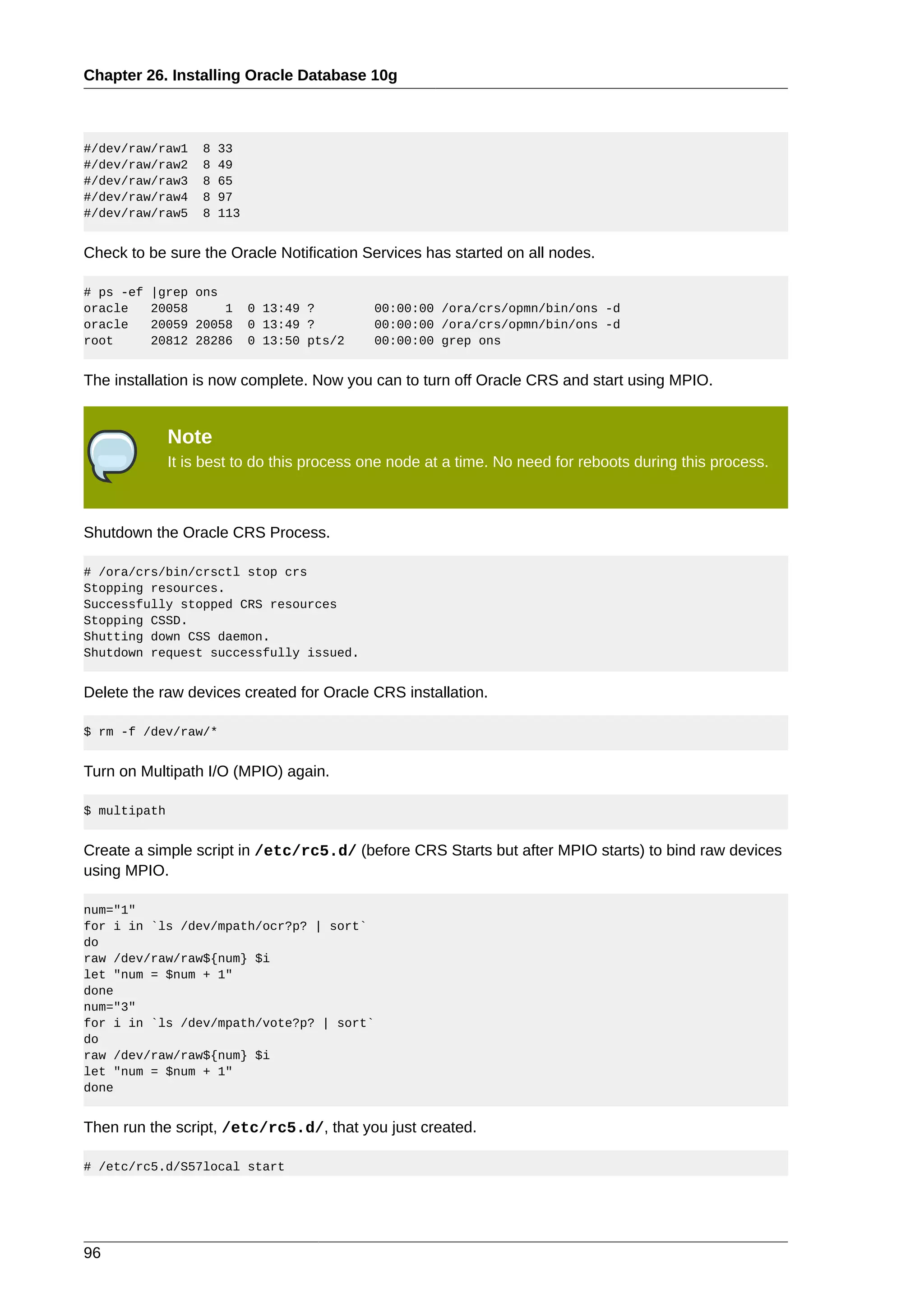 Chapter 26. Installing Oracle Database 10g



#/dev/raw/raw1     8   33
#/dev/raw/raw2     8   49
#/dev/raw/raw3     8   65
#/dev/raw/raw4     8   97
#/dev/raw/raw5     8   113


Check to be sure the Oracle Notification Services has started on all nodes.

# ps -ef   |grep ons
oracle     20058     1       0 13:49 ?       00:00:00 /ora/crs/opmn/bin/ons -d
oracle     20059 20058       0 13:49 ?       00:00:00 /ora/crs/opmn/bin/ons -d
root       20812 28286       0 13:50 pts/2   00:00:00 grep ons


The installation is now complete. Now you can to turn off Oracle CRS and start using MPIO.


              Note
              It is best to do this process one node at a time. No need for reboots during this process.



Shutdown the Oracle CRS Process.

# /ora/crs/bin/crsctl stop crs
Stopping resources.
Successfully stopped CRS resources
Stopping CSSD.
Shutting down CSS daemon.
Shutdown request successfully issued.


Delete the raw devices created for Oracle CRS installation.

$ rm -f /dev/raw/*


Turn on Multipath I/O (MPIO) again.

$ multipath


Create a simple script in /etc/rc5.d/ (before CRS Starts but after MPIO starts) to bind raw devices
using MPIO.

num="1"
for i in `ls /dev/mpath/ocr?p? | sort`
do
raw /dev/raw/raw${num} $i
let "num = $num + 1"
done
num="3"
for i in `ls /dev/mpath/vote?p? | sort`
do
raw /dev/raw/raw${num} $i
let "num = $num + 1"
done


Then run the script, /etc/rc5.d/, that you just created.

# /etc/rc5.d/S57local start




96
 