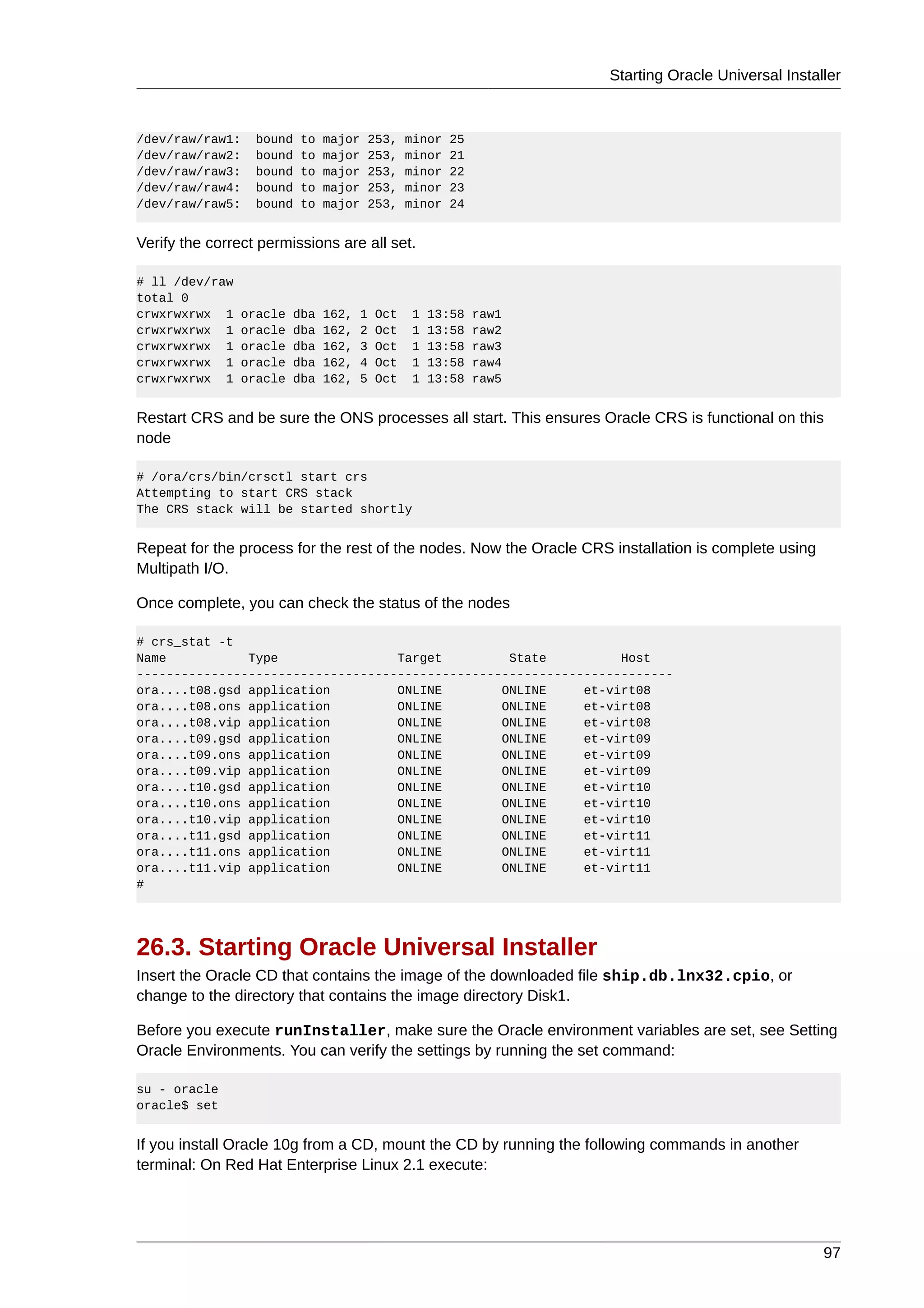 Starting Oracle Universal Installer



/dev/raw/raw1:    bound   to   major   253,     minor   25
/dev/raw/raw2:    bound   to   major   253,     minor   21
/dev/raw/raw3:    bound   to   major   253,     minor   22
/dev/raw/raw4:    bound   to   major   253,     minor   23
/dev/raw/raw5:    bound   to   major   253,     minor   24


Verify the correct permissions are all set.

# ll /dev/raw
total 0
crwxrwxrwx 1    oracle   dba   162,   1   Oct   1   13:58    raw1
crwxrwxrwx 1    oracle   dba   162,   2   Oct   1   13:58    raw2
crwxrwxrwx 1    oracle   dba   162,   3   Oct   1   13:58    raw3
crwxrwxrwx 1    oracle   dba   162,   4   Oct   1   13:58    raw4
crwxrwxrwx 1    oracle   dba   162,   5   Oct   1   13:58    raw5


Restart CRS and be sure the ONS processes all start. This ensures Oracle CRS is functional on this
node

# /ora/crs/bin/crsctl start crs
Attempting to start CRS stack
The CRS stack will be started shortly


Repeat for the process for the rest of the nodes. Now the Oracle CRS installation is complete using
Multipath I/O.

Once complete, you can check the status of the nodes

# crs_stat -t
Name           Type                Target         State          Host
------------------------------------------------------------------------
ora....t08.gsd application         ONLINE        ONLINE     et-virt08
ora....t08.ons application         ONLINE        ONLINE     et-virt08
ora....t08.vip application         ONLINE        ONLINE     et-virt08
ora....t09.gsd application         ONLINE        ONLINE     et-virt09
ora....t09.ons application         ONLINE        ONLINE     et-virt09
ora....t09.vip application         ONLINE        ONLINE     et-virt09
ora....t10.gsd application         ONLINE        ONLINE     et-virt10
ora....t10.ons application         ONLINE        ONLINE     et-virt10
ora....t10.vip application         ONLINE        ONLINE     et-virt10
ora....t11.gsd application         ONLINE        ONLINE     et-virt11
ora....t11.ons application         ONLINE        ONLINE     et-virt11
ora....t11.vip application         ONLINE        ONLINE     et-virt11
#




26.3. Starting Oracle Universal Installer
Insert the Oracle CD that contains the image of the downloaded file ship.db.lnx32.cpio, or
change to the directory that contains the image directory Disk1.

Before you execute runInstaller, make sure the Oracle environment variables are set, see Setting
Oracle Environments. You can verify the settings by running the set command:

su - oracle
oracle$ set


If you install Oracle 10g from a CD, mount the CD by running the following commands in another
terminal: On Red Hat Enterprise Linux 2.1 execute:




                                                                                                      97
 