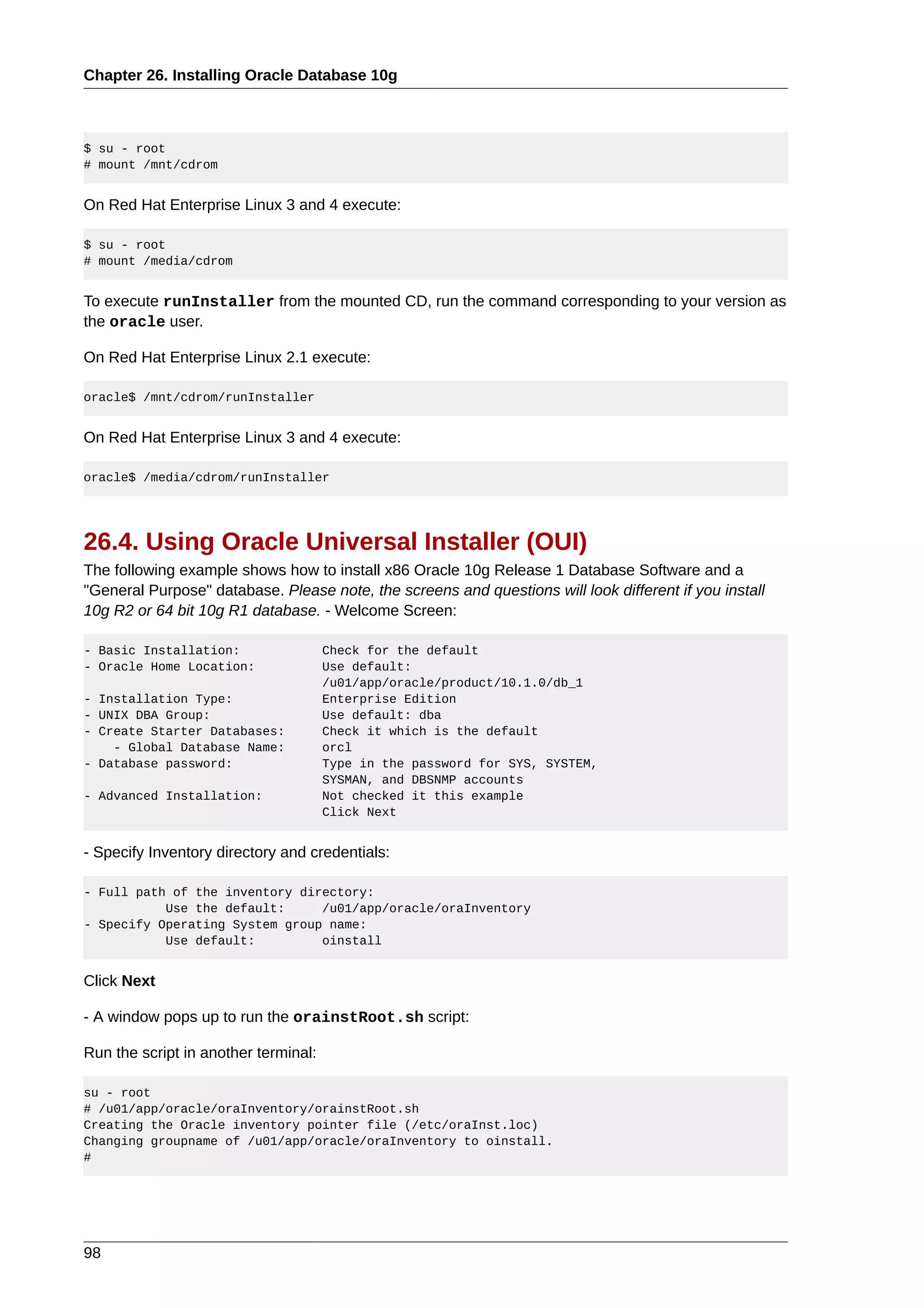 Chapter 26. Installing Oracle Database 10g



$ su - root
# mount /mnt/cdrom


On Red Hat Enterprise Linux 3 and 4 execute:

$ su - root
# mount /media/cdrom


To execute runInstaller from the mounted CD, run the command corresponding to your version as
the oracle user.

On Red Hat Enterprise Linux 2.1 execute:

oracle$ /mnt/cdrom/runInstaller


On Red Hat Enterprise Linux 3 and 4 execute:

oracle$ /media/cdrom/runInstaller




26.4. Using Oracle Universal Installer (OUI)
The following example shows how to install x86 Oracle 10g Release 1 Database Software and a
"General Purpose" database. Please note, the screens and questions will look different if you install
10g R2 or 64 bit 10g R1 database. - Welcome Screen:

- Basic Installation:                 Check for the default
- Oracle Home Location:               Use default:
                                      /u01/app/oracle/product/10.1.0/db_1
- Installation Type:                  Enterprise Edition
- UNIX DBA Group:                     Use default: dba
- Create Starter Databases:           Check it which is the default
    - Global Database Name:           orcl
- Database password:                  Type in the password for SYS, SYSTEM,
                                      SYSMAN, and DBSNMP accounts
- Advanced Installation:              Not checked it this example
                                      Click Next


- Specify Inventory directory and credentials:

- Full path of the inventory directory:
           Use the default:     /u01/app/oracle/oraInventory
- Specify Operating System group name:
           Use default:         oinstall


Click Next

- A window pops up to run the orainstRoot.sh script:

Run the script in another terminal:

su - root
# /u01/app/oracle/oraInventory/orainstRoot.sh
Creating the Oracle inventory pointer file (/etc/oraInst.loc)
Changing groupname of /u01/app/oracle/oraInventory to oinstall.
#




98
 