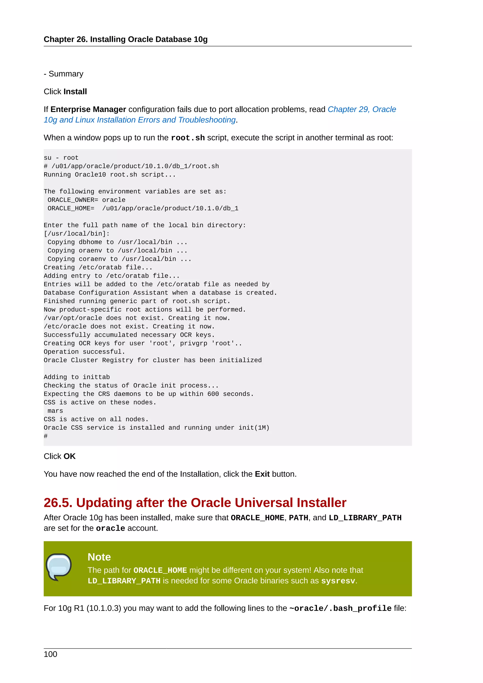 Chapter 26. Installing Oracle Database 10g



- Summary

Click Install

If Enterprise Manager configuration fails due to port allocation problems, read Chapter 29, Oracle
10g and Linux Installation Errors and Troubleshooting.

When a window pops up to run the root.sh script, execute the script in another terminal as root:

su - root
# /u01/app/oracle/product/10.1.0/db_1/root.sh
Running Oracle10 root.sh script...

The following environment variables are set as:
 ORACLE_OWNER= oracle
 ORACLE_HOME= /u01/app/oracle/product/10.1.0/db_1

Enter the full path name of the local bin directory:
[/usr/local/bin]:
 Copying dbhome to /usr/local/bin ...
 Copying oraenv to /usr/local/bin ...
 Copying coraenv to /usr/local/bin ...
Creating /etc/oratab file...
Adding entry to /etc/oratab file...
Entries will be added to the /etc/oratab file as needed by
Database Configuration Assistant when a database is created.
Finished running generic part of root.sh script.
Now product-specific root actions will be performed.
/var/opt/oracle does not exist. Creating it now.
/etc/oracle does not exist. Creating it now.
Successfully accumulated necessary OCR keys.
Creating OCR keys for user 'root', privgrp 'root'..
Operation successful.
Oracle Cluster Registry for cluster has been initialized

Adding to inittab
Checking the status of Oracle init process...
Expecting the CRS daemons to be up within 600 seconds.
CSS is active on these nodes.
  mars
CSS is active on all nodes.
Oracle CSS service is installed and running under init(1M)
#


Click OK

You have now reached the end of the Installation, click the Exit button.


26.5. Updating after the Oracle Universal Installer
After Oracle 10g has been installed, make sure that ORACLE_HOME, PATH, and LD_LIBRARY_PATH
are set for the oracle account.


                Note
                The path for ORACLE_HOME might be different on your system! Also note that
                LD_LIBRARY_PATH is needed for some Oracle binaries such as sysresv.


For 10g R1 (10.1.0.3) you may want to add the following lines to the ~oracle/.bash_profile file:




100
 