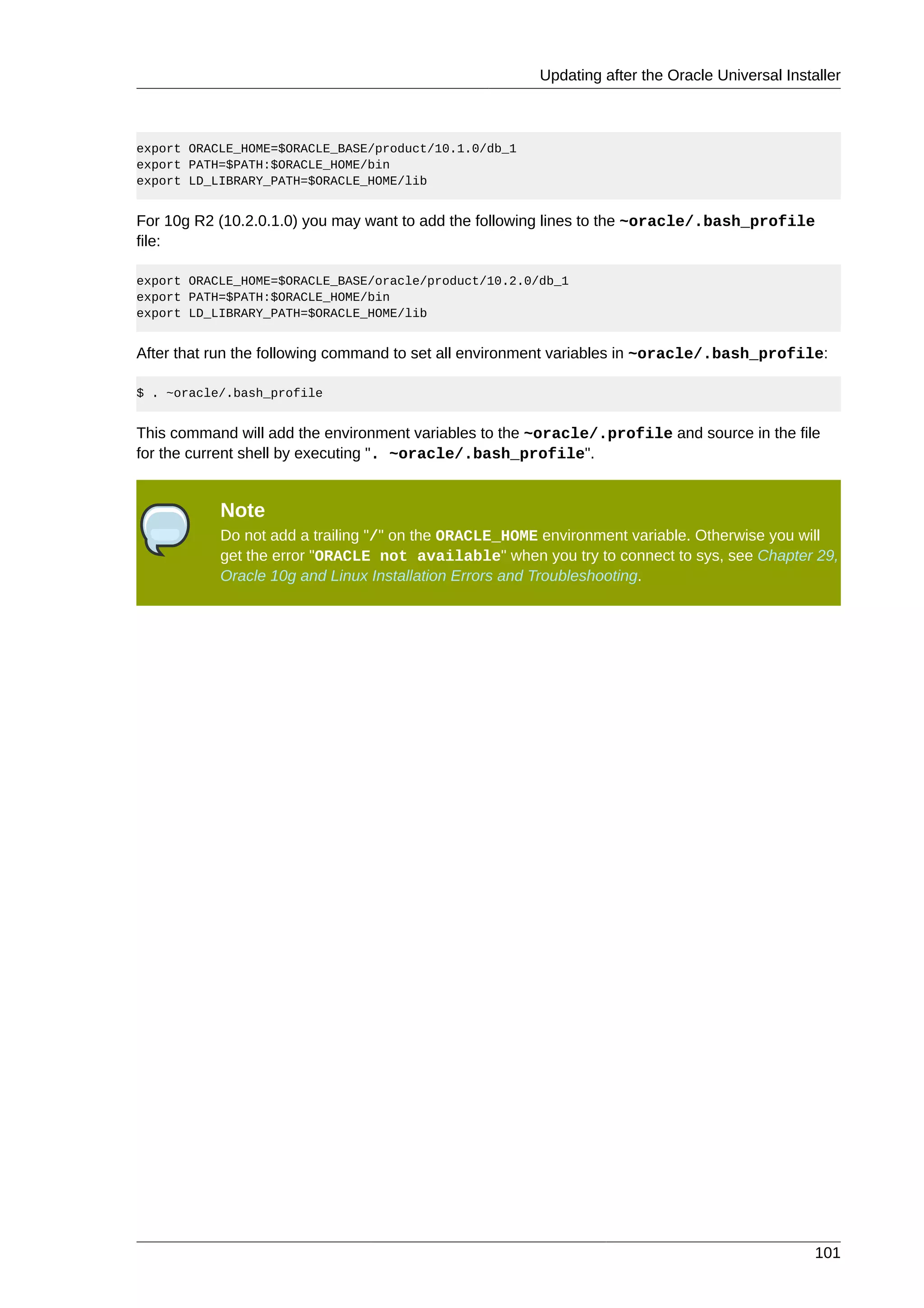 Updating after the Oracle Universal Installer



export ORACLE_HOME=$ORACLE_BASE/product/10.1.0/db_1
export PATH=$PATH:$ORACLE_HOME/bin
export LD_LIBRARY_PATH=$ORACLE_HOME/lib


For 10g R2 (10.2.0.1.0) you may want to add the following lines to the ~oracle/.bash_profile
file:

export ORACLE_HOME=$ORACLE_BASE/oracle/product/10.2.0/db_1
export PATH=$PATH:$ORACLE_HOME/bin
export LD_LIBRARY_PATH=$ORACLE_HOME/lib


After that run the following command to set all environment variables in ~oracle/.bash_profile:

$ . ~oracle/.bash_profile


This command will add the environment variables to the ~oracle/.profile and source in the file
for the current shell by executing ". ~oracle/.bash_profile".


           Note
           Do not add a trailing "/" on the ORACLE_HOME environment variable. Otherwise you will
           get the error "ORACLE not available" when you try to connect to sys, see Chapter 29,
           Oracle 10g and Linux Installation Errors and Troubleshooting.




                                                                                                101
 