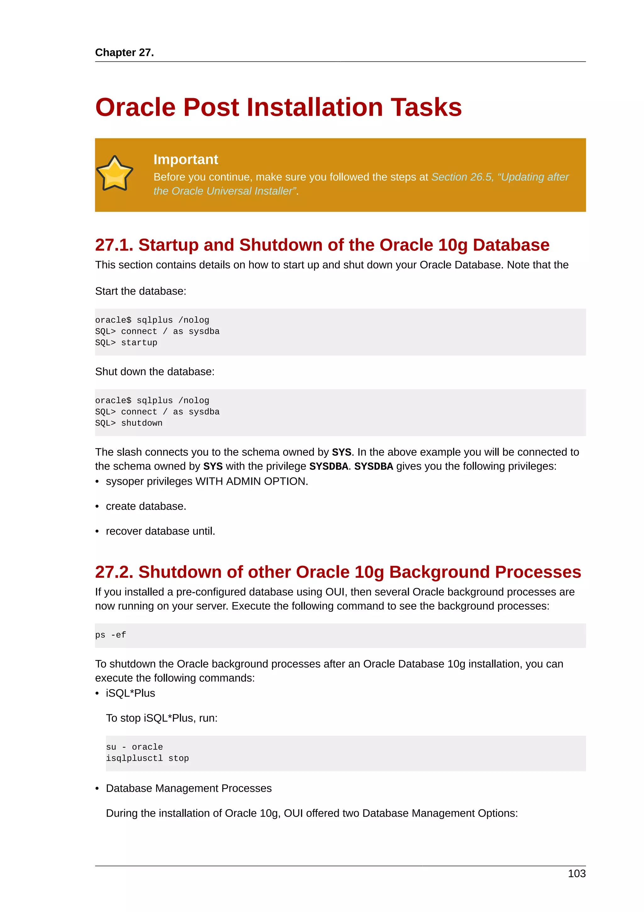 Chapter 27.




Oracle Post Installation Tasks
            Important
            Before you continue, make sure you followed the steps at Section 26.5, “Updating after
            the Oracle Universal Installer”.




27.1. Startup and Shutdown of the Oracle 10g Database
This section contains details on how to start up and shut down your Oracle Database. Note that the

Start the database:

oracle$ sqlplus /nolog
SQL> connect / as sysdba
SQL> startup


Shut down the database:

oracle$ sqlplus /nolog
SQL> connect / as sysdba
SQL> shutdown


The slash connects you to the schema owned by SYS. In the above example you will be connected to
the schema owned by SYS with the privilege SYSDBA. SYSDBA gives you the following privileges:
• sysoper privileges WITH ADMIN OPTION.

• create database.

• recover database until.


27.2. Shutdown of other Oracle 10g Background Processes
If you installed a pre-configured database using OUI, then several Oracle background processes are
now running on your server. Execute the following command to see the background processes:

ps -ef


To shutdown the Oracle background processes after an Oracle Database 10g installation, you can
execute the following commands:
• iSQL*Plus

  To stop iSQL*Plus, run:

  su - oracle
  isqlplusctl stop


• Database Management Processes

  During the installation of Oracle 10g, OUI offered two Database Management Options:




                                                                                                 103
 