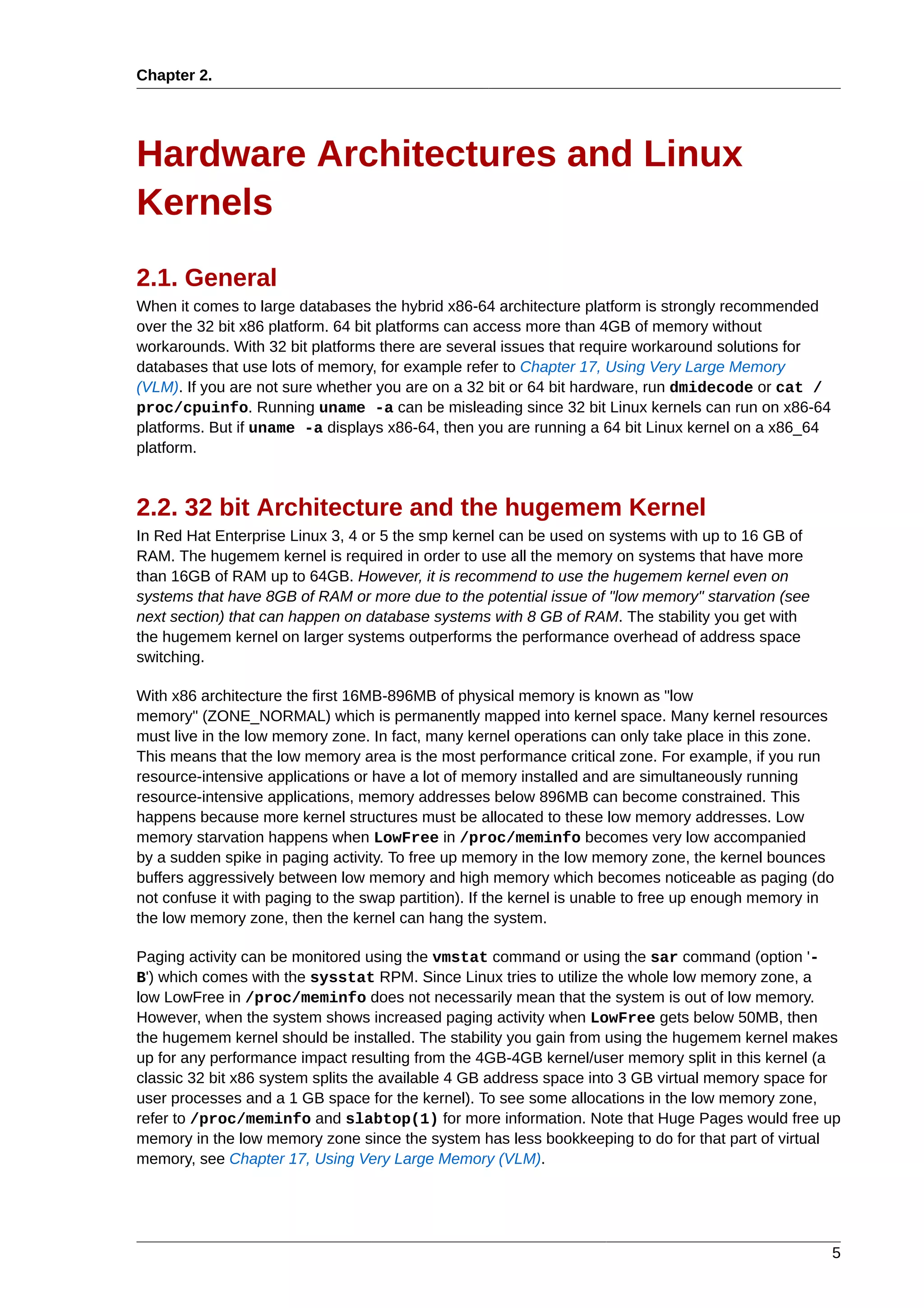 Chapter 2.




Hardware Architectures and Linux
Kernels
2.1. General
When it comes to large databases the hybrid x86-64 architecture platform is strongly recommended
over the 32 bit x86 platform. 64 bit platforms can access more than 4GB of memory without
workarounds. With 32 bit platforms there are several issues that require workaround solutions for
databases that use lots of memory, for example refer to Chapter 17, Using Very Large Memory
(VLM). If you are not sure whether you are on a 32 bit or 64 bit hardware, run dmidecode or cat /
proc/cpuinfo. Running uname -a can be misleading since 32 bit Linux kernels can run on x86-64
platforms. But if uname -a displays x86-64, then you are running a 64 bit Linux kernel on a x86_64
platform.



2.2. 32 bit Architecture and the hugemem Kernel
In Red Hat Enterprise Linux 3, 4 or 5 the smp kernel can be used on systems with up to 16 GB of
RAM. The hugemem kernel is required in order to use all the memory on systems that have more
than 16GB of RAM up to 64GB. However, it is recommend to use the hugemem kernel even on
systems that have 8GB of RAM or more due to the potential issue of "low memory" starvation (see
next section) that can happen on database systems with 8 GB of RAM. The stability you get with
the hugemem kernel on larger systems outperforms the performance overhead of address space
switching.

With x86 architecture the first 16MB-896MB of physical memory is known as "low
memory" (ZONE_NORMAL) which is permanently mapped into kernel space. Many kernel resources
must live in the low memory zone. In fact, many kernel operations can only take place in this zone.
This means that the low memory area is the most performance critical zone. For example, if you run
resource-intensive applications or have a lot of memory installed and are simultaneously running
resource-intensive applications, memory addresses below 896MB can become constrained. This
happens because more kernel structures must be allocated to these low memory addresses. Low
memory starvation happens when LowFree in /proc/meminfo becomes very low accompanied
by a sudden spike in paging activity. To free up memory in the low memory zone, the kernel bounces
buffers aggressively between low memory and high memory which becomes noticeable as paging (do
not confuse it with paging to the swap partition). If the kernel is unable to free up enough memory in
the low memory zone, then the kernel can hang the system.

Paging activity can be monitored using the vmstat command or using the sar command (option '-
B') which comes with the sysstat RPM. Since Linux tries to utilize the whole low memory zone, a
low LowFree in /proc/meminfo does not necessarily mean that the system is out of low memory.
However, when the system shows increased paging activity when LowFree gets below 50MB, then
the hugemem kernel should be installed. The stability you gain from using the hugemem kernel makes
up for any performance impact resulting from the 4GB-4GB kernel/user memory split in this kernel (a
classic 32 bit x86 system splits the available 4 GB address space into 3 GB virtual memory space for
user processes and a 1 GB space for the kernel). To see some allocations in the low memory zone,
refer to /proc/meminfo and slabtop(1) for more information. Note that Huge Pages would free up
memory in the low memory zone since the system has less bookkeeping to do for that part of virtual
memory, see Chapter 17, Using Very Large Memory (VLM).




                                                                                                     5
 