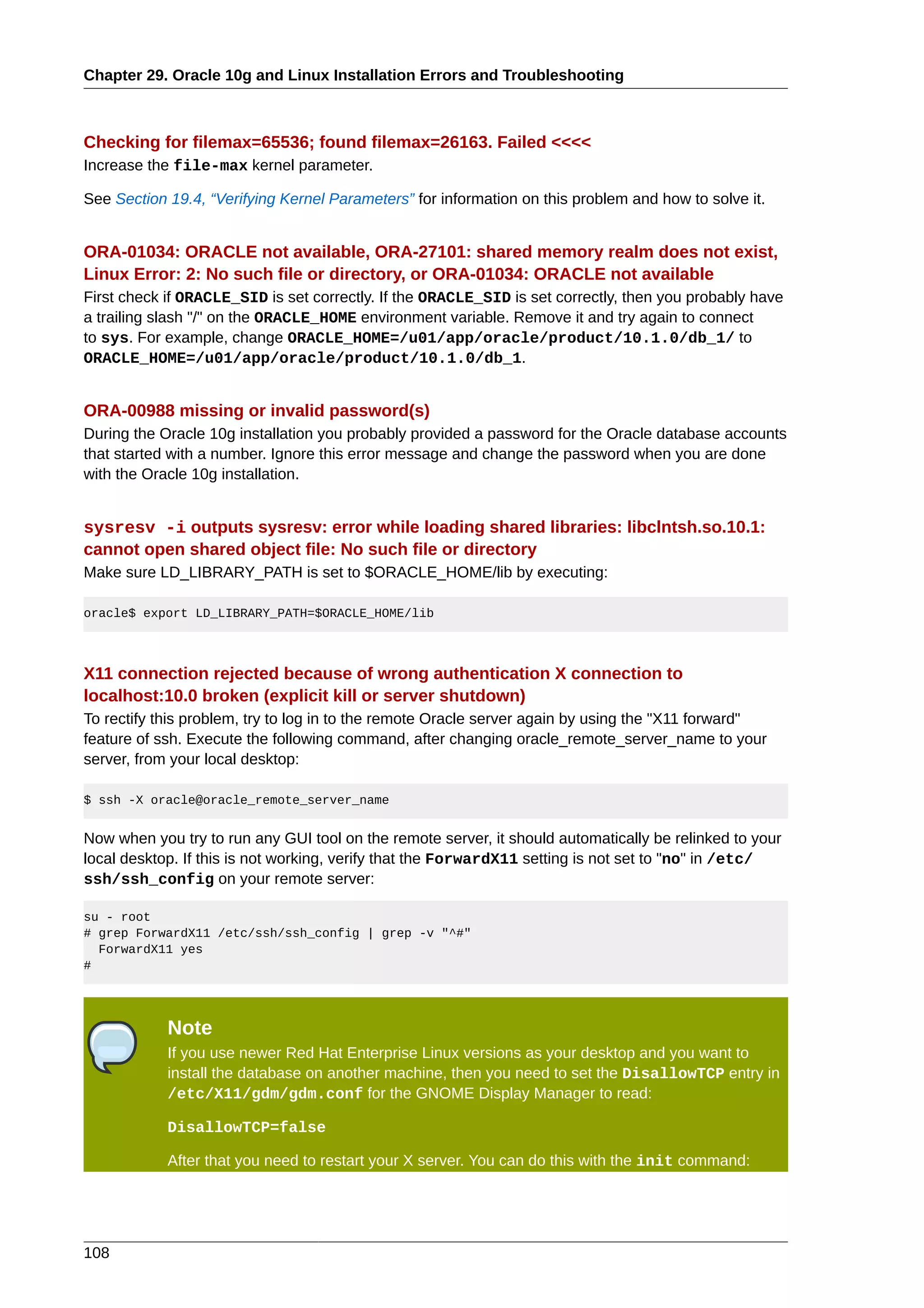 Chapter 29. Oracle 10g and Linux Installation Errors and Troubleshooting



Checking for filemax=65536; found filemax=26163. Failed <<<<
Increase the file-max kernel parameter.

See Section 19.4, “Verifying Kernel Parameters” for information on this problem and how to solve it.


ORA-01034: ORACLE not available, ORA-27101: shared memory realm does not exist,
Linux Error: 2: No such file or directory, or ORA-01034: ORACLE not available
First check if ORACLE_SID is set correctly. If the ORACLE_SID is set correctly, then you probably have
a trailing slash "/" on the ORACLE_HOME environment variable. Remove it and try again to connect
to sys. For example, change ORACLE_HOME=/u01/app/oracle/product/10.1.0/db_1/ to
ORACLE_HOME=/u01/app/oracle/product/10.1.0/db_1.


ORA-00988 missing or invalid password(s)
During the Oracle 10g installation you probably provided a password for the Oracle database accounts
that started with a number. Ignore this error message and change the password when you are done
with the Oracle 10g installation.


sysresv -i outputs sysresv: error while loading shared libraries: libclntsh.so.10.1:
cannot open shared object file: No such file or directory
Make sure LD_LIBRARY_PATH is set to $ORACLE_HOME/lib by executing:

oracle$ export LD_LIBRARY_PATH=$ORACLE_HOME/lib




X11 connection rejected because of wrong authentication X connection to
localhost:10.0 broken (explicit kill or server shutdown)
To rectify this problem, try to log in to the remote Oracle server again by using the "X11 forward"
feature of ssh. Execute the following command, after changing oracle_remote_server_name to your
server, from your local desktop:

$ ssh -X oracle@oracle_remote_server_name


Now when you try to run any GUI tool on the remote server, it should automatically be relinked to your
local desktop. If this is not working, verify that the ForwardX11 setting is not set to "no" in /etc/
ssh/ssh_config on your remote server:

su - root
# grep ForwardX11 /etc/ssh/ssh_config | grep -v "^#"
  ForwardX11 yes
#




            Note
            If you use newer Red Hat Enterprise Linux versions as your desktop and you want to
            install the database on another machine, then you need to set the DisallowTCP entry in
            /etc/X11/gdm/gdm.conf for the GNOME Display Manager to read:

            DisallowTCP=false

            After that you need to restart your X server. You can do this with the init command:




108
 