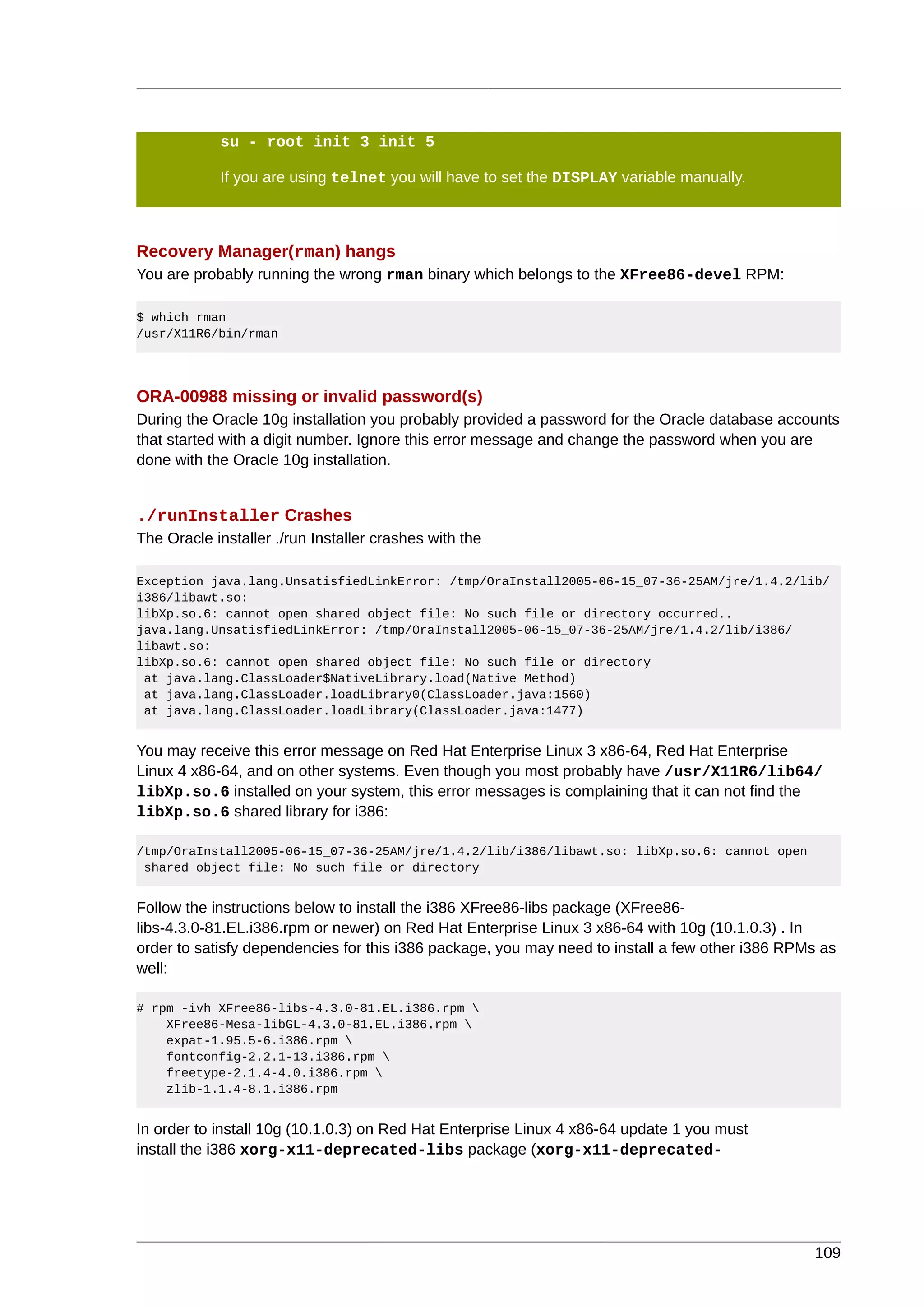 su - root init 3 init 5

            If you are using telnet you will have to set the DISPLAY variable manually.



Recovery Manager(rman) hangs
You are probably running the wrong rman binary which belongs to the XFree86-devel RPM:

$ which rman
/usr/X11R6/bin/rman




ORA-00988 missing or invalid password(s)
During the Oracle 10g installation you probably provided a password for the Oracle database accounts
that started with a digit number. Ignore this error message and change the password when you are
done with the Oracle 10g installation.


./runInstaller Crashes
The Oracle installer ./run Installer crashes with the

Exception java.lang.UnsatisfiedLinkError: /tmp/OraInstall2005-06-15_07-36-25AM/jre/1.4.2/lib/
i386/libawt.so:
libXp.so.6: cannot open shared object file: No such file or directory occurred..
java.lang.UnsatisfiedLinkError: /tmp/OraInstall2005-06-15_07-36-25AM/jre/1.4.2/lib/i386/
libawt.so:
libXp.so.6: cannot open shared object file: No such file or directory
 at java.lang.ClassLoader$NativeLibrary.load(Native Method)
 at java.lang.ClassLoader.loadLibrary0(ClassLoader.java:1560)
 at java.lang.ClassLoader.loadLibrary(ClassLoader.java:1477)


You may receive this error message on Red Hat Enterprise Linux 3 x86-64, Red Hat Enterprise
Linux 4 x86-64, and on other systems. Even though you most probably have /usr/X11R6/lib64/
libXp.so.6 installed on your system, this error messages is complaining that it can not find the
libXp.so.6 shared library for i386:

/tmp/OraInstall2005-06-15_07-36-25AM/jre/1.4.2/lib/i386/libawt.so: libXp.so.6: cannot open
 shared object file: No such file or directory


Follow the instructions below to install the i386 XFree86-libs package (XFree86-
libs-4.3.0-81.EL.i386.rpm or newer) on Red Hat Enterprise Linux 3 x86-64 with 10g (10.1.0.3) . In
order to satisfy dependencies for this i386 package, you may need to install a few other i386 RPMs as
well:

# rpm -ivh XFree86-libs-4.3.0-81.EL.i386.rpm 
    XFree86-Mesa-libGL-4.3.0-81.EL.i386.rpm 
    expat-1.95.5-6.i386.rpm 
    fontconfig-2.2.1-13.i386.rpm 
    freetype-2.1.4-4.0.i386.rpm 
    zlib-1.1.4-8.1.i386.rpm


In order to install 10g (10.1.0.3) on Red Hat Enterprise Linux 4 x86-64 update 1 you must
install the i386 xorg-x11-deprecated-libs package (xorg-x11-deprecated-




                                                                                                 109
 