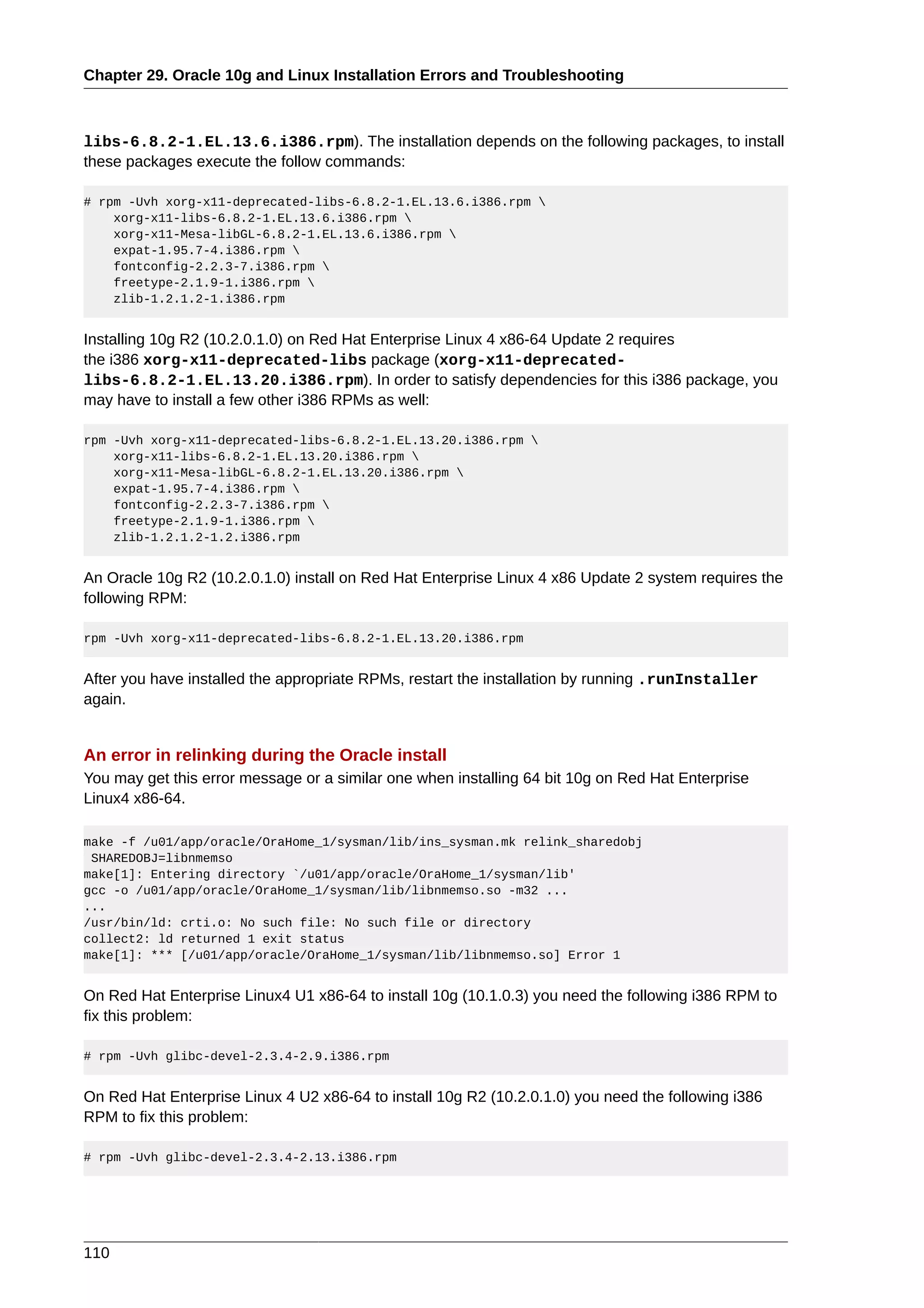 Chapter 29. Oracle 10g and Linux Installation Errors and Troubleshooting



libs-6.8.2-1.EL.13.6.i386.rpm). The installation depends on the following packages, to install
these packages execute the follow commands:

# rpm -Uvh xorg-x11-deprecated-libs-6.8.2-1.EL.13.6.i386.rpm 
    xorg-x11-libs-6.8.2-1.EL.13.6.i386.rpm 
    xorg-x11-Mesa-libGL-6.8.2-1.EL.13.6.i386.rpm 
    expat-1.95.7-4.i386.rpm 
    fontconfig-2.2.3-7.i386.rpm 
    freetype-2.1.9-1.i386.rpm 
    zlib-1.2.1.2-1.i386.rpm


Installing 10g R2 (10.2.0.1.0) on Red Hat Enterprise Linux 4 x86-64 Update 2 requires
the i386 xorg-x11-deprecated-libs package (xorg-x11-deprecated-
libs-6.8.2-1.EL.13.20.i386.rpm). In order to satisfy dependencies for this i386 package, you
may have to install a few other i386 RPMs as well:

rpm -Uvh xorg-x11-deprecated-libs-6.8.2-1.EL.13.20.i386.rpm 
    xorg-x11-libs-6.8.2-1.EL.13.20.i386.rpm 
    xorg-x11-Mesa-libGL-6.8.2-1.EL.13.20.i386.rpm 
    expat-1.95.7-4.i386.rpm 
    fontconfig-2.2.3-7.i386.rpm 
    freetype-2.1.9-1.i386.rpm 
    zlib-1.2.1.2-1.2.i386.rpm


An Oracle 10g R2 (10.2.0.1.0) install on Red Hat Enterprise Linux 4 x86 Update 2 system requires the
following RPM:

rpm -Uvh xorg-x11-deprecated-libs-6.8.2-1.EL.13.20.i386.rpm


After you have installed the appropriate RPMs, restart the installation by running .runInstaller
again.


An error in relinking during the Oracle install
You may get this error message or a similar one when installing 64 bit 10g on Red Hat Enterprise
Linux4 x86-64.

make -f /u01/app/oracle/OraHome_1/sysman/lib/ins_sysman.mk relink_sharedobj
 SHAREDOBJ=libnmemso
make[1]: Entering directory `/u01/app/oracle/OraHome_1/sysman/lib'
gcc -o /u01/app/oracle/OraHome_1/sysman/lib/libnmemso.so -m32 ...
...
/usr/bin/ld: crti.o: No such file: No such file or directory
collect2: ld returned 1 exit status
make[1]: *** [/u01/app/oracle/OraHome_1/sysman/lib/libnmemso.so] Error 1


On Red Hat Enterprise Linux4 U1 x86-64 to install 10g (10.1.0.3) you need the following i386 RPM to
fix this problem:

# rpm -Uvh glibc-devel-2.3.4-2.9.i386.rpm


On Red Hat Enterprise Linux 4 U2 x86-64 to install 10g R2 (10.2.0.1.0) you need the following i386
RPM to fix this problem:

# rpm -Uvh glibc-devel-2.3.4-2.13.i386.rpm




110
 