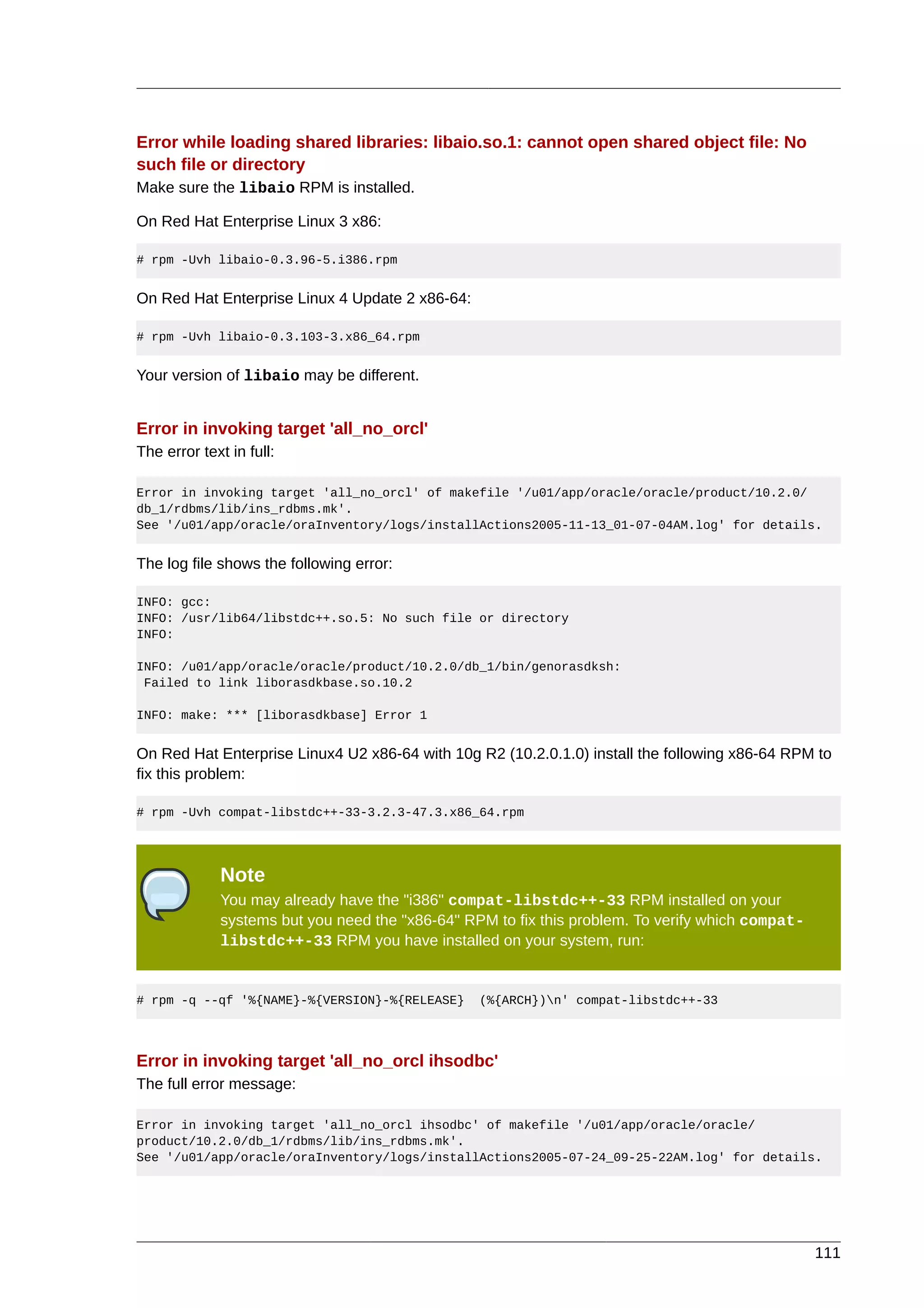 Error while loading shared libraries: libaio.so.1: cannot open shared object file: No
such file or directory
Make sure the libaio RPM is installed.

On Red Hat Enterprise Linux 3 x86:

# rpm -Uvh libaio-0.3.96-5.i386.rpm


On Red Hat Enterprise Linux 4 Update 2 x86-64:

# rpm -Uvh libaio-0.3.103-3.x86_64.rpm


Your version of libaio may be different.


Error in invoking target 'all_no_orcl'
The error text in full:

Error in invoking target 'all_no_orcl' of makefile '/u01/app/oracle/oracle/product/10.2.0/
db_1/rdbms/lib/ins_rdbms.mk'.
See '/u01/app/oracle/oraInventory/logs/installActions2005-11-13_01-07-04AM.log' for details.


The log file shows the following error:

INFO: gcc:
INFO: /usr/lib64/libstdc++.so.5: No such file or directory
INFO:

INFO: /u01/app/oracle/oracle/product/10.2.0/db_1/bin/genorasdksh:
 Failed to link liborasdkbase.so.10.2

INFO: make: *** [liborasdkbase] Error 1


On Red Hat Enterprise Linux4 U2 x86-64 with 10g R2 (10.2.0.1.0) install the following x86-64 RPM to
fix this problem:

# rpm -Uvh compat-libstdc++-33-3.2.3-47.3.x86_64.rpm




             Note
             You may already have the "i386" compat-libstdc++-33 RPM installed on your
             systems but you need the "x86-64" RPM to fix this problem. To verify which compat-
             libstdc++-33 RPM you have installed on your system, run:


# rpm -q --qf '%{NAME}-%{VERSION}-%{RELEASE}     (%{ARCH})n' compat-libstdc++-33




Error in invoking target 'all_no_orcl ihsodbc'
The full error message:

Error in invoking target 'all_no_orcl ihsodbc' of makefile '/u01/app/oracle/oracle/
product/10.2.0/db_1/rdbms/lib/ins_rdbms.mk'.
See '/u01/app/oracle/oraInventory/logs/installActions2005-07-24_09-25-22AM.log' for details.




                                                                                                  111
 