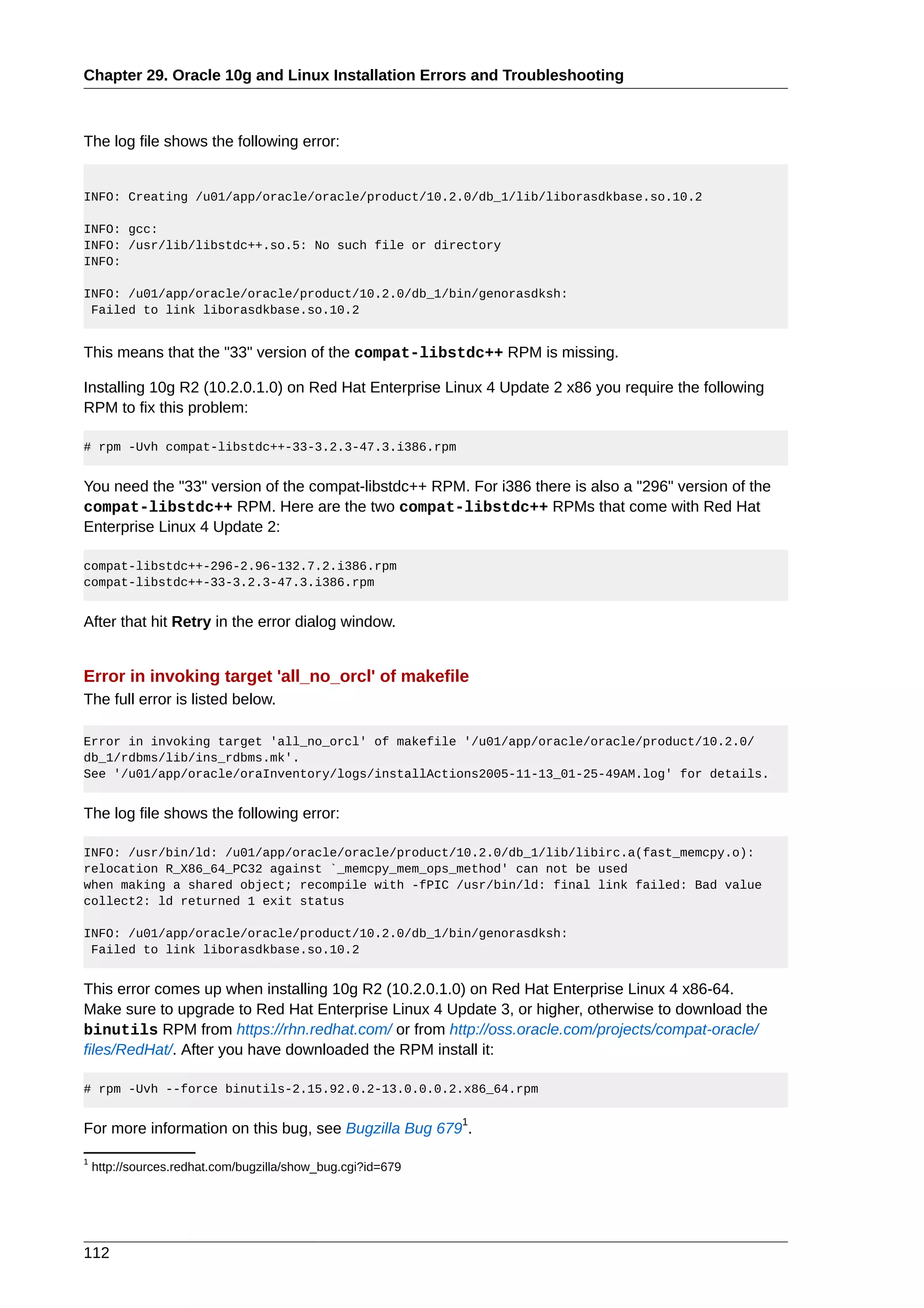 Chapter 29. Oracle 10g and Linux Installation Errors and Troubleshooting



The log file shows the following error:


INFO: Creating /u01/app/oracle/oracle/product/10.2.0/db_1/lib/liborasdkbase.so.10.2

INFO: gcc:
INFO: /usr/lib/libstdc++.so.5: No such file or directory
INFO:

INFO: /u01/app/oracle/oracle/product/10.2.0/db_1/bin/genorasdksh:
 Failed to link liborasdkbase.so.10.2


This means that the "33" version of the compat-libstdc++ RPM is missing.

Installing 10g R2 (10.2.0.1.0) on Red Hat Enterprise Linux 4 Update 2 x86 you require the following
RPM to fix this problem:

# rpm -Uvh compat-libstdc++-33-3.2.3-47.3.i386.rpm


You need the "33" version of the compat-libstdc++ RPM. For i386 there is also a "296" version of the
compat-libstdc++ RPM. Here are the two compat-libstdc++ RPMs that come with Red Hat
Enterprise Linux 4 Update 2:

compat-libstdc++-296-2.96-132.7.2.i386.rpm
compat-libstdc++-33-3.2.3-47.3.i386.rpm


After that hit Retry in the error dialog window.


Error in invoking target 'all_no_orcl' of makefile
The full error is listed below.

Error in invoking target 'all_no_orcl' of makefile '/u01/app/oracle/oracle/product/10.2.0/
db_1/rdbms/lib/ins_rdbms.mk'.
See '/u01/app/oracle/oraInventory/logs/installActions2005-11-13_01-25-49AM.log' for details.


The log file shows the following error:

INFO: /usr/bin/ld: /u01/app/oracle/oracle/product/10.2.0/db_1/lib/libirc.a(fast_memcpy.o):
relocation R_X86_64_PC32 against `_memcpy_mem_ops_method' can not be used
when making a shared object; recompile with -fPIC /usr/bin/ld: final link failed: Bad value
collect2: ld returned 1 exit status

INFO: /u01/app/oracle/oracle/product/10.2.0/db_1/bin/genorasdksh:
 Failed to link liborasdkbase.so.10.2


This error comes up when installing 10g R2 (10.2.0.1.0) on Red Hat Enterprise Linux 4 x86-64.
Make sure to upgrade to Red Hat Enterprise Linux 4 Update 3, or higher, otherwise to download the
binutils RPM from https://rhn.redhat.com/ or from http://oss.oracle.com/projects/compat-oracle/
files/RedHat/. After you have downloaded the RPM install it:

# rpm -Uvh --force binutils-2.15.92.0.2-13.0.0.0.2.x86_64.rpm

                                                             1
For more information on this bug, see Bugzilla Bug 679 .
1
    http://sources.redhat.com/bugzilla/show_bug.cgi?id=679




112
 