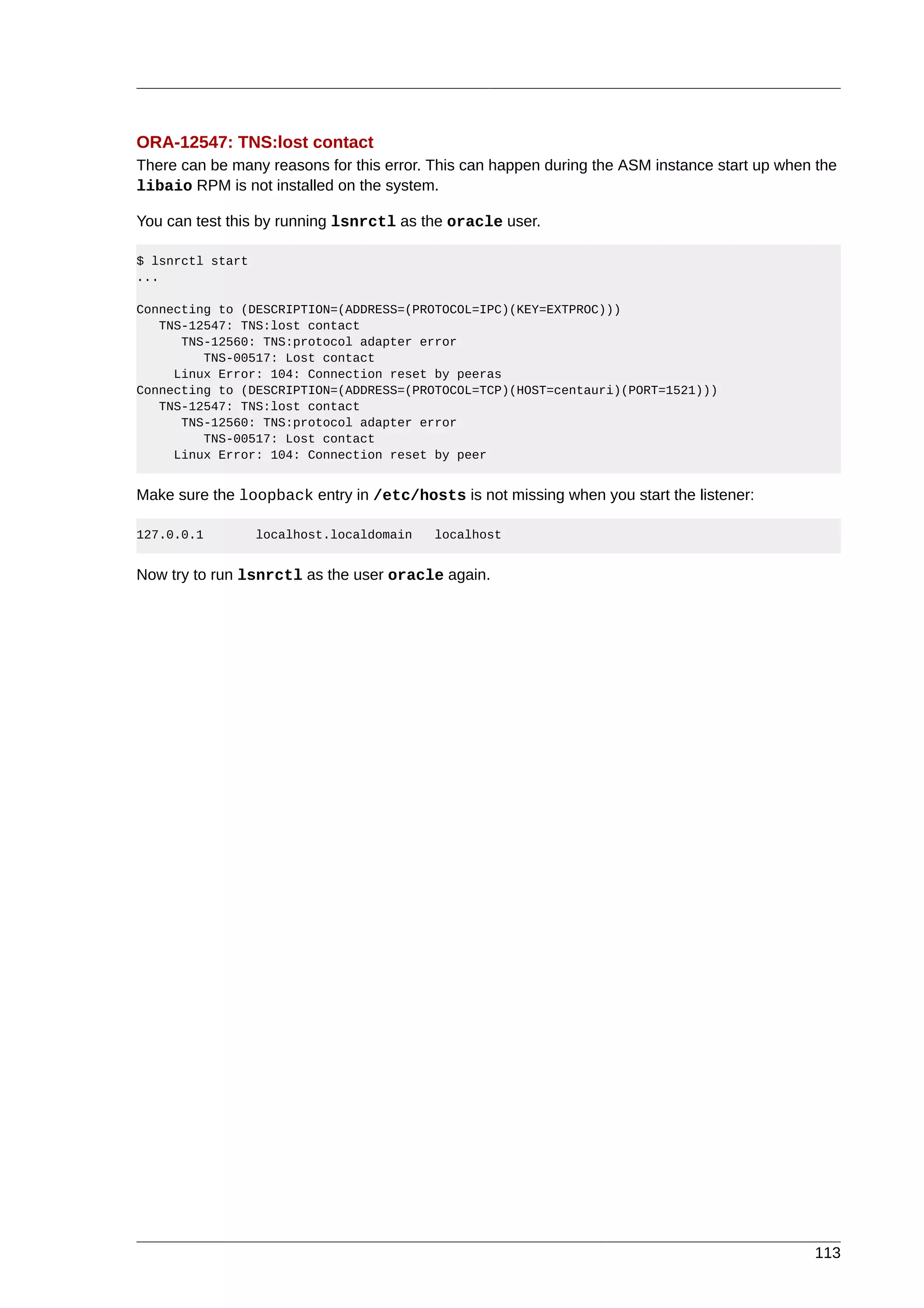 ORA-12547: TNS:lost contact
There can be many reasons for this error. This can happen during the ASM instance start up when the
libaio RPM is not installed on the system.

You can test this by running lsnrctl as the oracle user.

$ lsnrctl start
...

Connecting to (DESCRIPTION=(ADDRESS=(PROTOCOL=IPC)(KEY=EXTPROC)))
   TNS-12547: TNS:lost contact
      TNS-12560: TNS:protocol adapter error
         TNS-00517: Lost contact
     Linux Error: 104: Connection reset by peeras
Connecting to (DESCRIPTION=(ADDRESS=(PROTOCOL=TCP)(HOST=centauri)(PORT=1521)))
   TNS-12547: TNS:lost contact
      TNS-12560: TNS:protocol adapter error
         TNS-00517: Lost contact
     Linux Error: 104: Connection reset by peer


Make sure the loopback entry in /etc/hosts is not missing when you start the listener:

127.0.0.1         localhost.localdomain   localhost


Now try to run lsnrctl as the user oracle again.




                                                                                               113
 