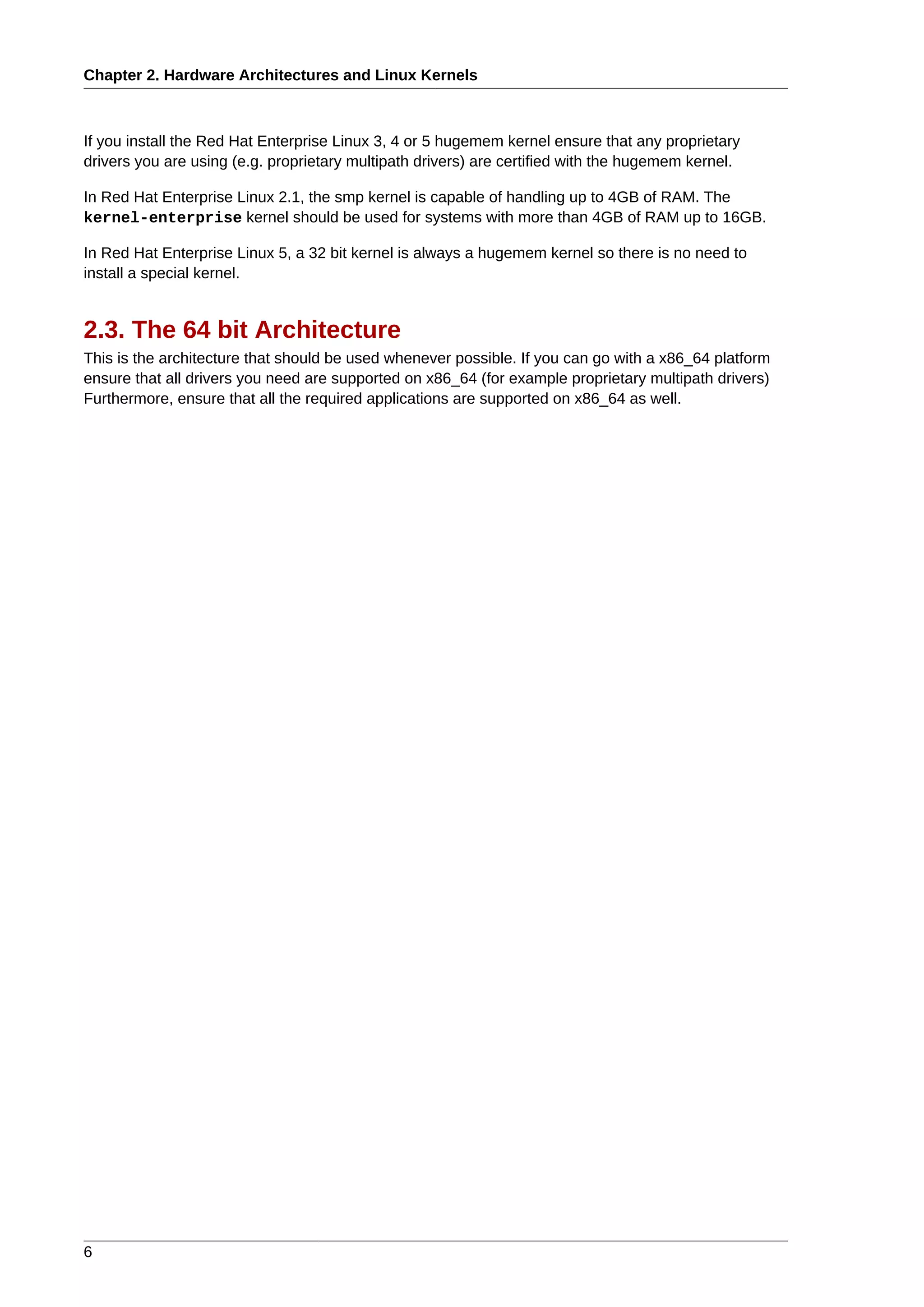 Chapter 2. Hardware Architectures and Linux Kernels



If you install the Red Hat Enterprise Linux 3, 4 or 5 hugemem kernel ensure that any proprietary
drivers you are using (e.g. proprietary multipath drivers) are certified with the hugemem kernel.

In Red Hat Enterprise Linux 2.1, the smp kernel is capable of handling up to 4GB of RAM. The
kernel-enterprise kernel should be used for systems with more than 4GB of RAM up to 16GB.

In Red Hat Enterprise Linux 5, a 32 bit kernel is always a hugemem kernel so there is no need to
install a special kernel.


2.3. The 64 bit Architecture
This is the architecture that should be used whenever possible. If you can go with a x86_64 platform
ensure that all drivers you need are supported on x86_64 (for example proprietary multipath drivers)
Furthermore, ensure that all the required applications are supported on x86_64 as well.




6
 