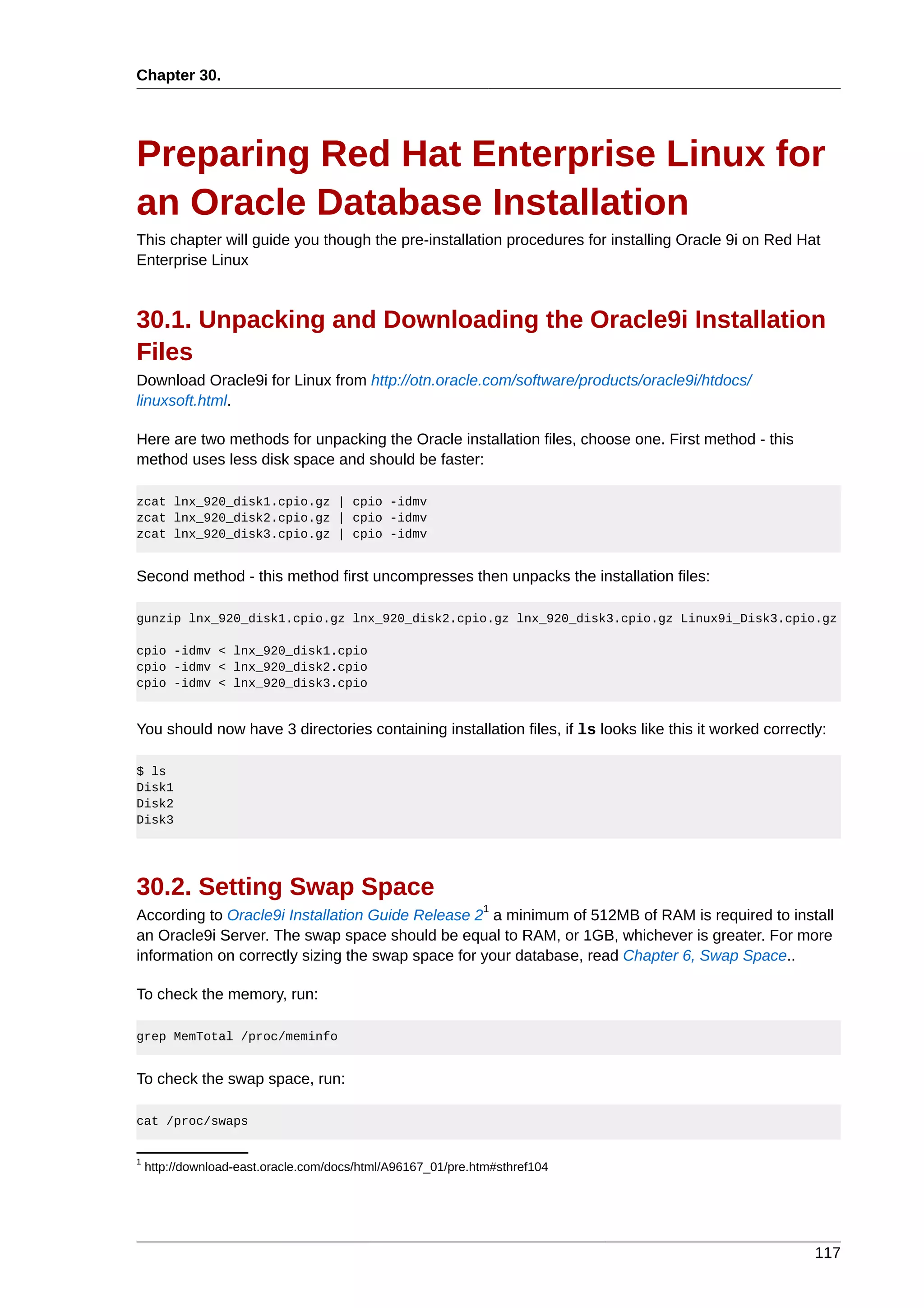 Chapter 30.




Preparing Red Hat Enterprise Linux for
an Oracle Database Installation
This chapter will guide you though the pre-installation procedures for installing Oracle 9i on Red Hat
Enterprise Linux



30.1. Unpacking and Downloading the Oracle9i Installation
Files
Download Oracle9i for Linux from http://otn.oracle.com/software/products/oracle9i/htdocs/
linuxsoft.html.

Here are two methods for unpacking the Oracle installation files, choose one. First method - this
method uses less disk space and should be faster:

zcat lnx_920_disk1.cpio.gz | cpio -idmv
zcat lnx_920_disk2.cpio.gz | cpio -idmv
zcat lnx_920_disk3.cpio.gz | cpio -idmv


Second method - this method first uncompresses then unpacks the installation files:

gunzip lnx_920_disk1.cpio.gz lnx_920_disk2.cpio.gz lnx_920_disk3.cpio.gz Linux9i_Disk3.cpio.gz

cpio -idmv < lnx_920_disk1.cpio
cpio -idmv < lnx_920_disk2.cpio
cpio -idmv < lnx_920_disk3.cpio


You should now have 3 directories containing installation files, if ls looks like this it worked correctly:

$ ls
Disk1
Disk2
Disk3




30.2. Setting Swap Space
                                                             1
According to Oracle9i Installation Guide Release 2 a minimum of 512MB of RAM is required to install
an Oracle9i Server. The swap space should be equal to RAM, or 1GB, whichever is greater. For more
information on correctly sizing the swap space for your database, read Chapter 6, Swap Space..

To check the memory, run:

grep MemTotal /proc/meminfo


To check the swap space, run:

cat /proc/swaps


1
    http://download-east.oracle.com/docs/html/A96167_01/pre.htm#sthref104




                                                                                                         117
 