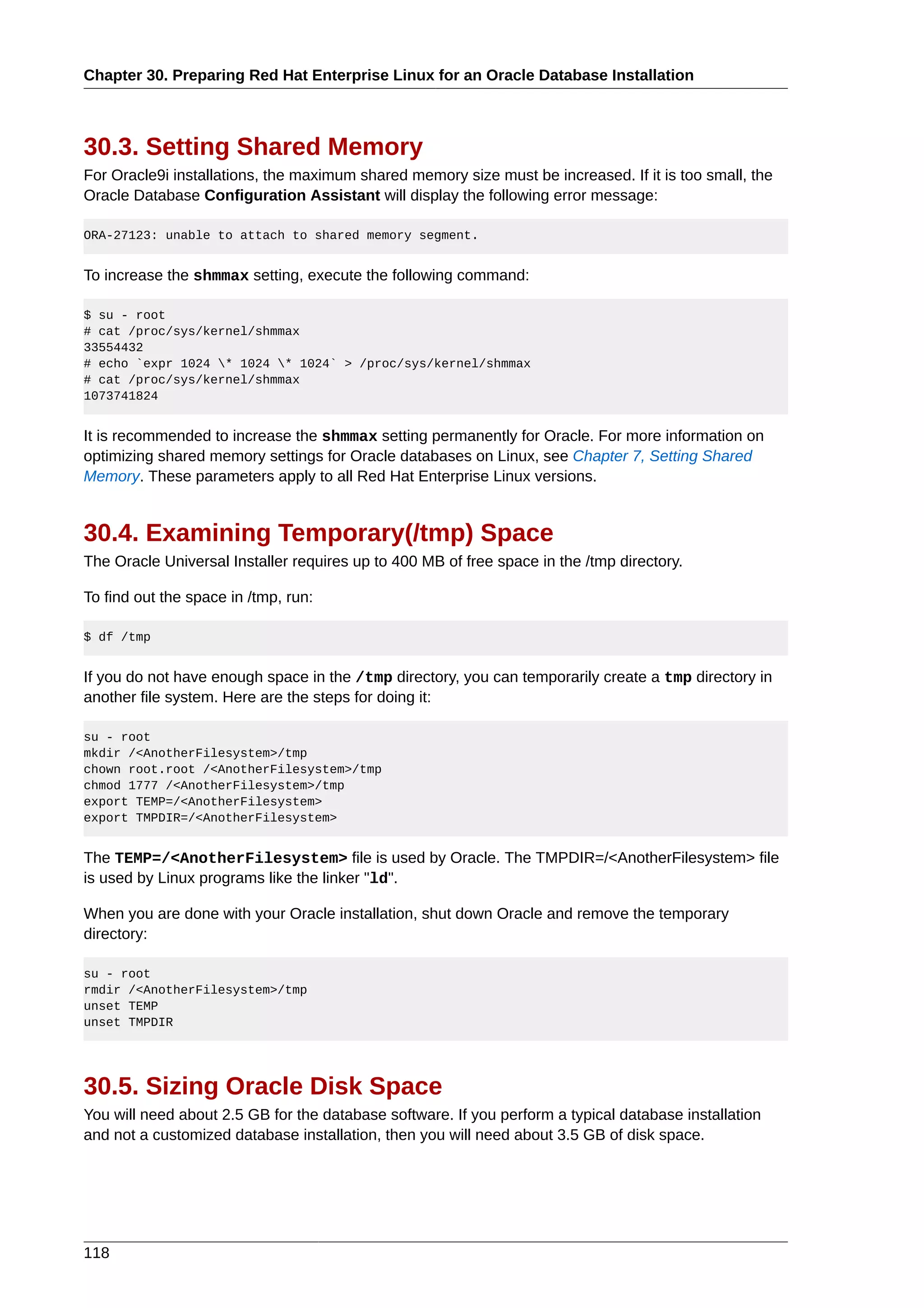 Chapter 30. Preparing Red Hat Enterprise Linux for an Oracle Database Installation



30.3. Setting Shared Memory
For Oracle9i installations, the maximum shared memory size must be increased. If it is too small, the
Oracle Database Configuration Assistant will display the following error message:

ORA-27123: unable to attach to shared memory segment.


To increase the shmmax setting, execute the following command:

$ su - root
# cat /proc/sys/kernel/shmmax
33554432
# echo `expr 1024 * 1024 * 1024` > /proc/sys/kernel/shmmax
# cat /proc/sys/kernel/shmmax
1073741824


It is recommended to increase the shmmax setting permanently for Oracle. For more information on
optimizing shared memory settings for Oracle databases on Linux, see Chapter 7, Setting Shared
Memory. These parameters apply to all Red Hat Enterprise Linux versions.


30.4. Examining Temporary(/tmp) Space
The Oracle Universal Installer requires up to 400 MB of free space in the /tmp directory.

To find out the space in /tmp, run:

$ df /tmp


If you do not have enough space in the /tmp directory, you can temporarily create a tmp directory in
another file system. Here are the steps for doing it:

su - root
mkdir /<AnotherFilesystem>/tmp
chown root.root /<AnotherFilesystem>/tmp
chmod 1777 /<AnotherFilesystem>/tmp
export TEMP=/<AnotherFilesystem>
export TMPDIR=/<AnotherFilesystem>


The TEMP=/<AnotherFilesystem> file is used by Oracle. The TMPDIR=/<AnotherFilesystem> file
is used by Linux programs like the linker "ld".

When you are done with your Oracle installation, shut down Oracle and remove the temporary
directory:

su - root
rmdir /<AnotherFilesystem>/tmp
unset TEMP
unset TMPDIR




30.5. Sizing Oracle Disk Space
You will need about 2.5 GB for the database software. If you perform a typical database installation
and not a customized database installation, then you will need about 3.5 GB of disk space.




118
 
