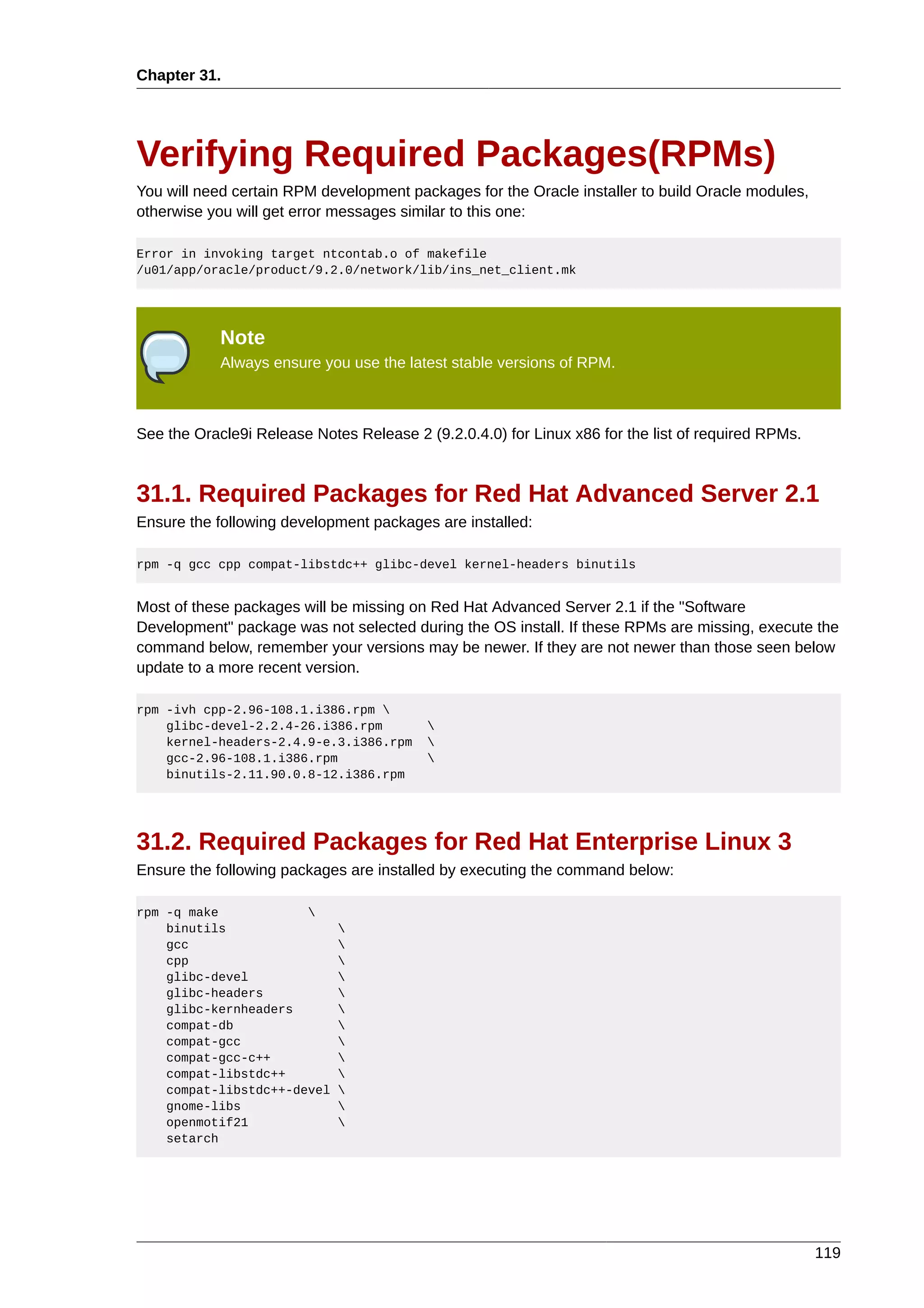 Chapter 31.




Verifying Required Packages(RPMs)
You will need certain RPM development packages for the Oracle installer to build Oracle modules,
otherwise you will get error messages similar to this one:

Error in invoking target ntcontab.o of makefile
/u01/app/oracle/product/9.2.0/network/lib/ins_net_client.mk




            Note
            Always ensure you use the latest stable versions of RPM.



See the Oracle9i Release Notes Release 2 (9.2.0.4.0) for Linux x86 for the list of required RPMs.



31.1. Required Packages for Red Hat Advanced Server 2.1
Ensure the following development packages are installed:

rpm -q gcc cpp compat-libstdc++ glibc-devel kernel-headers binutils


Most of these packages will be missing on Red Hat Advanced Server 2.1 if the "Software
Development" package was not selected during the OS install. If these RPMs are missing, execute the
command below, remember your versions may be newer. If they are not newer than those seen below
update to a more recent version.

rpm -ivh cpp-2.96-108.1.i386.rpm 
    glibc-devel-2.2.4-26.i386.rpm         
    kernel-headers-2.4.9-e.3.i386.rpm     
    gcc-2.96-108.1.i386.rpm               
    binutils-2.11.90.0.8-12.i386.rpm




31.2. Required Packages for Red Hat Enterprise Linux 3
Ensure the following packages are installed by executing the command below:

rpm -q make            
    binutils                 
    gcc                      
    cpp                      
    glibc-devel              
    glibc-headers            
    glibc-kernheaders        
    compat-db                
    compat-gcc               
    compat-gcc-c++           
    compat-libstdc++         
    compat-libstdc++-devel   
    gnome-libs               
    openmotif21              
    setarch




                                                                                                    119
 