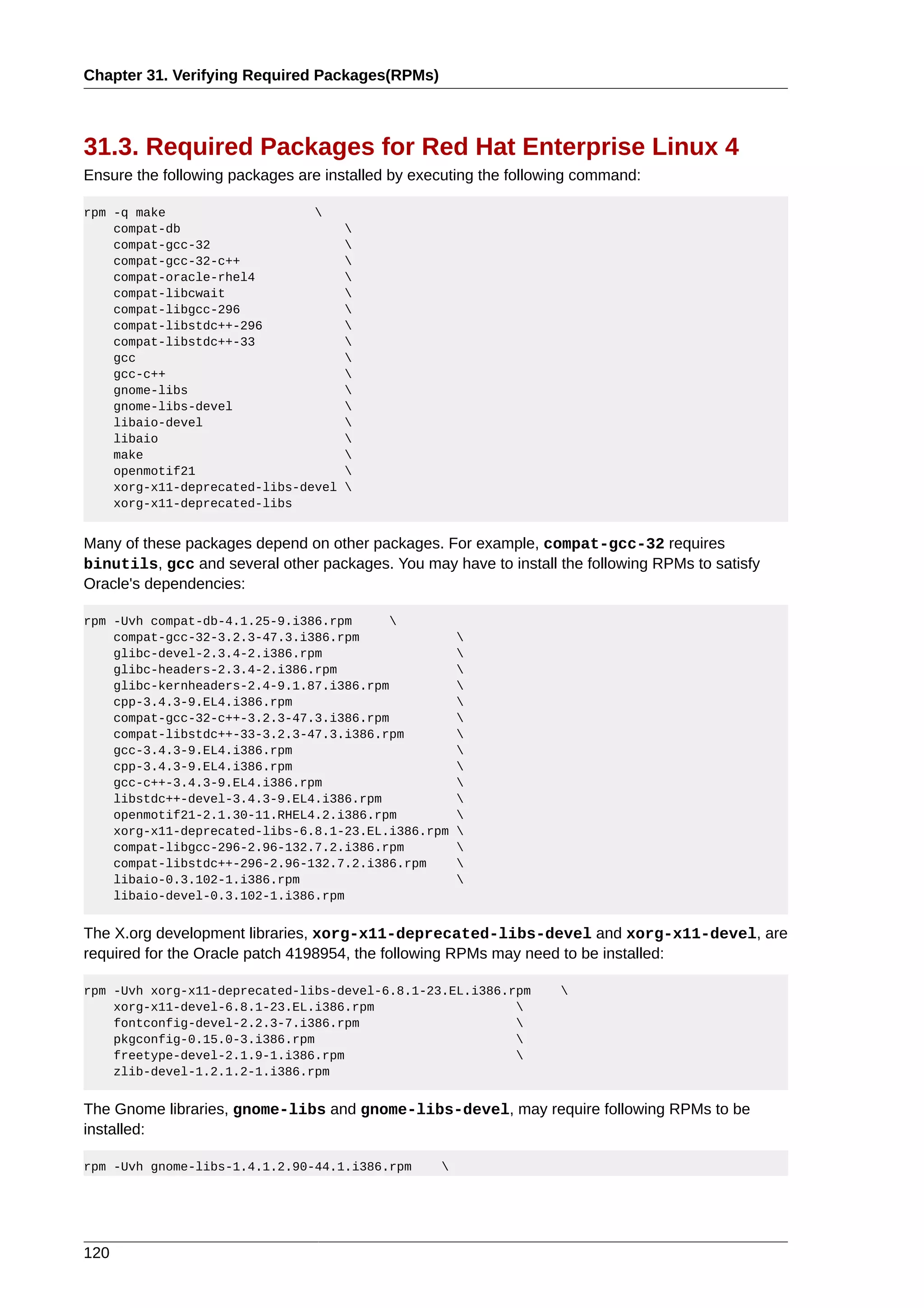 Chapter 31. Verifying Required Packages(RPMs)



31.3. Required Packages for Red Hat Enterprise Linux 4
Ensure the following packages are installed by executing the following command:

rpm -q make                    
    compat-db                        
    compat-gcc-32                    
    compat-gcc-32-c++                
    compat-oracle-rhel4              
    compat-libcwait                  
    compat-libgcc-296                
    compat-libstdc++-296             
    compat-libstdc++-33              
    gcc                              
    gcc-c++                          
    gnome-libs                       
    gnome-libs-devel                 
    libaio-devel                     
    libaio                           
    make                             
    openmotif21                      
    xorg-x11-deprecated-libs-devel   
    xorg-x11-deprecated-libs


Many of these packages depend on other packages. For example, compat-gcc-32 requires
binutils, gcc and several other packages. You may have to install the following RPMs to satisfy
Oracle's dependencies:

rpm -Uvh compat-db-4.1.25-9.i386.rpm      
    compat-gcc-32-3.2.3-47.3.i386.rpm                 
    glibc-devel-2.3.4-2.i386.rpm                      
    glibc-headers-2.3.4-2.i386.rpm                    
    glibc-kernheaders-2.4-9.1.87.i386.rpm             
    cpp-3.4.3-9.EL4.i386.rpm                          
    compat-gcc-32-c++-3.2.3-47.3.i386.rpm             
    compat-libstdc++-33-3.2.3-47.3.i386.rpm           
    gcc-3.4.3-9.EL4.i386.rpm                          
    cpp-3.4.3-9.EL4.i386.rpm                          
    gcc-c++-3.4.3-9.EL4.i386.rpm                      
    libstdc++-devel-3.4.3-9.EL4.i386.rpm              
    openmotif21-2.1.30-11.RHEL4.2.i386.rpm            
    xorg-x11-deprecated-libs-6.8.1-23.EL.i386.rpm     
    compat-libgcc-296-2.96-132.7.2.i386.rpm           
    compat-libstdc++-296-2.96-132.7.2.i386.rpm        
    libaio-0.3.102-1.i386.rpm                         
    libaio-devel-0.3.102-1.i386.rpm


The X.org development libraries, xorg-x11-deprecated-libs-devel and xorg-x11-devel, are
required for the Oracle patch 4198954, the following RPMs may need to be installed:

rpm -Uvh xorg-x11-deprecated-libs-devel-6.8.1-23.EL.i386.rpm       
    xorg-x11-devel-6.8.1-23.EL.i386.rpm                   
    fontconfig-devel-2.2.3-7.i386.rpm                     
    pkgconfig-0.15.0-3.i386.rpm                           
    freetype-devel-2.1.9-1.i386.rpm                       
    zlib-devel-1.2.1.2-1.i386.rpm


The Gnome libraries, gnome-libs and gnome-libs-devel, may require following RPMs to be
installed:

rpm -Uvh gnome-libs-1.4.1.2.90-44.1.i386.rpm      




120
 