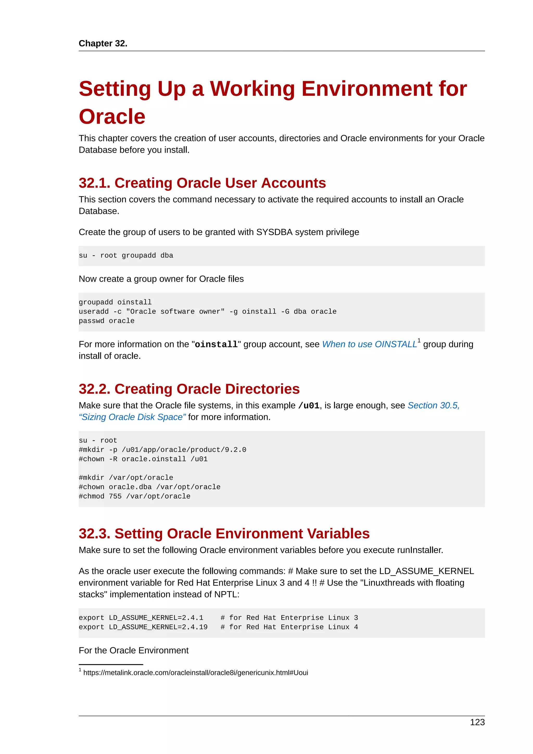 Chapter 32.




Setting Up a Working Environment for
Oracle
This chapter covers the creation of user accounts, directories and Oracle environments for your Oracle
Database before you install.


32.1. Creating Oracle User Accounts
This section covers the command necessary to activate the required accounts to install an Oracle
Database.

Create the group of users to be granted with SYSDBA system privilege

su - root groupadd dba


Now create a group owner for Oracle files

groupadd oinstall
useradd -c "Oracle software owner" -g oinstall -G dba oracle
passwd oracle

                                                                                     1
For more information on the "oinstall" group account, see When to use OINSTALL group during
install of oracle.


32.2. Creating Oracle Directories
Make sure that the Oracle file systems, in this example /u01, is large enough, see Section 30.5,
“Sizing Oracle Disk Space” for more information.

su - root
#mkdir -p /u01/app/oracle/product/9.2.0
#chown -R oracle.oinstall /u01

#mkdir /var/opt/oracle
#chown oracle.dba /var/opt/oracle
#chmod 755 /var/opt/oracle




32.3. Setting Oracle Environment Variables
Make sure to set the following Oracle environment variables before you execute runInstaller.

As the oracle user execute the following commands: # Make sure to set the LD_ASSUME_KERNEL
environment variable for Red Hat Enterprise Linux 3 and 4 !! # Use the "Linuxthreads with floating
stacks" implementation instead of NPTL:

export LD_ASSUME_KERNEL=2.4.1                  # for Red Hat Enterprise Linux 3
export LD_ASSUME_KERNEL=2.4.19                 # for Red Hat Enterprise Linux 4


For the Oracle Environment
1
    https://metalink.oracle.com/oracleinstall/oracle8i/genericunix.html#Uoui




                                                                                                   123
 
