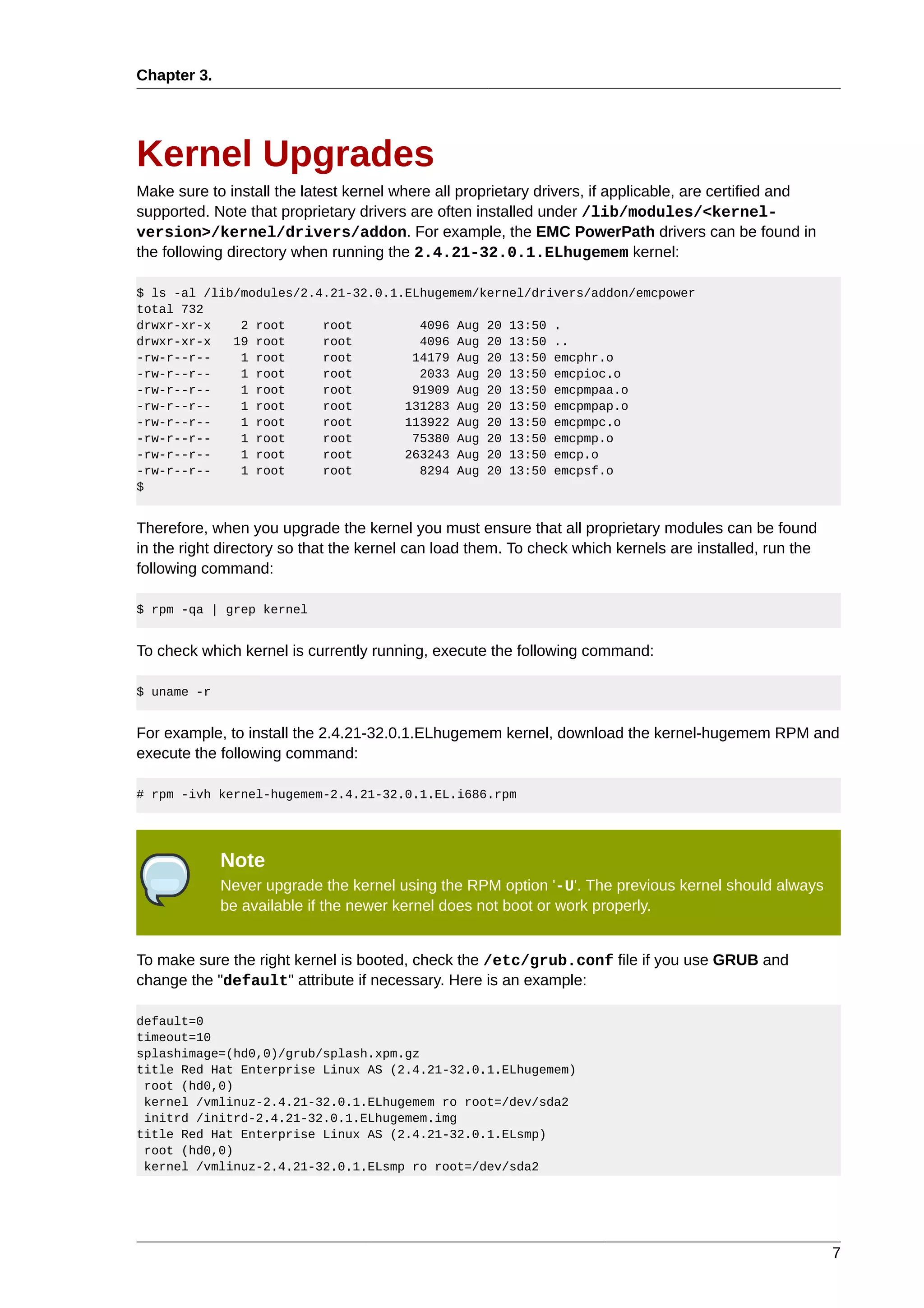 Chapter 3.




Kernel Upgrades
Make sure to install the latest kernel where all proprietary drivers, if applicable, are certified and
supported. Note that proprietary drivers are often installed under /lib/modules/<kernel-
version>/kernel/drivers/addon. For example, the EMC PowerPath drivers can be found in
the following directory when running the 2.4.21-32.0.1.ELhugemem kernel:

$ ls -al /lib/modules/2.4.21-32.0.1.ELhugemem/kernel/drivers/addon/emcpower
total 732
drwxr-xr-x    2 root     root         4096 Aug 20 13:50 .
drwxr-xr-x   19 root     root         4096 Aug 20 13:50 ..
-rw-r--r--    1 root     root        14179 Aug 20 13:50 emcphr.o
-rw-r--r--    1 root     root         2033 Aug 20 13:50 emcpioc.o
-rw-r--r--    1 root     root        91909 Aug 20 13:50 emcpmpaa.o
-rw-r--r--    1 root     root       131283 Aug 20 13:50 emcpmpap.o
-rw-r--r--    1 root     root       113922 Aug 20 13:50 emcpmpc.o
-rw-r--r--    1 root     root        75380 Aug 20 13:50 emcpmp.o
-rw-r--r--    1 root     root       263243 Aug 20 13:50 emcp.o
-rw-r--r--    1 root     root         8294 Aug 20 13:50 emcpsf.o
$


Therefore, when you upgrade the kernel you must ensure that all proprietary modules can be found
in the right directory so that the kernel can load them. To check which kernels are installed, run the
following command:

$ rpm -qa | grep kernel


To check which kernel is currently running, execute the following command:

$ uname -r


For example, to install the 2.4.21-32.0.1.ELhugemem kernel, download the kernel-hugemem RPM and
execute the following command:

# rpm -ivh kernel-hugemem-2.4.21-32.0.1.EL.i686.rpm




             Note
             Never upgrade the kernel using the RPM option '-U'. The previous kernel should always
             be available if the newer kernel does not boot or work properly.


To make sure the right kernel is booted, check the /etc/grub.conf file if you use GRUB and
change the "default" attribute if necessary. Here is an example:

default=0
timeout=10
splashimage=(hd0,0)/grub/splash.xpm.gz
title Red Hat Enterprise Linux AS (2.4.21-32.0.1.ELhugemem)
 root (hd0,0)
 kernel /vmlinuz-2.4.21-32.0.1.ELhugemem ro root=/dev/sda2
 initrd /initrd-2.4.21-32.0.1.ELhugemem.img
title Red Hat Enterprise Linux AS (2.4.21-32.0.1.ELsmp)
 root (hd0,0)
 kernel /vmlinuz-2.4.21-32.0.1.ELsmp ro root=/dev/sda2




                                                                                                         7
 