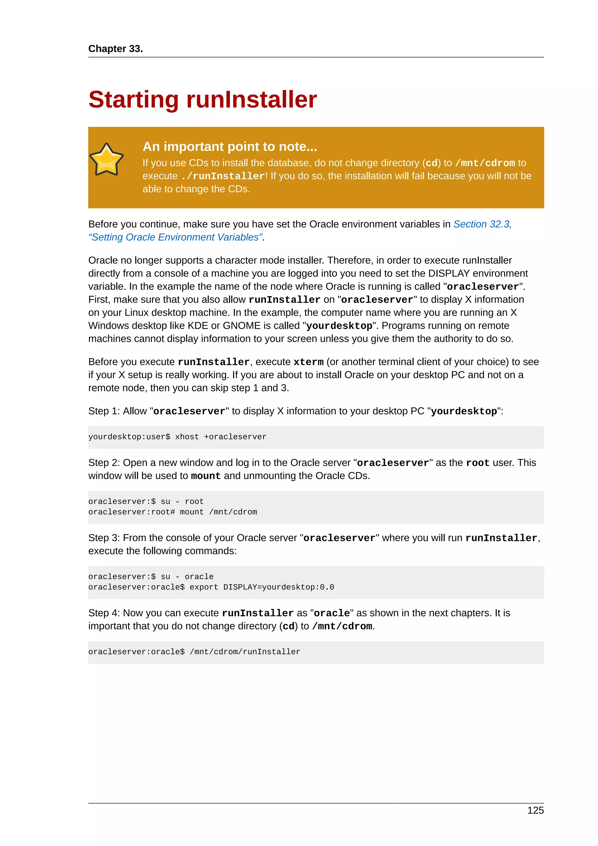 Chapter 33.




Starting runInstaller
            An important point to note...
            If you use CDs to install the database, do not change directory (cd) to /mnt/cdrom to
            execute ./runInstaller! If you do so, the installation will fail because you will not be
            able to change the CDs.


Before you continue, make sure you have set the Oracle environment variables in Section 32.3,
“Setting Oracle Environment Variables”.

Oracle no longer supports a character mode installer. Therefore, in order to execute runInstaller
directly from a console of a machine you are logged into you need to set the DISPLAY environment
variable. In the example the name of the node where Oracle is running is called "oracleserver".
First, make sure that you also allow runInstaller on "oracleserver" to display X information
on your Linux desktop machine. In the example, the computer name where you are running an X
Windows desktop like KDE or GNOME is called "yourdesktop". Programs running on remote
machines cannot display information to your screen unless you give them the authority to do so.

Before you execute runInstaller, execute xterm (or another terminal client of your choice) to see
if your X setup is really working. If you are about to install Oracle on your desktop PC and not on a
remote node, then you can skip step 1 and 3.

Step 1: Allow "oracleserver" to display X information to your desktop PC "yourdesktop":

yourdesktop:user$ xhost +oracleserver


Step 2: Open a new window and log in to the Oracle server "oracleserver" as the root user. This
window will be used to mount and unmounting the Oracle CDs.

oracleserver:$ su - root
oracleserver:root# mount /mnt/cdrom


Step 3: From the console of your Oracle server "oracleserver" where you will run runInstaller,
execute the following commands:

oracleserver:$ su - oracle
oracleserver:oracle$ export DISPLAY=yourdesktop:0.0


Step 4: Now you can execute runInstaller as "oracle" as shown in the next chapters. It is
important that you do not change directory (cd) to /mnt/cdrom.

oracleserver:oracle$ /mnt/cdrom/runInstaller




                                                                                                   125
 