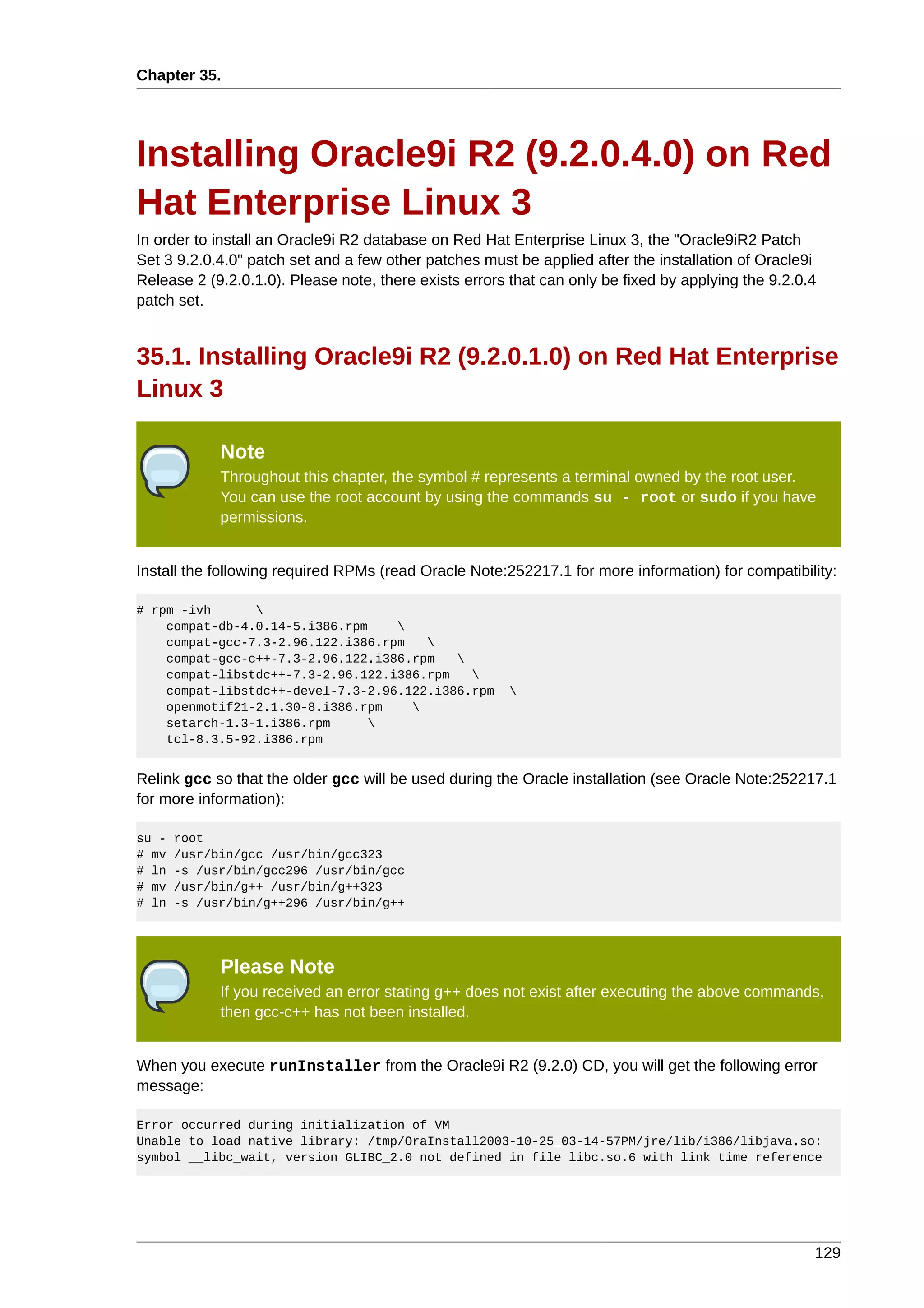 Chapter 35.




Installing Oracle9i R2 (9.2.0.4.0) on Red
Hat Enterprise Linux 3
In order to install an Oracle9i R2 database on Red Hat Enterprise Linux 3, the "Oracle9iR2 Patch
Set 3 9.2.0.4.0" patch set and a few other patches must be applied after the installation of Oracle9i
Release 2 (9.2.0.1.0). Please note, there exists errors that can only be fixed by applying the 9.2.0.4
patch set.


35.1. Installing Oracle9i R2 (9.2.0.1.0) on Red Hat Enterprise
Linux 3

             Note
             Throughout this chapter, the symbol # represents a terminal owned by the root user.
             You can use the root account by using the commands su - root or sudo if you have
             permissions.


Install the following required RPMs (read Oracle Note:252217.1 for more information) for compatibility:

# rpm -ivh      
    compat-db-4.0.14-5.i386.rpm    
    compat-gcc-7.3-2.96.122.i386.rpm   
    compat-gcc-c++-7.3-2.96.122.i386.rpm   
    compat-libstdc++-7.3-2.96.122.i386.rpm   
    compat-libstdc++-devel-7.3-2.96.122.i386.rpm       
    openmotif21-2.1.30-8.i386.rpm    
    setarch-1.3-1.i386.rpm      
    tcl-8.3.5-92.i386.rpm


Relink gcc so that the older gcc will be used during the Oracle installation (see Oracle Note:252217.1
for more information):

su -   root
# mv   /usr/bin/gcc /usr/bin/gcc323
# ln   -s /usr/bin/gcc296 /usr/bin/gcc
# mv   /usr/bin/g++ /usr/bin/g++323
# ln   -s /usr/bin/g++296 /usr/bin/g++




             Please Note
             If you received an error stating g++ does not exist after executing the above commands,
             then gcc-c++ has not been installed.


When you execute runInstaller from the Oracle9i R2 (9.2.0) CD, you will get the following error
message:

Error occurred during initialization of VM
Unable to load native library: /tmp/OraInstall2003-10-25_03-14-57PM/jre/lib/i386/libjava.so:
symbol __libc_wait, version GLIBC_2.0 not defined in file libc.so.6 with link time reference




                                                                                                     129
 