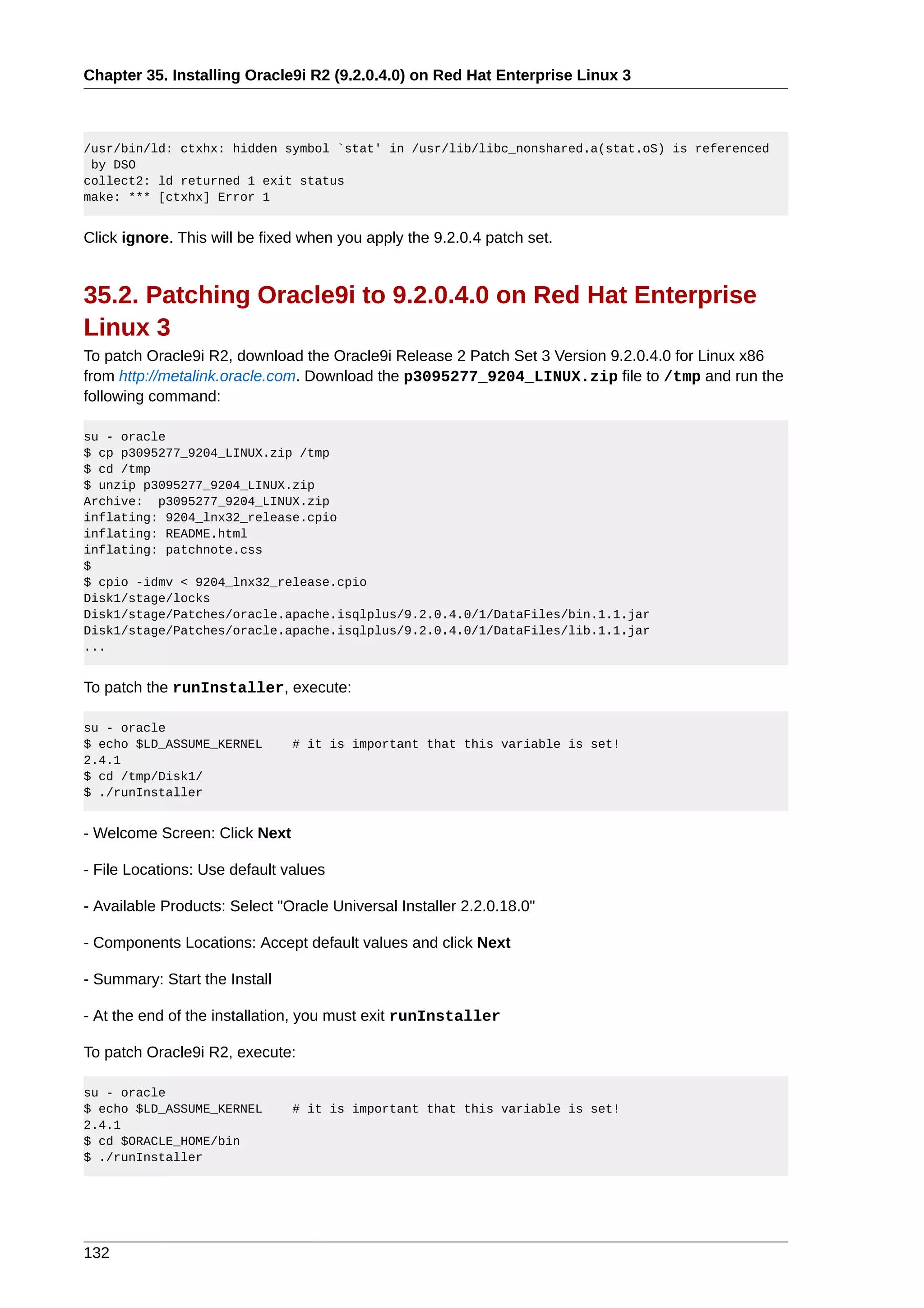 Chapter 35. Installing Oracle9i R2 (9.2.0.4.0) on Red Hat Enterprise Linux 3



/usr/bin/ld: ctxhx: hidden symbol `stat' in /usr/lib/libc_nonshared.a(stat.oS) is referenced
 by DSO
collect2: ld returned 1 exit status
make: *** [ctxhx] Error 1


Click ignore. This will be fixed when you apply the 9.2.0.4 patch set.


35.2. Patching Oracle9i to 9.2.0.4.0 on Red Hat Enterprise
Linux 3
To patch Oracle9i R2, download the Oracle9i Release 2 Patch Set 3 Version 9.2.0.4.0 for Linux x86
from http://metalink.oracle.com. Download the p3095277_9204_LINUX.zip file to /tmp and run the
following command:

su - oracle
$ cp p3095277_9204_LINUX.zip /tmp
$ cd /tmp
$ unzip p3095277_9204_LINUX.zip
Archive: p3095277_9204_LINUX.zip
inflating: 9204_lnx32_release.cpio
inflating: README.html
inflating: patchnote.css
$
$ cpio -idmv < 9204_lnx32_release.cpio
Disk1/stage/locks
Disk1/stage/Patches/oracle.apache.isqlplus/9.2.0.4.0/1/DataFiles/bin.1.1.jar
Disk1/stage/Patches/oracle.apache.isqlplus/9.2.0.4.0/1/DataFiles/lib.1.1.jar
...


To patch the runInstaller, execute:

su - oracle
$ echo $LD_ASSUME_KERNEL       # it is important that this variable is set!
2.4.1
$ cd /tmp/Disk1/
$ ./runInstaller


- Welcome Screen: Click Next

- File Locations: Use default values

- Available Products: Select "Oracle Universal Installer 2.2.0.18.0"

- Components Locations: Accept default values and click Next

- Summary: Start the Install

- At the end of the installation, you must exit runInstaller

To patch Oracle9i R2, execute:

su - oracle
$ echo $LD_ASSUME_KERNEL       # it is important that this variable is set!
2.4.1
$ cd $ORACLE_HOME/bin
$ ./runInstaller




132
 