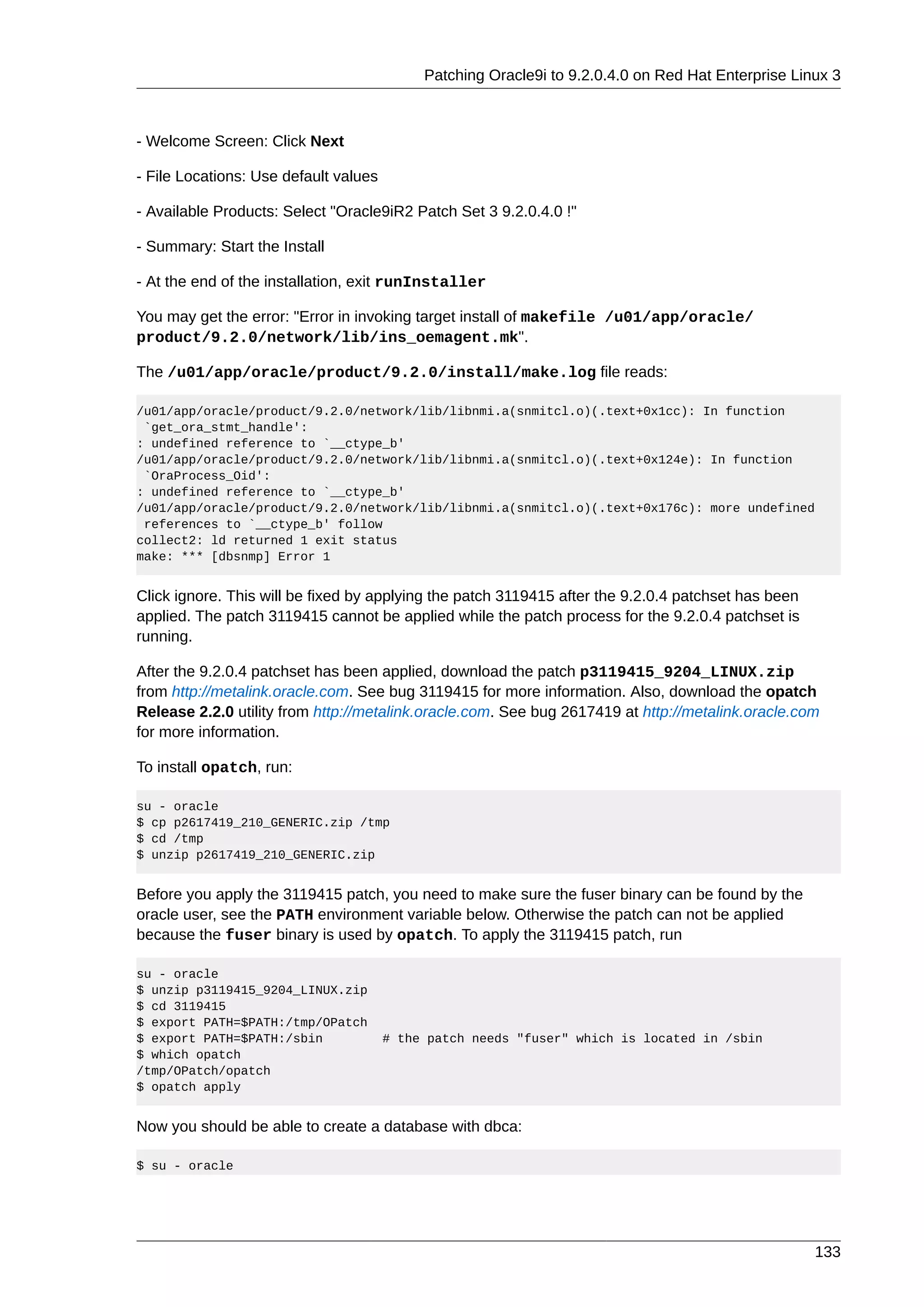 Patching Oracle9i to 9.2.0.4.0 on Red Hat Enterprise Linux 3



- Welcome Screen: Click Next

- File Locations: Use default values

- Available Products: Select "Oracle9iR2 Patch Set 3 9.2.0.4.0 !"

- Summary: Start the Install

- At the end of the installation, exit runInstaller

You may get the error: "Error in invoking target install of makefile /u01/app/oracle/
product/9.2.0/network/lib/ins_oemagent.mk".

The /u01/app/oracle/product/9.2.0/install/make.log file reads:

/u01/app/oracle/product/9.2.0/network/lib/libnmi.a(snmitcl.o)(.text+0x1cc): In function
 `get_ora_stmt_handle':
: undefined reference to `__ctype_b'
/u01/app/oracle/product/9.2.0/network/lib/libnmi.a(snmitcl.o)(.text+0x124e): In function
 `OraProcess_Oid':
: undefined reference to `__ctype_b'
/u01/app/oracle/product/9.2.0/network/lib/libnmi.a(snmitcl.o)(.text+0x176c): more undefined
 references to `__ctype_b' follow
collect2: ld returned 1 exit status
make: *** [dbsnmp] Error 1


Click ignore. This will be fixed by applying the patch 3119415 after the 9.2.0.4 patchset has been
applied. The patch 3119415 cannot be applied while the patch process for the 9.2.0.4 patchset is
running.

After the 9.2.0.4 patchset has been applied, download the patch p3119415_9204_LINUX.zip
from http://metalink.oracle.com. See bug 3119415 for more information. Also, download the opatch
Release 2.2.0 utility from http://metalink.oracle.com. See bug 2617419 at http://metalink.oracle.com
for more information.

To install opatch, run:

su - oracle
$ cp p2617419_210_GENERIC.zip /tmp
$ cd /tmp
$ unzip p2617419_210_GENERIC.zip


Before you apply the 3119415 patch, you need to make sure the fuser binary can be found by the
oracle user, see the PATH environment variable below. Otherwise the patch can not be applied
because the fuser binary is used by opatch. To apply the 3119415 patch, run

su - oracle
$ unzip p3119415_9204_LINUX.zip
$ cd 3119415
$ export PATH=$PATH:/tmp/OPatch
$ export PATH=$PATH:/sbin              # the patch needs "fuser" which is located in /sbin
$ which opatch
/tmp/OPatch/opatch
$ opatch apply


Now you should be able to create a database with dbca:

$ su - oracle




                                                                                                     133
 