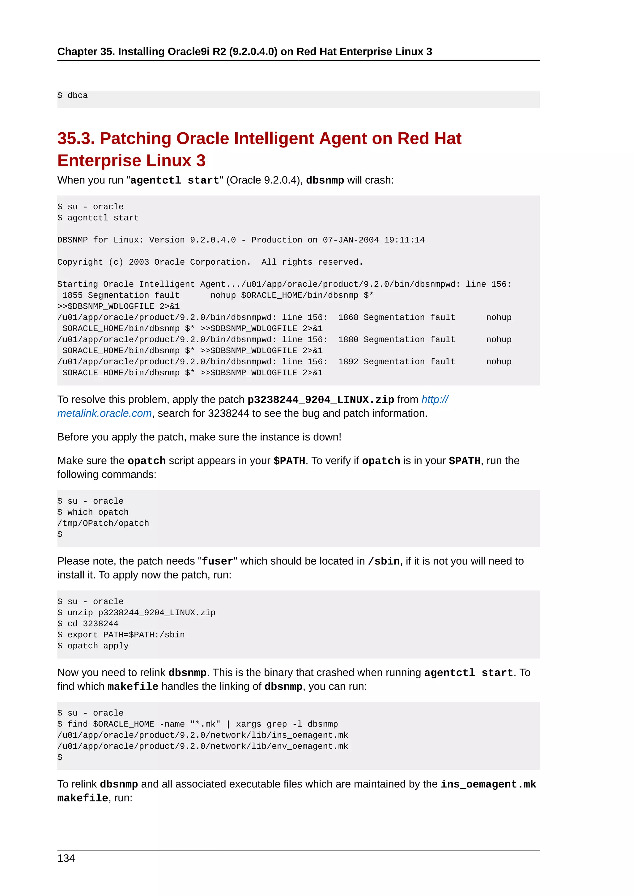 Chapter 35. Installing Oracle9i R2 (9.2.0.4.0) on Red Hat Enterprise Linux 3



$ dbca




35.3. Patching Oracle Intelligent Agent on Red Hat
Enterprise Linux 3
When you run "agentctl start" (Oracle 9.2.0.4), dbsnmp will crash:

$ su - oracle
$ agentctl start

DBSNMP for Linux: Version 9.2.0.4.0 - Production on 07-JAN-2004 19:11:14

Copyright (c) 2003 Oracle Corporation.     All rights reserved.

Starting Oracle Intelligent Agent.../u01/app/oracle/product/9.2.0/bin/dbsnmpwd: line 156:
 1855 Segmentation fault      nohup $ORACLE_HOME/bin/dbsnmp $*
>>$DBSNMP_WDLOGFILE 2>&1
/u01/app/oracle/product/9.2.0/bin/dbsnmpwd: line 156: 1868 Segmentation fault       nohup
 $ORACLE_HOME/bin/dbsnmp $* >>$DBSNMP_WDLOGFILE 2>&1
/u01/app/oracle/product/9.2.0/bin/dbsnmpwd: line 156: 1880 Segmentation fault       nohup
 $ORACLE_HOME/bin/dbsnmp $* >>$DBSNMP_WDLOGFILE 2>&1
/u01/app/oracle/product/9.2.0/bin/dbsnmpwd: line 156: 1892 Segmentation fault       nohup
 $ORACLE_HOME/bin/dbsnmp $* >>$DBSNMP_WDLOGFILE 2>&1


To resolve this problem, apply the patch p3238244_9204_LINUX.zip from http://
metalink.oracle.com, search for 3238244 to see the bug and patch information.

Before you apply the patch, make sure the instance is down!

Make sure the opatch script appears in your $PATH. To verify if opatch is in your $PATH, run the
following commands:

$ su - oracle
$ which opatch
/tmp/OPatch/opatch
$


Please note, the patch needs "fuser" which should be located in /sbin, if it is not you will need to
install it. To apply now the patch, run:

$   su - oracle
$   unzip p3238244_9204_LINUX.zip
$   cd 3238244
$   export PATH=$PATH:/sbin
$   opatch apply


Now you need to relink dbsnmp. This is the binary that crashed when running agentctl start. To
find which makefile handles the linking of dbsnmp, you can run:

$ su - oracle
$ find $ORACLE_HOME -name "*.mk" | xargs grep -l dbsnmp
/u01/app/oracle/product/9.2.0/network/lib/ins_oemagent.mk
/u01/app/oracle/product/9.2.0/network/lib/env_oemagent.mk
$


To relink dbsnmp and all associated executable files which are maintained by the ins_oemagent.mk
makefile, run:




134
 