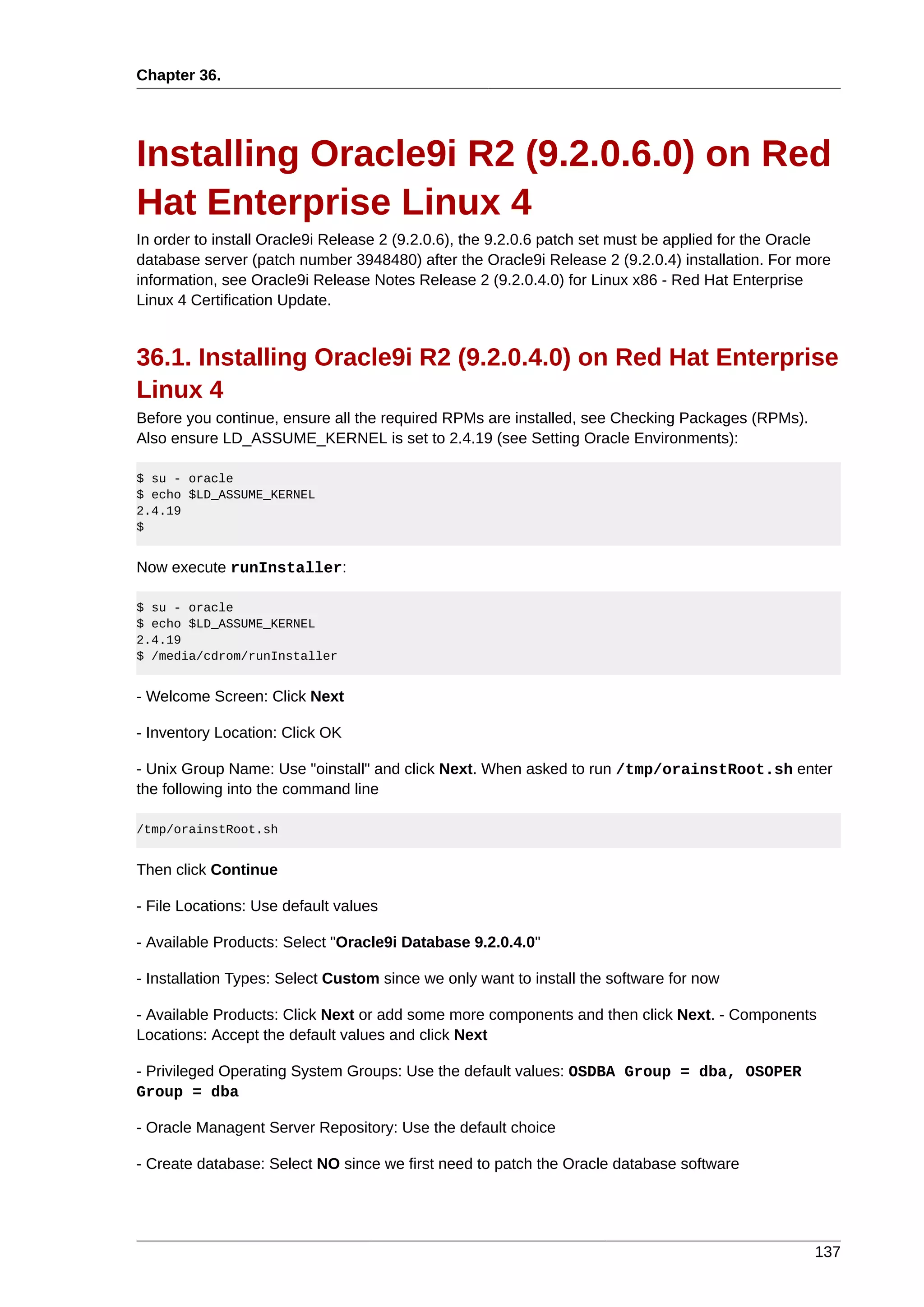 Chapter 36.




Installing Oracle9i R2 (9.2.0.6.0) on Red
Hat Enterprise Linux 4
In order to install Oracle9i Release 2 (9.2.0.6), the 9.2.0.6 patch set must be applied for the Oracle
database server (patch number 3948480) after the Oracle9i Release 2 (9.2.0.4) installation. For more
information, see Oracle9i Release Notes Release 2 (9.2.0.4.0) for Linux x86 - Red Hat Enterprise
Linux 4 Certification Update.


36.1. Installing Oracle9i R2 (9.2.0.4.0) on Red Hat Enterprise
Linux 4
Before you continue, ensure all the required RPMs are installed, see Checking Packages (RPMs).
Also ensure LD_ASSUME_KERNEL is set to 2.4.19 (see Setting Oracle Environments):

$ su - oracle
$ echo $LD_ASSUME_KERNEL
2.4.19
$


Now execute runInstaller:

$ su - oracle
$ echo $LD_ASSUME_KERNEL
2.4.19
$ /media/cdrom/runInstaller


- Welcome Screen: Click Next

- Inventory Location: Click OK

- Unix Group Name: Use "oinstall" and click Next. When asked to run /tmp/orainstRoot.sh enter
the following into the command line

/tmp/orainstRoot.sh


Then click Continue

- File Locations: Use default values

- Available Products: Select "Oracle9i Database 9.2.0.4.0"

- Installation Types: Select Custom since we only want to install the software for now

- Available Products: Click Next or add some more components and then click Next. - Components
Locations: Accept the default values and click Next

- Privileged Operating System Groups: Use the default values: OSDBA Group = dba, OSOPER
Group = dba

- Oracle Managent Server Repository: Use the default choice

- Create database: Select NO since we first need to patch the Oracle database software




                                                                                                   137
 
