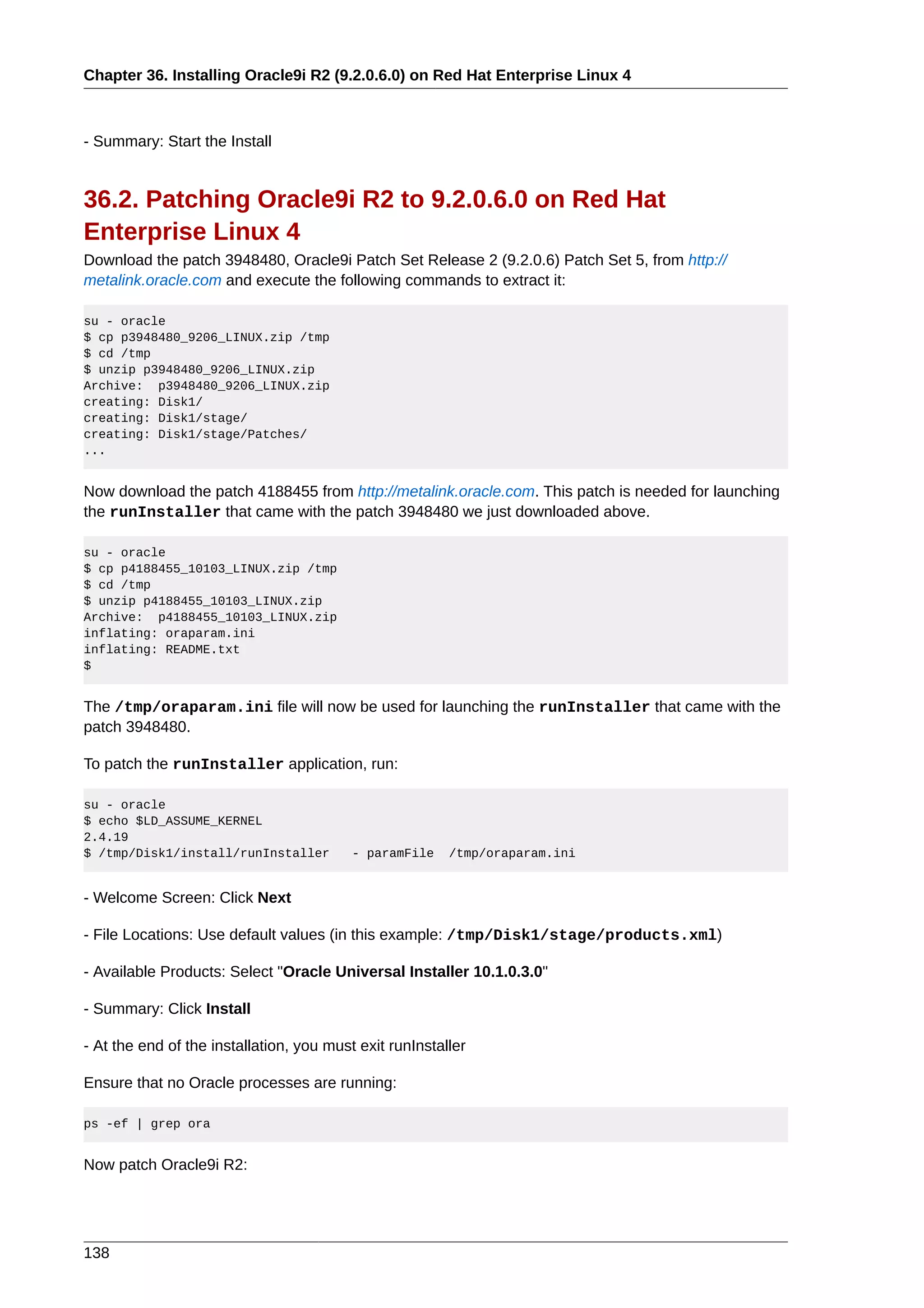 Chapter 36. Installing Oracle9i R2 (9.2.0.6.0) on Red Hat Enterprise Linux 4



- Summary: Start the Install


36.2. Patching Oracle9i R2 to 9.2.0.6.0 on Red Hat
Enterprise Linux 4
Download the patch 3948480, Oracle9i Patch Set Release 2 (9.2.0.6) Patch Set 5, from http://
metalink.oracle.com and execute the following commands to extract it:

su - oracle
$ cp p3948480_9206_LINUX.zip /tmp
$ cd /tmp
$ unzip p3948480_9206_LINUX.zip
Archive: p3948480_9206_LINUX.zip
creating: Disk1/
creating: Disk1/stage/
creating: Disk1/stage/Patches/
...


Now download the patch 4188455 from http://metalink.oracle.com. This patch is needed for launching
the runInstaller that came with the patch 3948480 we just downloaded above.

su - oracle
$ cp p4188455_10103_LINUX.zip /tmp
$ cd /tmp
$ unzip p4188455_10103_LINUX.zip
Archive: p4188455_10103_LINUX.zip
inflating: oraparam.ini
inflating: README.txt
$


The /tmp/oraparam.ini file will now be used for launching the runInstaller that came with the
patch 3948480.

To patch the runInstaller application, run:

su - oracle
$ echo $LD_ASSUME_KERNEL
2.4.19
$ /tmp/Disk1/install/runInstaller         - paramFile    /tmp/oraparam.ini


- Welcome Screen: Click Next

- File Locations: Use default values (in this example: /tmp/Disk1/stage/products.xml)

- Available Products: Select "Oracle Universal Installer 10.1.0.3.0"

- Summary: Click Install

- At the end of the installation, you must exit runInstaller

Ensure that no Oracle processes are running:

ps -ef | grep ora


Now patch Oracle9i R2:




138
 