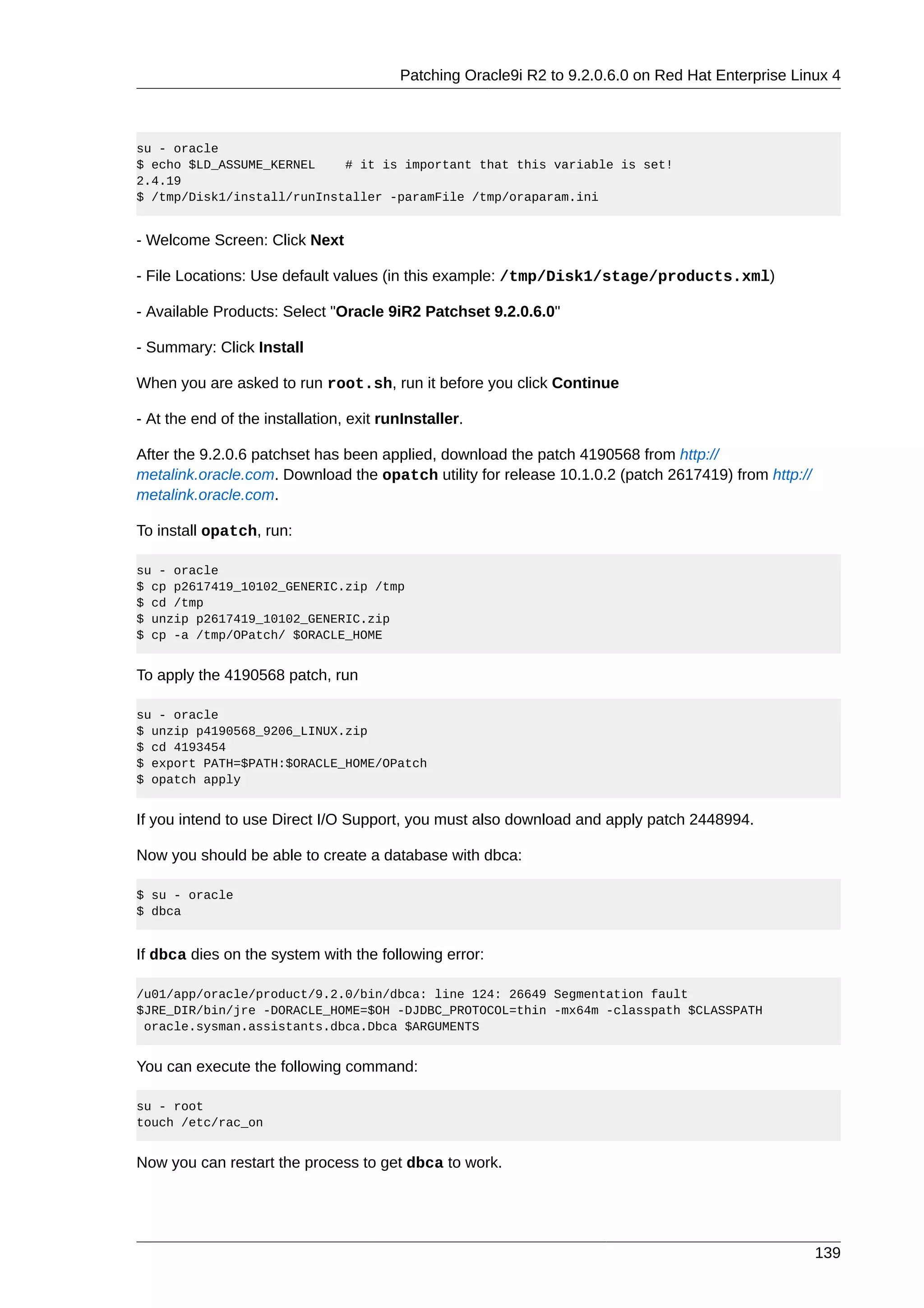 Patching Oracle9i R2 to 9.2.0.6.0 on Red Hat Enterprise Linux 4



su - oracle
$ echo $LD_ASSUME_KERNEL    # it is important that this variable is set!
2.4.19
$ /tmp/Disk1/install/runInstaller -paramFile /tmp/oraparam.ini


- Welcome Screen: Click Next

- File Locations: Use default values (in this example: /tmp/Disk1/stage/products.xml)

- Available Products: Select "Oracle 9iR2 Patchset 9.2.0.6.0"

- Summary: Click Install

When you are asked to run root.sh, run it before you click Continue

- At the end of the installation, exit runInstaller.

After the 9.2.0.6 patchset has been applied, download the patch 4190568 from http://
metalink.oracle.com. Download the opatch utility for release 10.1.0.2 (patch 2617419) from http://
metalink.oracle.com.

To install opatch, run:

su - oracle
$ cp p2617419_10102_GENERIC.zip /tmp
$ cd /tmp
$ unzip p2617419_10102_GENERIC.zip
$ cp -a /tmp/OPatch/ $ORACLE_HOME


To apply the 4190568 patch, run

su - oracle
$ unzip p4190568_9206_LINUX.zip
$ cd 4193454
$ export PATH=$PATH:$ORACLE_HOME/OPatch
$ opatch apply


If you intend to use Direct I/O Support, you must also download and apply patch 2448994.

Now you should be able to create a database with dbca:

$ su - oracle
$ dbca


If dbca dies on the system with the following error:

/u01/app/oracle/product/9.2.0/bin/dbca: line 124: 26649 Segmentation fault
$JRE_DIR/bin/jre -DORACLE_HOME=$OH -DJDBC_PROTOCOL=thin -mx64m -classpath $CLASSPATH
 oracle.sysman.assistants.dbca.Dbca $ARGUMENTS


You can execute the following command:

su - root
touch /etc/rac_on


Now you can restart the process to get dbca to work.




                                                                                                     139
 