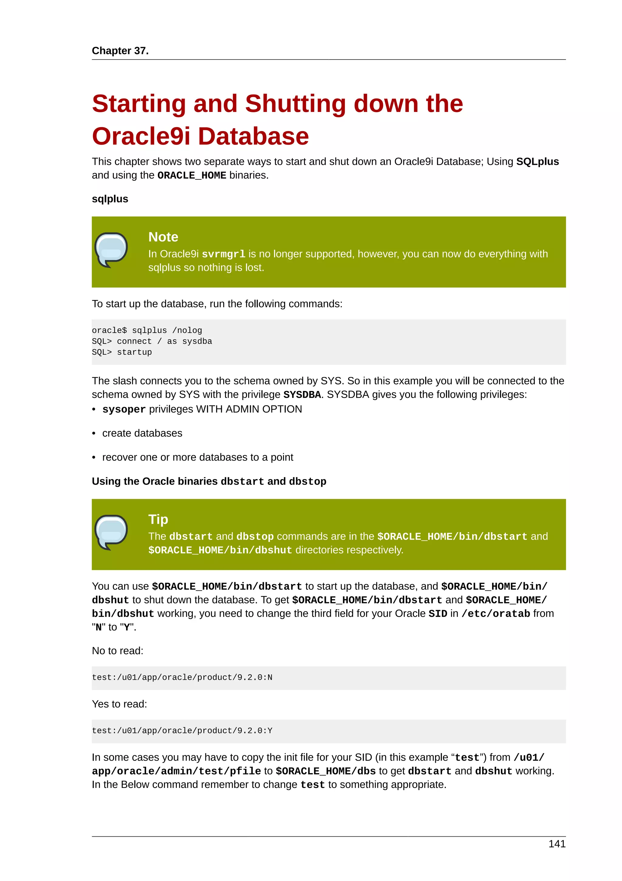 Chapter 37.




Starting and Shutting down the
Oracle9i Database
This chapter shows two separate ways to start and shut down an Oracle9i Database; Using SQLplus
and using the ORACLE_HOME binaries.

sqlplus


               Note
               In Oracle9i svrmgrl is no longer supported, however, you can now do everything with
               sqlplus so nothing is lost.


To start up the database, run the following commands:

oracle$ sqlplus /nolog
SQL> connect / as sysdba
SQL> startup


The slash connects you to the schema owned by SYS. So in this example you will be connected to the
schema owned by SYS with the privilege SYSDBA. SYSDBA gives you the following privileges:
• sysoper privileges WITH ADMIN OPTION

• create databases

• recover one or more databases to a point

Using the Oracle binaries dbstart and dbstop


               Tip
               The dbstart and dbstop commands are in the $ORACLE_HOME/bin/dbstart and
               $ORACLE_HOME/bin/dbshut directories respectively.


You can use $ORACLE_HOME/bin/dbstart to start up the database, and $ORACLE_HOME/bin/
dbshut to shut down the database. To get $ORACLE_HOME/bin/dbstart and $ORACLE_HOME/
bin/dbshut working, you need to change the third field for your Oracle SID in /etc/oratab from
"N" to "Y".

No to read:

test:/u01/app/oracle/product/9.2.0:N


Yes to read:

test:/u01/app/oracle/product/9.2.0:Y


In some cases you may have to copy the init file for your SID (in this example “test”) from /u01/
app/oracle/admin/test/pfile to $ORACLE_HOME/dbs to get dbstart and dbshut working.
In the Below command remember to change test to something appropriate.




                                                                                                     141
 