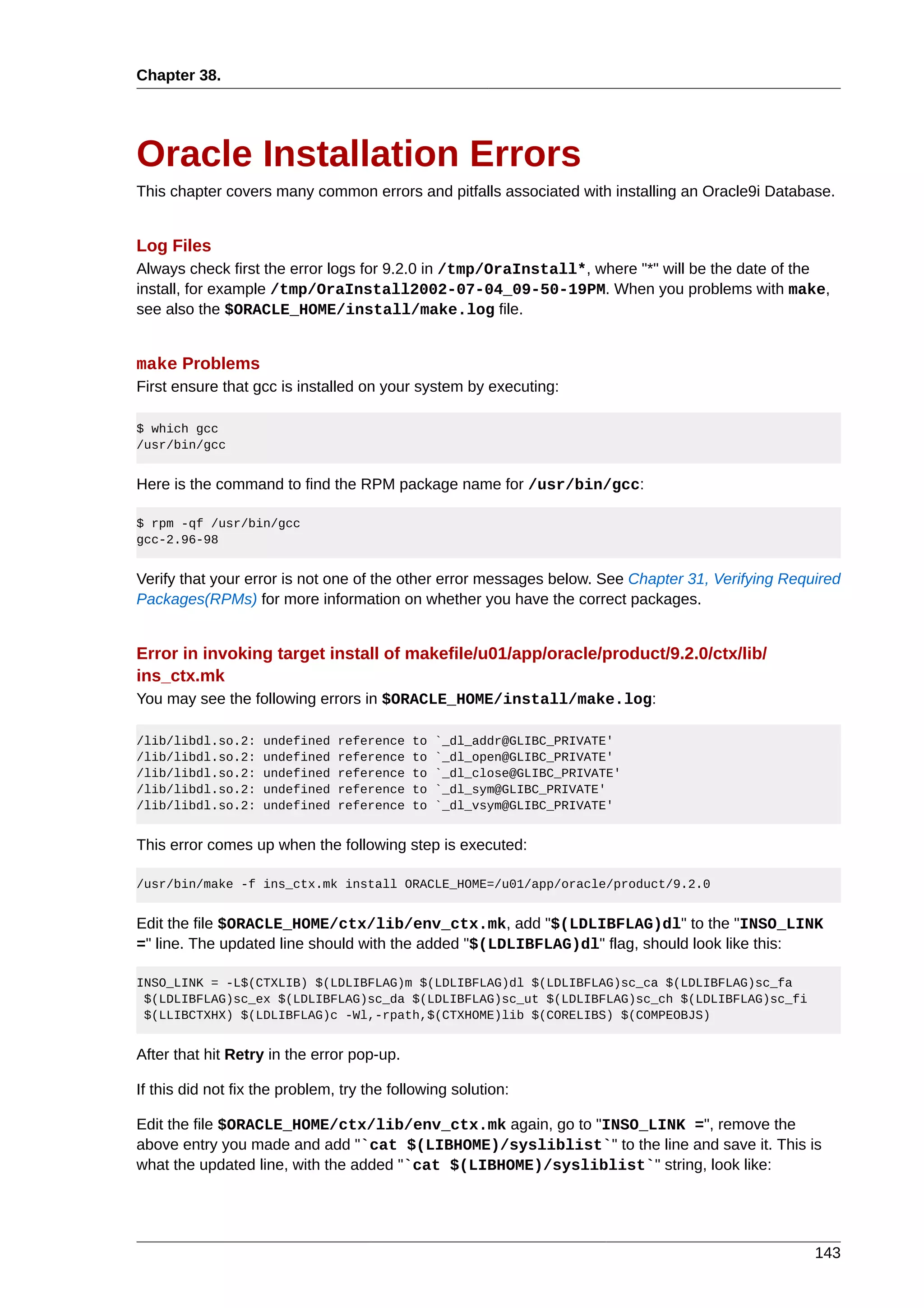 Chapter 38.




Oracle Installation Errors
This chapter covers many common errors and pitfalls associated with installing an Oracle9i Database.


Log Files
Always check first the error logs for 9.2.0 in /tmp/OraInstall*, where "*" will be the date of the
install, for example /tmp/OraInstall2002-07-04_09-50-19PM. When you problems with make,
see also the $ORACLE_HOME/install/make.log file.


make Problems
First ensure that gcc is installed on your system by executing:

$ which gcc
/usr/bin/gcc


Here is the command to find the RPM package name for /usr/bin/gcc:

$ rpm -qf /usr/bin/gcc
gcc-2.96-98


Verify that your error is not one of the other error messages below. See Chapter 31, Verifying Required
Packages(RPMs) for more information on whether you have the correct packages.


Error in invoking target install of makefile/u01/app/oracle/product/9.2.0/ctx/lib/
ins_ctx.mk
You may see the following errors in $ORACLE_HOME/install/make.log:

/lib/libdl.so.2:    undefined   reference   to   `_dl_addr@GLIBC_PRIVATE'
/lib/libdl.so.2:    undefined   reference   to   `_dl_open@GLIBC_PRIVATE'
/lib/libdl.so.2:    undefined   reference   to   `_dl_close@GLIBC_PRIVATE'
/lib/libdl.so.2:    undefined   reference   to   `_dl_sym@GLIBC_PRIVATE'
/lib/libdl.so.2:    undefined   reference   to   `_dl_vsym@GLIBC_PRIVATE'


This error comes up when the following step is executed:

/usr/bin/make -f ins_ctx.mk install ORACLE_HOME=/u01/app/oracle/product/9.2.0


Edit the file $ORACLE_HOME/ctx/lib/env_ctx.mk, add "$(LDLIBFLAG)dl" to the "INSO_LINK
=" line. The updated line should with the added "$(LDLIBFLAG)dl" flag, should look like this:

INSO_LINK = -L$(CTXLIB) $(LDLIBFLAG)m $(LDLIBFLAG)dl $(LDLIBFLAG)sc_ca $(LDLIBFLAG)sc_fa
 $(LDLIBFLAG)sc_ex $(LDLIBFLAG)sc_da $(LDLIBFLAG)sc_ut $(LDLIBFLAG)sc_ch $(LDLIBFLAG)sc_fi
 $(LLIBCTXHX) $(LDLIBFLAG)c -Wl,-rpath,$(CTXHOME)lib $(CORELIBS) $(COMPEOBJS)


After that hit Retry in the error pop-up.

If this did not fix the problem, try the following solution:

Edit the file $ORACLE_HOME/ctx/lib/env_ctx.mk again, go to "INSO_LINK =", remove the
above entry you made and add "`cat $(LIBHOME)/sysliblist`" to the line and save it. This is
what the updated line, with the added "`cat $(LIBHOME)/sysliblist`" string, look like:




                                                                                                   143
 