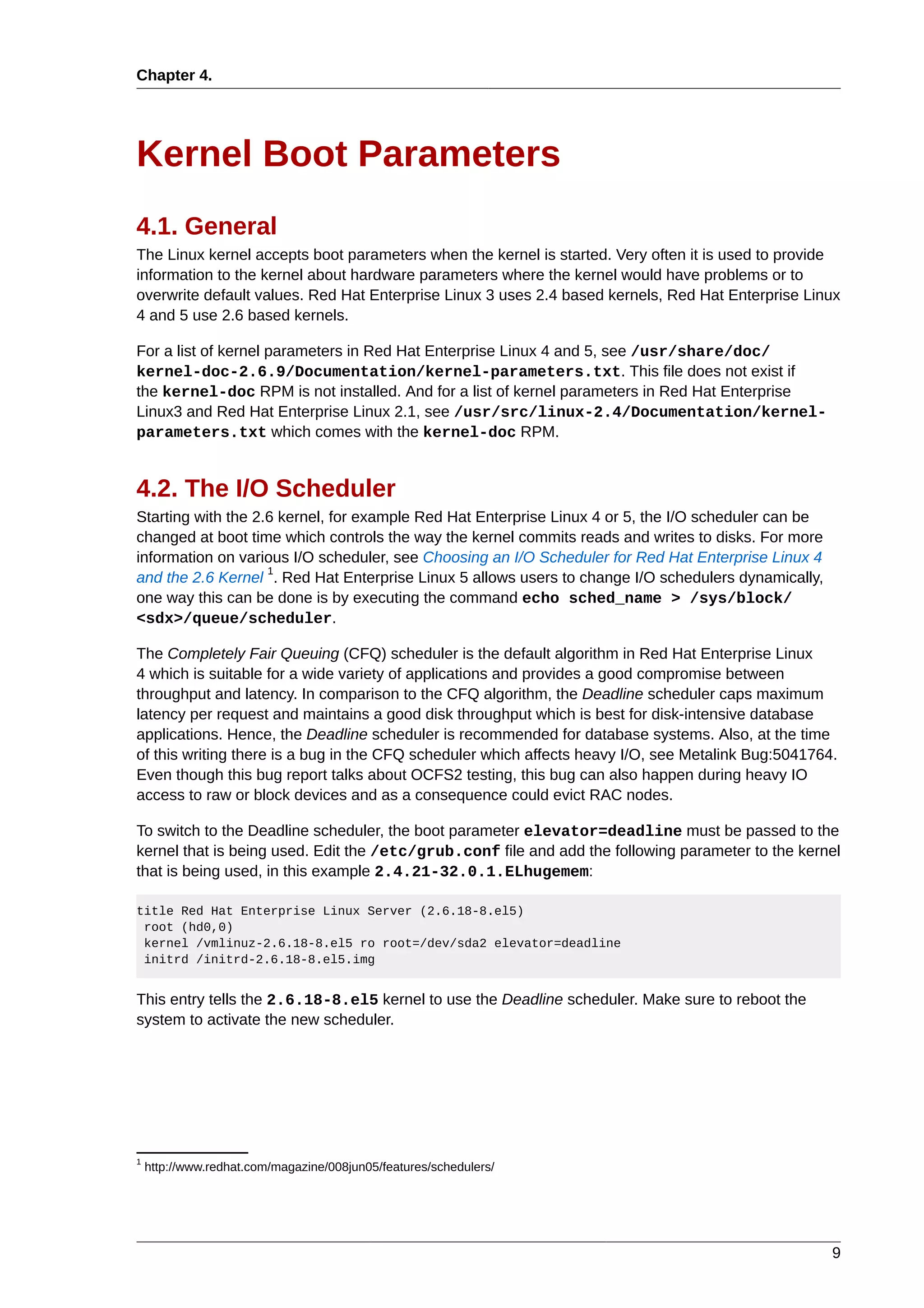 Chapter 4.




Kernel Boot Parameters
4.1. General
The Linux kernel accepts boot parameters when the kernel is started. Very often it is used to provide
information to the kernel about hardware parameters where the kernel would have problems or to
overwrite default values. Red Hat Enterprise Linux 3 uses 2.4 based kernels, Red Hat Enterprise Linux
4 and 5 use 2.6 based kernels.

For a list of kernel parameters in Red Hat Enterprise Linux 4 and 5, see /usr/share/doc/
kernel-doc-2.6.9/Documentation/kernel-parameters.txt. This file does not exist if
the kernel-doc RPM is not installed. And for a list of kernel parameters in Red Hat Enterprise
Linux3 and Red Hat Enterprise Linux 2.1, see /usr/src/linux-2.4/Documentation/kernel-
parameters.txt which comes with the kernel-doc RPM.


4.2. The I/O Scheduler
Starting with the 2.6 kernel, for example Red Hat Enterprise Linux 4 or 5, the I/O scheduler can be
changed at boot time which controls the way the kernel commits reads and writes to disks. For more
information on various I/O scheduler, see Choosing an I/O Scheduler for Red Hat Enterprise Linux 4
                    1
and the 2.6 Kernel . Red Hat Enterprise Linux 5 allows users to change I/O schedulers dynamically,
one way this can be done is by executing the command echo sched_name > /sys/block/
<sdx>/queue/scheduler.

The Completely Fair Queuing (CFQ) scheduler is the default algorithm in Red Hat Enterprise Linux
4 which is suitable for a wide variety of applications and provides a good compromise between
throughput and latency. In comparison to the CFQ algorithm, the Deadline scheduler caps maximum
latency per request and maintains a good disk throughput which is best for disk-intensive database
applications. Hence, the Deadline scheduler is recommended for database systems. Also, at the time
of this writing there is a bug in the CFQ scheduler which affects heavy I/O, see Metalink Bug:5041764.
Even though this bug report talks about OCFS2 testing, this bug can also happen during heavy IO
access to raw or block devices and as a consequence could evict RAC nodes.

To switch to the Deadline scheduler, the boot parameter elevator=deadline must be passed to the
kernel that is being used. Edit the /etc/grub.conf file and add the following parameter to the kernel
that is being used, in this example 2.4.21-32.0.1.ELhugemem:

title Red Hat Enterprise Linux Server (2.6.18-8.el5)
 root (hd0,0)
 kernel /vmlinuz-2.6.18-8.el5 ro root=/dev/sda2 elevator=deadline
 initrd /initrd-2.6.18-8.el5.img


This entry tells the 2.6.18-8.el5 kernel to use the Deadline scheduler. Make sure to reboot the
system to activate the new scheduler.




1
    http://www.redhat.com/magazine/008jun05/features/schedulers/




                                                                                                      9
 