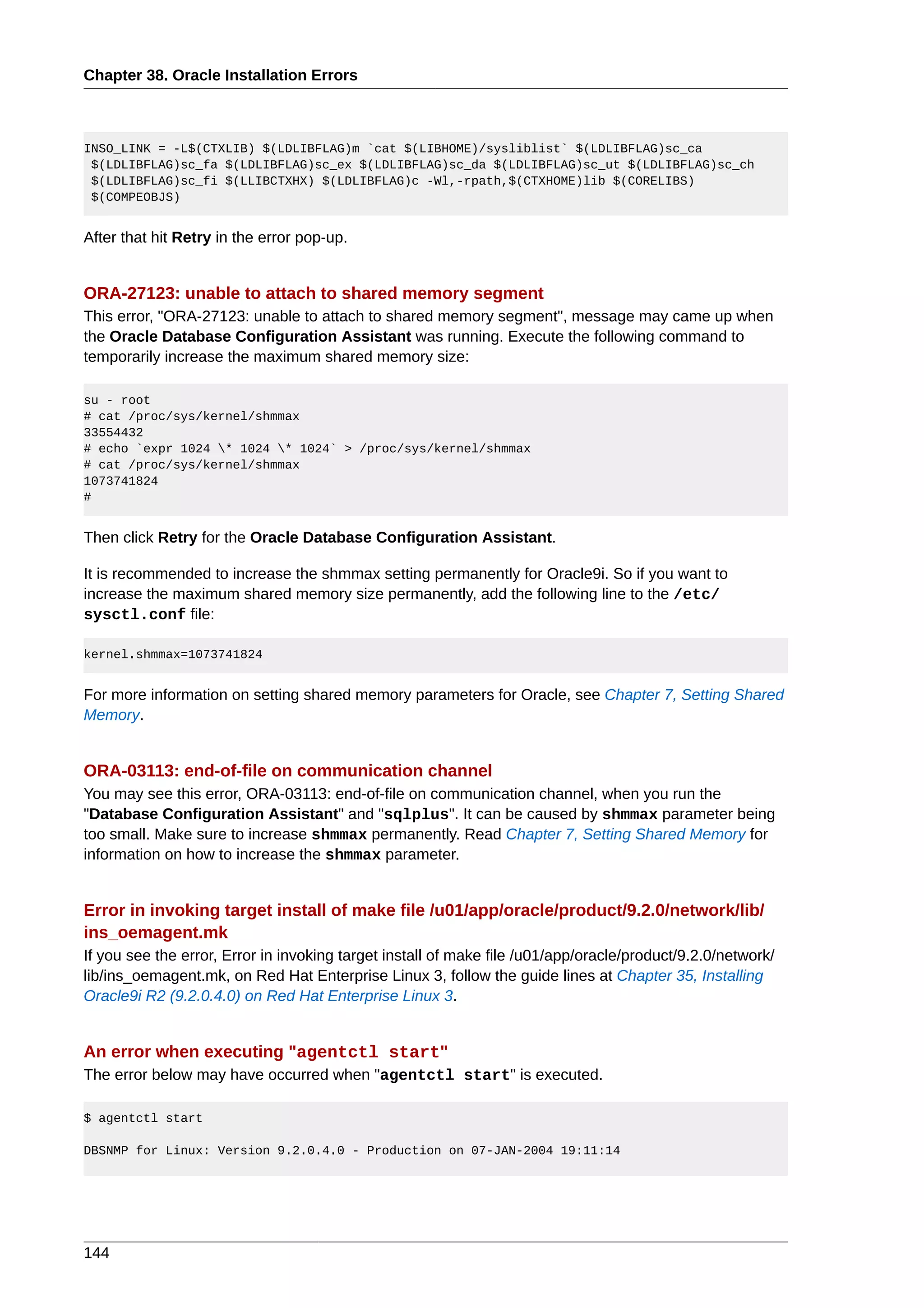 Chapter 38. Oracle Installation Errors



INSO_LINK = -L$(CTXLIB) $(LDLIBFLAG)m `cat $(LIBHOME)/sysliblist` $(LDLIBFLAG)sc_ca
 $(LDLIBFLAG)sc_fa $(LDLIBFLAG)sc_ex $(LDLIBFLAG)sc_da $(LDLIBFLAG)sc_ut $(LDLIBFLAG)sc_ch
 $(LDLIBFLAG)sc_fi $(LLIBCTXHX) $(LDLIBFLAG)c -Wl,-rpath,$(CTXHOME)lib $(CORELIBS)
 $(COMPEOBJS)


After that hit Retry in the error pop-up.


ORA-27123: unable to attach to shared memory segment
This error, "ORA-27123: unable to attach to shared memory segment", message may came up when
the Oracle Database Configuration Assistant was running. Execute the following command to
temporarily increase the maximum shared memory size:

su - root
# cat /proc/sys/kernel/shmmax
33554432
# echo `expr 1024 * 1024 * 1024` > /proc/sys/kernel/shmmax
# cat /proc/sys/kernel/shmmax
1073741824
#


Then click Retry for the Oracle Database Configuration Assistant.

It is recommended to increase the shmmax setting permanently for Oracle9i. So if you want to
increase the maximum shared memory size permanently, add the following line to the /etc/
sysctl.conf file:

kernel.shmmax=1073741824


For more information on setting shared memory parameters for Oracle, see Chapter 7, Setting Shared
Memory.


ORA-03113: end-of-file on communication channel
You may see this error, ORA-03113: end-of-file on communication channel, when you run the
"Database Configuration Assistant" and "sqlplus". It can be caused by shmmax parameter being
too small. Make sure to increase shmmax permanently. Read Chapter 7, Setting Shared Memory for
information on how to increase the shmmax parameter.


Error in invoking target install of make file /u01/app/oracle/product/9.2.0/network/lib/
ins_oemagent.mk
If you see the error, Error in invoking target install of make file /u01/app/oracle/product/9.2.0/network/
lib/ins_oemagent.mk, on Red Hat Enterprise Linux 3, follow the guide lines at Chapter 35, Installing
Oracle9i R2 (9.2.0.4.0) on Red Hat Enterprise Linux 3.


An error when executing "agentctl start"
The error below may have occurred when "agentctl start" is executed.

$ agentctl start

DBSNMP for Linux: Version 9.2.0.4.0 - Production on 07-JAN-2004 19:11:14




144
 