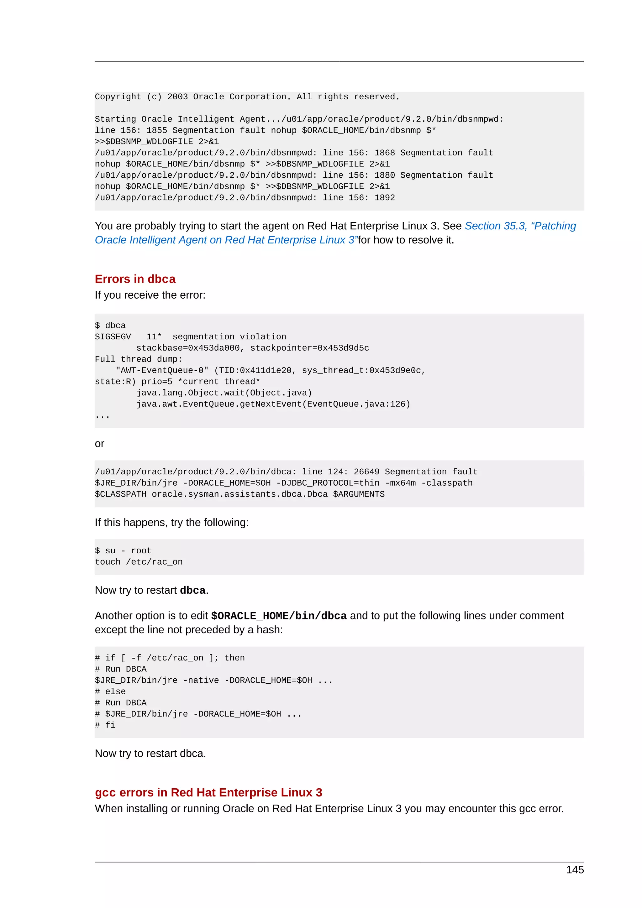 Copyright (c) 2003 Oracle Corporation. All rights reserved.

Starting Oracle Intelligent Agent.../u01/app/oracle/product/9.2.0/bin/dbsnmpwd:
line 156: 1855 Segmentation fault nohup $ORACLE_HOME/bin/dbsnmp $*
>>$DBSNMP_WDLOGFILE 2>&1
/u01/app/oracle/product/9.2.0/bin/dbsnmpwd: line 156: 1868 Segmentation fault
nohup $ORACLE_HOME/bin/dbsnmp $* >>$DBSNMP_WDLOGFILE 2>&1
/u01/app/oracle/product/9.2.0/bin/dbsnmpwd: line 156: 1880 Segmentation fault
nohup $ORACLE_HOME/bin/dbsnmp $* >>$DBSNMP_WDLOGFILE 2>&1
/u01/app/oracle/product/9.2.0/bin/dbsnmpwd: line 156: 1892


You are probably trying to start the agent on Red Hat Enterprise Linux 3. See Section 35.3, “Patching
Oracle Intelligent Agent on Red Hat Enterprise Linux 3”for how to resolve it.


Errors in dbca
If you receive the error:

$ dbca
SIGSEGV   11* segmentation violation
        stackbase=0x453da000, stackpointer=0x453d9d5c
Full thread dump:
    "AWT-EventQueue-0" (TID:0x411d1e20, sys_thread_t:0x453d9e0c,
state:R) prio=5 *current thread*
        java.lang.Object.wait(Object.java)
        java.awt.EventQueue.getNextEvent(EventQueue.java:126)
...


or

/u01/app/oracle/product/9.2.0/bin/dbca: line 124: 26649 Segmentation fault
$JRE_DIR/bin/jre -DORACLE_HOME=$OH -DJDBC_PROTOCOL=thin -mx64m -classpath
$CLASSPATH oracle.sysman.assistants.dbca.Dbca $ARGUMENTS


If this happens, try the following:

$ su - root
touch /etc/rac_on


Now try to restart dbca.

Another option is to edit $ORACLE_HOME/bin/dbca and to put the following lines under comment
except the line not preceded by a hash:

# if [ -f /etc/rac_on ]; then
# Run DBCA
$JRE_DIR/bin/jre -native -DORACLE_HOME=$OH ...
# else
# Run DBCA
# $JRE_DIR/bin/jre -DORACLE_HOME=$OH ...
# fi


Now try to restart dbca.


gcc errors in Red Hat Enterprise Linux 3
When installing or running Oracle on Red Hat Enterprise Linux 3 you may encounter this gcc error.




                                                                                                    145
 