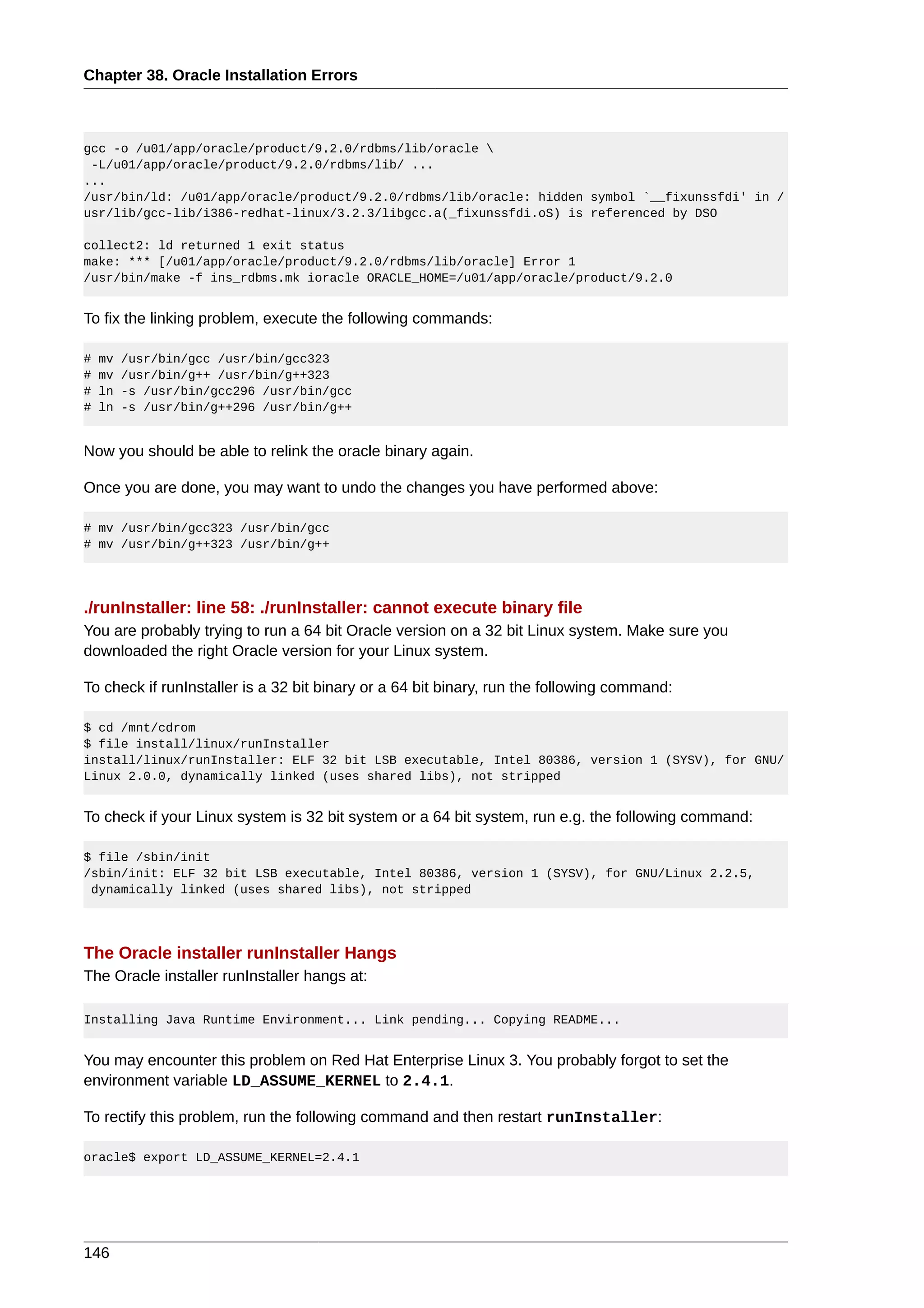 Chapter 38. Oracle Installation Errors



gcc -o /u01/app/oracle/product/9.2.0/rdbms/lib/oracle 
 -L/u01/app/oracle/product/9.2.0/rdbms/lib/ ...
...
/usr/bin/ld: /u01/app/oracle/product/9.2.0/rdbms/lib/oracle: hidden symbol `__fixunssfdi' in /
usr/lib/gcc-lib/i386-redhat-linux/3.2.3/libgcc.a(_fixunssfdi.oS) is referenced by DSO

collect2: ld returned 1 exit status
make: *** [/u01/app/oracle/product/9.2.0/rdbms/lib/oracle] Error 1
/usr/bin/make -f ins_rdbms.mk ioracle ORACLE_HOME=/u01/app/oracle/product/9.2.0


To fix the linking problem, execute the following commands:

#   mv   /usr/bin/gcc /usr/bin/gcc323
#   mv   /usr/bin/g++ /usr/bin/g++323
#   ln   -s /usr/bin/gcc296 /usr/bin/gcc
#   ln   -s /usr/bin/g++296 /usr/bin/g++


Now you should be able to relink the oracle binary again.

Once you are done, you may want to undo the changes you have performed above:

# mv /usr/bin/gcc323 /usr/bin/gcc
# mv /usr/bin/g++323 /usr/bin/g++




./runInstaller: line 58: ./runInstaller: cannot execute binary file
You are probably trying to run a 64 bit Oracle version on a 32 bit Linux system. Make sure you
downloaded the right Oracle version for your Linux system.

To check if runInstaller is a 32 bit binary or a 64 bit binary, run the following command:

$ cd /mnt/cdrom
$ file install/linux/runInstaller
install/linux/runInstaller: ELF 32 bit LSB executable, Intel 80386, version 1 (SYSV), for GNU/
Linux 2.0.0, dynamically linked (uses shared libs), not stripped


To check if your Linux system is 32 bit system or a 64 bit system, run e.g. the following command:

$ file /sbin/init
/sbin/init: ELF 32 bit LSB executable, Intel 80386, version 1 (SYSV), for GNU/Linux 2.2.5,
 dynamically linked (uses shared libs), not stripped




The Oracle installer runInstaller Hangs
The Oracle installer runInstaller hangs at:

Installing Java Runtime Environment... Link pending... Copying README...


You may encounter this problem on Red Hat Enterprise Linux 3. You probably forgot to set the
environment variable LD_ASSUME_KERNEL to 2.4.1.

To rectify this problem, run the following command and then restart runInstaller:

oracle$ export LD_ASSUME_KERNEL=2.4.1




146
 