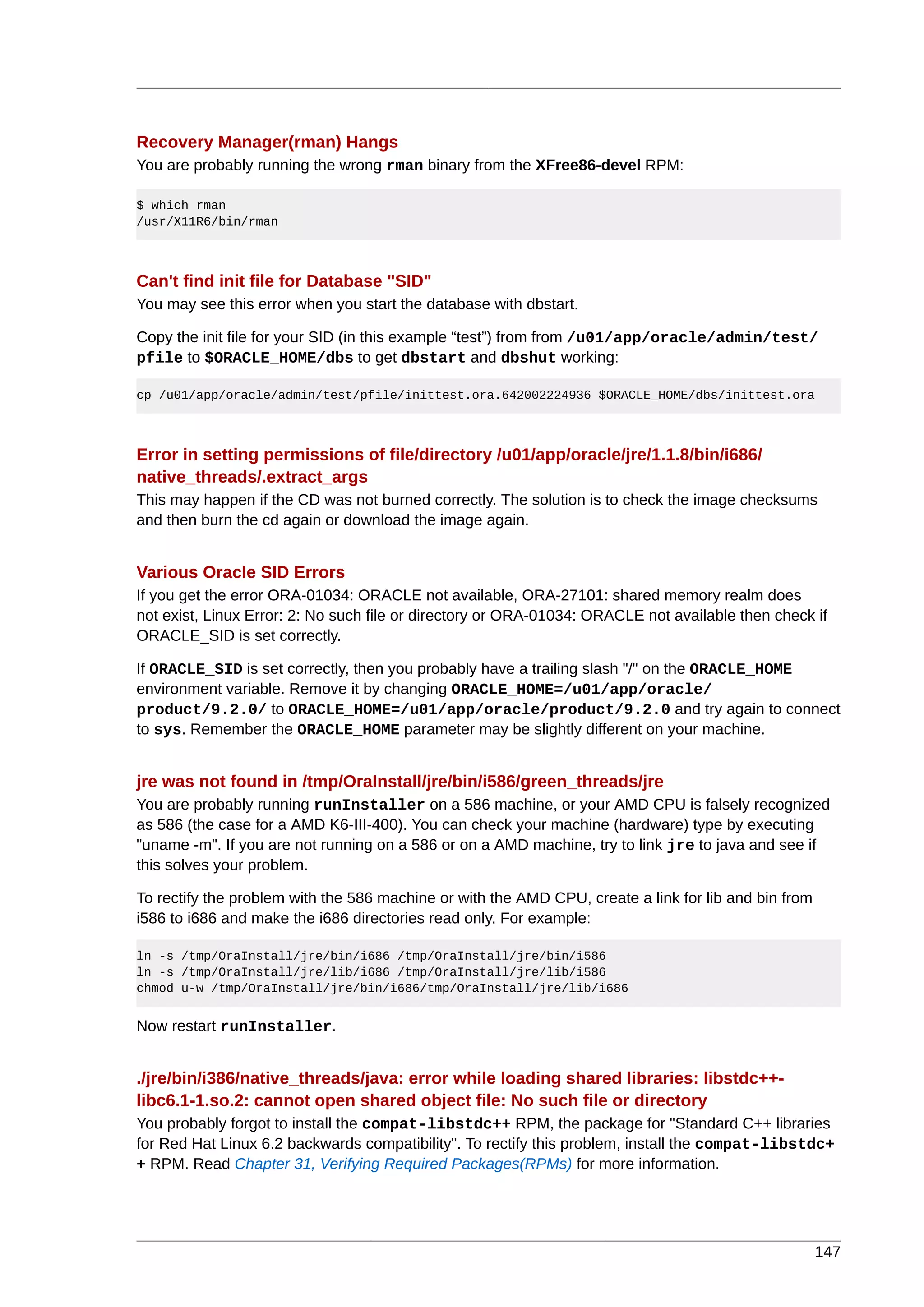 Recovery Manager(rman) Hangs
You are probably running the wrong rman binary from the XFree86-devel RPM:

$ which rman
/usr/X11R6/bin/rman



Can't find init file for Database "SID"
You may see this error when you start the database with dbstart.

Copy the init file for your SID (in this example “test”) from from /u01/app/oracle/admin/test/
pfile to $ORACLE_HOME/dbs to get dbstart and dbshut working:

cp /u01/app/oracle/admin/test/pfile/inittest.ora.642002224936 $ORACLE_HOME/dbs/inittest.ora



Error in setting permissions of file/directory /u01/app/oracle/jre/1.1.8/bin/i686/
native_threads/.extract_args
This may happen if the CD was not burned correctly. The solution is to check the image checksums
and then burn the cd again or download the image again.


Various Oracle SID Errors
If you get the error ORA-01034: ORACLE not available, ORA-27101: shared memory realm does
not exist, Linux Error: 2: No such file or directory or ORA-01034: ORACLE not available then check if
ORACLE_SID is set correctly.

If ORACLE_SID is set correctly, then you probably have a trailing slash "/" on the ORACLE_HOME
environment variable. Remove it by changing ORACLE_HOME=/u01/app/oracle/
product/9.2.0/ to ORACLE_HOME=/u01/app/oracle/product/9.2.0 and try again to connect
to sys. Remember the ORACLE_HOME parameter may be slightly different on your machine.


jre was not found in /tmp/OraInstall/jre/bin/i586/green_threads/jre
You are probably running runInstaller on a 586 machine, or your AMD CPU is falsely recognized
as 586 (the case for a AMD K6-III-400). You can check your machine (hardware) type by executing
"uname -m". If you are not running on a 586 or on a AMD machine, try to link jre to java and see if
this solves your problem.

To rectify the problem with the 586 machine or with the AMD CPU, create a link for lib and bin from
i586 to i686 and make the i686 directories read only. For example:

ln -s /tmp/OraInstall/jre/bin/i686 /tmp/OraInstall/jre/bin/i586
ln -s /tmp/OraInstall/jre/lib/i686 /tmp/OraInstall/jre/lib/i586
chmod u-w /tmp/OraInstall/jre/bin/i686/tmp/OraInstall/jre/lib/i686


Now restart runInstaller.


./jre/bin/i386/native_threads/java: error while loading shared libraries: libstdc++-
libc6.1-1.so.2: cannot open shared object file: No such file or directory
You probably forgot to install the compat-libstdc++ RPM, the package for "Standard C++ libraries
for Red Hat Linux 6.2 backwards compatibility". To rectify this problem, install the compat-libstdc+
+ RPM. Read Chapter 31, Verifying Required Packages(RPMs) for more information.




                                                                                                      147
 